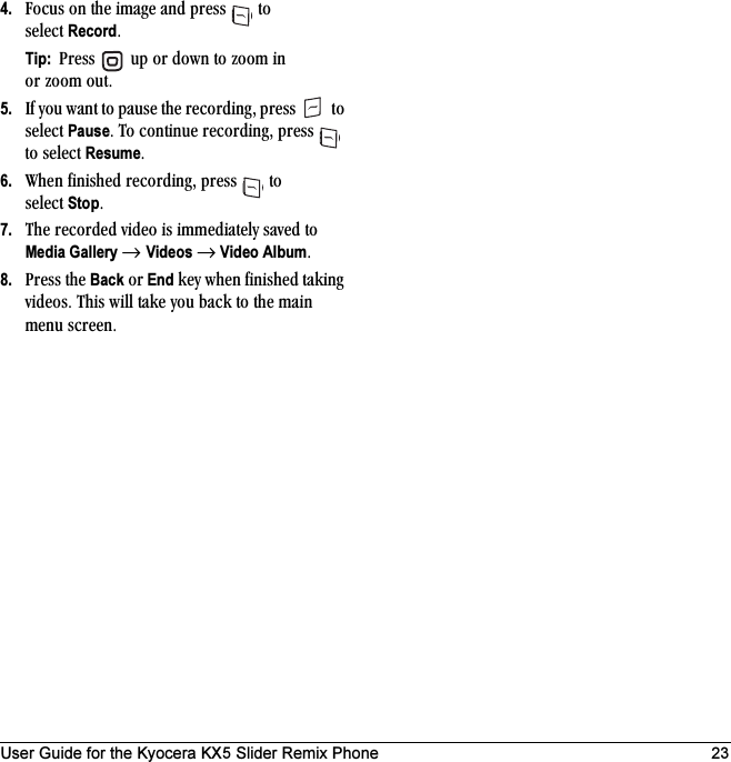 User Guide for the Kyocera KX5 Slider Remix Phone 234. cçÅìë=çå=íÜÉ=áã~ÖÉ=~åÇ=éêÉëë= =íç=ëÉäÉÅí=RecordKTip:  mêÉëë= =ìé=çê=Ççïå=íç=òççã=áå=çê=òççã=çìíK5. fÑ=óçì=ï~åí=íç=é~ìëÉ=íÜÉ=êÉÅçêÇáåÖI=éêÉëë= =íç=ëÉäÉÅí=PauseK=qç=ÅçåíáåìÉ=êÉÅçêÇáåÖI=éêÉëë= =íç=ëÉäÉÅí=ResumeK6. tÜÉå=ÑáåáëÜÉÇ=êÉÅçêÇáåÖI=éêÉëë= =íç=ëÉäÉÅí=StopK7. qÜÉ=êÉÅçêÇÉÇ=îáÇÉç=áë=áããÉÇá~íÉäó=ë~îÉÇ=íç=Media Gallery → Videos → Video AlbumK8. mêÉëë=íÜÉ=Back=çê=End=âÉó=ïÜÉå=ÑáåáëÜÉÇ=í~âáåÖ=îáÇÉçëK=qÜáë=ïáää=í~âÉ=óçì=Ä~Åâ=íç=íÜÉ=ã~áå=ãÉåì=ëÅêÉÉåK