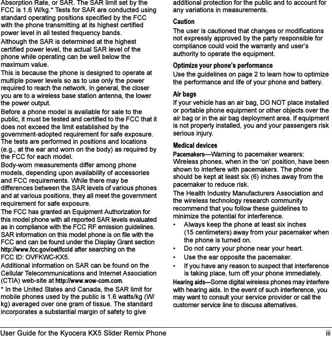 User Guide for the Kyocera KX5 Slider Remix Phone iiiAbsorption Rate, or SAR. The SAR limit set by the FCC is 1.6 W/kg.* Tests for SAR are conducted using standard operating positions specified by the FCC with the phone transmitting at its highest certified power level in all tested frequency bands.Although the SAR is determined at the highest certified power level, the actual SAR level of the phone while operating can be well below the maximum value. This is because the phone is designed to operate at multiple power levels so as to use only the power required to reach the network. In general, the closer you are to a wireless base station antenna, the lower the power output.Before a phone model is available for sale to the public, it must be tested and certified to the FCC that it does not exceed the limit established by the government-adopted requirement for safe exposure. The tests are performed in positions and locations (e.g., at the ear and worn on the body) as required by the FCC for each model.Body-worn measurements differ among phone models, depending upon availability of accessories and FCC requirements. While there may be differences between the SAR levels of various phones and at various positions, they all meet the government requirement for safe exposure.The FCC has granted an Equipment Authorization for this model phone with all reported SAR levels evaluated as in compliance with the FCC RF emission guidelines. SAR information on this model phone is on file with the FCC and can be found under the Display Grant sectionhttp://www.fcc.gov/oet/fccid after searching on the FCC ID: OVFKWC-KX5.Additional information on SAR can be found on the Cellular Telecommunications and Internet Association (CTIA) web-site at http://www.wow-com.com.* In the United States and Canada, the SAR limit for mobile phones used by the public is 1.6 watts/kg (W/kg) averaged over one gram of tissue. The standard incorporates a substantial margin of safety to give additional protection for the public and to account for any variations in measurements.CautionThe user is cautioned that changes or modifications not expressly approved by the party responsible for compliance could void the warranty and user’s authority to operate the equipment.Optimize your phone’s performanceUse the guidelines on page 2 to learn how to optimize the performance and life of your phone and battery.Air bagsIf your vehicle has an air bag, DO NOT place installed or portable phone equipment or other objects over the air bag or in the air bag deployment area. If equipment is not properly installed, you and your passengers risk serious injury.Medical devicesPacemakers—Warning to pacemaker wearers: Wireless phones, when in the ‘on’ position, have been shown to interfere with pacemakers. The phone should be kept at least six (6) inches away from the pacemaker to reduce risk.The Health Industry Manufacturers Association and the wireless technology research community recommend that you follow these guidelines to minimize the potential for interference.• Always keep the phone at least six inches (15 centimeters) away from your pacemaker when the phone is turned on.• Do not carry your phone near your heart.• Use the ear opposite the pacemaker.• If you have any reason to suspect that interference is taking place, turn off your phone immediately.Hearing aids—Some digital wireless phones may interfere with hearing aids. In the event of such interference, you may want to consult your service provider or call the customer service line to discuss alternatives.