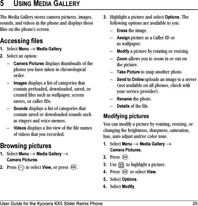 User Guide for the Kyocera KX5 Slider Remix Phone 255USING MEDIA GALLERYqÜÉ=jÉÇá~=d~ääÉêó=ëíçêÉë=Å~ãÉê~=éáÅíìêÉëI=áã~ÖÉëI=ëçìåÇëI=~åÇ=îáÇÉçë=áå=íÜÉ=éÜçåÉ=~åÇ=Çáëéä~óë=íÜçëÉ=ÑáäÉë=çå=íÜÉ=éÜçåÉÛë=ëÅêÉÉåKAccessing files1. pÉäÉÅí=Menu=→ Media GalleryK2. pÉäÉÅí=~å=çéíáçåWÓCamera Pictures=Çáëéä~óë=íÜìãÄå~áäë=çÑ=íÜÉ=éÜçíçë=óçì=Ü~îÉ=í~âÉå=áå=ÅÜêçåçäçÖáÅ~ä=çêÇÉêKÓImages=Çáëéä~óë=~=äáëí=çÑ=Å~íÉÖçêáÉë=íÜ~í=Åçåí~áå=éêÉäç~ÇÉÇI=Ççïåäç~ÇÉÇI=ë~îÉÇI=çê=ÅêÉ~íÉÇ=ÑáäÉë=ëìÅÜ=~ë=ï~ääé~éÉêI=ëÅêÉÉå=ë~îÉêëI=çê=Å~ääÉê=faëKÓSounds=Çáëéä~óë=~=äáëí=çÑ=Å~íÉÖçêáÉë=íÜ~í=Åçåí~áå=ë~îÉÇ=çê=Ççïåäç~ÇÉÇ=ëçìåÇë=ëìÅÜ=~ë=êáåÖÉêë=~åÇ=îçáÅÉ=ãÉãçëKÓVideos Çáëéä~óë=~=äáëí=îáÉï=çÑ=íÜÉ=ÑáäÉ=å~ãÉë=çÑ=îáÇÉçë=íÜ~í=óçì=êÉÅçêÇÉÇKBrowsing pictures1. pÉäÉÅí=Menu=→ Media Gallery → Camera PicturesK2. mêÉëë= =íç=ëÉäÉÅí=View,=çê=éêÉëë= K3. eáÖÜäáÖÜí=~=éáÅíìêÉ=~åÇ=ëÉäÉÅí=OptionsK=qÜÉ=ÑçääçïáåÖ=çéíáçåë=~êÉ=~î~áä~ÄäÉ=íç=óçìWÓErase=íÜÉ=áã~ÖÉKÓAssign éáÅíìêÉ=~ë=~=`~ääÉê=fa=çê=~ë=ï~ääé~éÉêKÓModify ~=éáÅíìêÉ=Äó=êçí~íáåÖ=çê=êÉëáòáåÖKÓZoom=~ääçïë=óçì=íç=òççã=áå=çê=çìí=çå=íÜÉ=éáÅíìêÉKÓTake Picture=íç=ëå~é=~åçíÜÉê=éÜçíçKÓSend to Online ìéäç~Çë=~å=áã~ÖÉ=íç=~=ëÉêîÉê=Eåçí=~î~áä~ÄäÉ=çå=~ää=éÜçåÉëI=ÅÜÉÅâ=ïáíÜ=óçìê=ëÉêîáÅÉ=éêçîáÇÉêFKÓRename=íÜÉ=éÜçíçKÓDetails=çÑ=íÜÉ=ÑáäÉKModifying picturesvçì=Å~å=ãçÇáÑó=~=éáÅíìêÉ=Äó=êçí~íáåÖI=êÉëáòáåÖI=çê=ÅÜ~åÖáåÖ=íÜÉ=ÄêáÖÜíåÉëëI=ëÜ~êéåÉëëI=ë~íìê~íáçåI=ÜìÉI=~ìíç=~Çàìëí=~åÇLçê=Åçäçê=íçåÉK1. pÉäÉÅí=Menu=→ Media Gallery → Camera PicturesK2. mêÉëë= K3. rëÉ= =íç=ÜáÖÜäáÖÜí=~=éáÅíìêÉK=4. mêÉëë= =çê=ëÉäÉÅí=View.5. pÉäÉÅí=OptionsK6. pÉäÉÅí=ModifyK