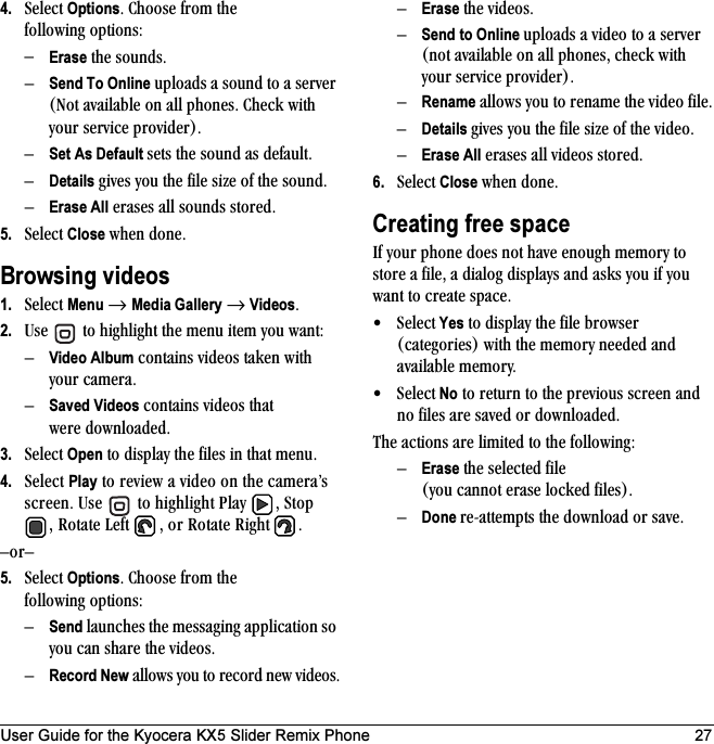 User Guide for the Kyocera KX5 Slider Remix Phone 274. pÉäÉÅí=OptionsK=`ÜççëÉ=Ñêçã=íÜÉ=ÑçääçïáåÖ=çéíáçåëW=ÓErase=íÜÉ=ëçìåÇëKÓSend To Online=ìéäç~Çë=~=ëçìåÇ=íç=~=ëÉêîÉê=Ekçí=~î~áä~ÄäÉ=çå=~ää=éÜçåÉëK=`ÜÉÅâ=ïáíÜ=óçìê=ëÉêîáÅÉ=éêçîáÇÉêFKÓSet As Default ëÉíë=íÜÉ=ëçìåÇ=~ë=ÇÉÑ~ìäíKÓDetails=ÖáîÉë=óçì=íÜÉ=ÑáäÉ=ëáòÉ=çÑ=íÜÉ=ëçìåÇKÓErase All=Éê~ëÉë=~ää=ëçìåÇë=ëíçêÉÇK5. pÉäÉÅí=Close=ïÜÉå=ÇçåÉKBrowsing videos1. pÉäÉÅí=Menu=→ Media Gallery → VideosK2. rëÉ= =íç=ÜáÖÜäáÖÜí=íÜÉ=ãÉåì=áíÉã=óçì=ï~åíWÓVideo Album=Åçåí~áåë=îáÇÉçë=í~âÉå=ïáíÜ=óçìê=Å~ãÉê~KÓSaved Videos=Åçåí~áåë=îáÇÉçë=íÜ~í=ïÉêÉ=Ççïåäç~ÇÉÇK3. pÉäÉÅí=Open=íç=Çáëéä~ó=íÜÉ=ÑáäÉë=áå=íÜ~í=ãÉåìK4. pÉäÉÅí=Play=íç=êÉîáÉï=~=îáÇÉç=çå=íÜÉ=Å~ãÉê~Ûë=ëÅêÉÉåK=rëÉ= =íç=ÜáÖÜäáÖÜí=mä~ó= I=píçé=I=oçí~íÉ=iÉÑí= I=çê=oçí~íÉ=oáÖÜí= KÓçêÓ5. pÉäÉÅí=OptionsK=`ÜççëÉ=Ñêçã=íÜÉ=ÑçääçïáåÖ=çéíáçåëW=ÓSend=ä~ìåÅÜÉë=íÜÉ=ãÉëë~ÖáåÖ=~ééäáÅ~íáçå=ëç=óçì=Å~å=ëÜ~êÉ=íÜÉ=îáÇÉçëKÓRecord New=~ääçïë=óçì=íç=êÉÅçêÇ=åÉï=îáÇÉçëKÓErase=íÜÉ=îáÇÉçëKÓSend to Online=ìéäç~Çë=~=îáÇÉç=íç=~=ëÉêîÉê=Eåçí=~î~áä~ÄäÉ=çå=~ää=éÜçåÉëI=ÅÜÉÅâ=ïáíÜ=óçìê=ëÉêîáÅÉ=éêçîáÇÉêFKÓRename=~ääçïë=óçì=íç=êÉå~ãÉ=íÜÉ=îáÇÉç=ÑáäÉKÓDetails=ÖáîÉë=óçì=íÜÉ=ÑáäÉ=ëáòÉ=çÑ=íÜÉ=îáÇÉçKÓErase All=Éê~ëÉë=~ää=îáÇÉçë=ëíçêÉÇK6. pÉäÉÅí=Close=ïÜÉå=ÇçåÉKCreating free spacefÑ=óçìê=éÜçåÉ=ÇçÉë=åçí=Ü~îÉ=ÉåçìÖÜ=ãÉãçêó=íç=ëíçêÉ=~=ÑáäÉI=~=Çá~äçÖ=Çáëéä~óë=~åÇ=~ëâë=óçì=áÑ=óçì=ï~åí=íç=ÅêÉ~íÉ=ëé~ÅÉK=√ pÉäÉÅí Yes=íç=Çáëéä~ó=íÜÉ=ÑáäÉ=ÄêçïëÉê=EÅ~íÉÖçêáÉëF=ïáíÜ=íÜÉ=ãÉãçêó=åÉÉÇÉÇ=~åÇ=~î~áä~ÄäÉ=ãÉãçêóK√ pÉäÉÅí No=íç=êÉíìêå=íç=íÜÉ=éêÉîáçìë=ëÅêÉÉå=~åÇ=åç=ÑáäÉë=~êÉ=ë~îÉÇ=çê=Ççïåäç~ÇÉÇKqÜÉ=~Åíáçåë=~êÉ=äáãáíÉÇ=íç=íÜÉ=ÑçääçïáåÖWÓErase=íÜÉ=ëÉäÉÅíÉÇ=ÑáäÉ=Eóçì=Å~ååçí=Éê~ëÉ=äçÅâÉÇ=ÑáäÉëFKÓDone êÉJ~ííÉãéíë=íÜÉ=Ççïåäç~Ç=çê=ë~îÉK