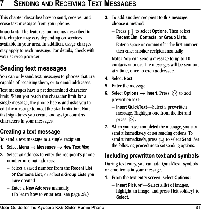 User Guide for the Kyocera KX5 Slider Remix Phone 317SENDING AND RECEIVING TEXT MESSAGESqÜáë=ÅÜ~éíÉê=ÇÉëÅêáÄÉë=Üçï=íç=ëÉåÇI=êÉÅÉáîÉI=~åÇ=Éê~ëÉ=íÉñí=ãÉëë~ÖÉë=Ñêçã=óçìê=éÜçåÉKImportant:  qÜÉ=ÑÉ~íìêÉë=~åÇ=ãÉåìë=ÇÉëÅêáÄÉÇ=áå=íÜáë=ÅÜ~éíÉê=ã~ó=î~êó=ÇÉéÉåÇáåÖ=çå=ëÉêîáÅÉë=~î~áä~ÄäÉ=áå=óçìê=~êÉ~K=få=~ÇÇáíáçåI=ìë~ÖÉ=ÅÜ~êÖÉë=ã~ó=~ééäó=íç=É~ÅÜ=ãÉëë~ÖÉK=cçê=ÇÉí~áäëI=ÅÜÉÅâ=ïáíÜ=óçìê=ëÉêîáÅÉ=éêçîáÇÉêKSending text messagesvçì=Å~å=çåäó=ëÉåÇ=íÉñí=ãÉëë~ÖÉë=íç=éÜçåÉë=íÜ~í=~êÉ=Å~é~ÄäÉ=çÑ=êÉÅÉáîáåÖ=íÜÉãI=çê=íç=Éã~áä=~ÇÇêÉëëÉëK=qÉñí=ãÉëë~ÖÉë=Ü~îÉ=~=éêÉÇÉíÉêãáåÉÇ=ÅÜ~ê~ÅíÉê=äáãáíK=tÜÉå=óçì=êÉ~ÅÜ=íÜÉ=ÅÜ~ê~ÅíÉê=äáãáí=Ñçê=~=ëáåÖäÉ=ãÉëë~ÖÉI=íÜÉ=éÜçåÉ=ÄÉÉéë=~åÇ=~ëâë=óçì=íç=ÉÇáí=íÜÉ=ãÉëë~ÖÉ=íç=ãÉÉí=íÜÉ=ëáòÉ=äáãáí~íáçåK=kçíÉ=íÜ~í=ëáÖå~íìêÉë=óçì=ÅêÉ~íÉ=~åÇ=~ëëáÖå=Åçìåí=~ë=ÅÜ~ê~ÅíÉêë=áå=óçìê=ãÉëë~ÖÉëKCreating a text messageqç=ëÉåÇ=~=íÉñí=ãÉëë~ÖÉ=íç=~=ëáåÖäÉ=êÉÅáéáÉåíW1. pÉäÉÅí=Menu=→=Messages=→=New Text MsgK=2. pÉäÉÅí=~å=~ÇÇêÉëë=íç=ÉåíÉê=íÜÉ=êÉÅáéáÉåíÛë=éÜçåÉ=åìãÄÉê=çê=Éã~áä=~ÇÇêÉëëWÓ pÉäÉÅí=~=ë~îÉÇ=åìãÄÉê=Ñêçã=íÜÉ Recent List=çê=Contacts ListI=çê=ëÉäÉÅí=~=Group Lists=óçì=Ü~îÉ=ÅêÉ~íÉÇKÓ båíÉê=~=New Address=ã~åì~ääóK=Eqç=äÉ~êå=Üçï=íç=ÉåíÉê=íÉñíI=ëÉÉ=é~ÖÉ OUKF3. qç=~ÇÇ=~åçíÜÉê=êÉÅáéáÉåí=íç=íÜáë=ãÉëë~ÖÉI=ÅÜççëÉ=~=ãÉíÜçÇWÓ mêÉëë= =íç=ëÉäÉÅí=OptionsK=qÜÉå=ëÉäÉÅí=Recent ListI ContactsI çê Group ListsKÓ båíÉê=~=ëé~ÅÉ=çê=Åçãã~=~ÑíÉê=íÜÉ=Ñáêëí=åìãÄÉêI=íÜÉå=ÉåíÉê=~åçíÜÉê=êÉÅáéáÉåí=ã~åì~ääóKNote:  vçì=Å~å=ëÉåÇ=~=ãÉëë~ÖÉ=íç=ìé=íç=NM=Åçåí~Åíë=~í=çåÅÉK=qÜÉ=ãÉëë~ÖÉë=ïáää=ÄÉ=ëÉåí=çåÉ=~í=~=íáãÉI=çåÅÉ=íç=É~ÅÜ=~ÇÇêÉëëÉÉK4. pÉäÉÅí=NextK5. båíÉê=íÜÉ=ãÉëë~ÖÉK6. pÉäÉÅí=Options →=InsertK=mêÉëë= =íç=~ÇÇ=éêÉïêáííÉå=íÉñíWÓInsert QuickTextÔpÉäÉÅí=~=éêÉïêáííÉå=ãÉëë~ÖÉK=eáÖÜäáÖÜí=çåÉ=Ñêçã=íÜÉ=äáëí=~åÇ=éêÉëë= K7. tÜÉå=óçì=Ü~îÉ=ÅçãéäÉíÉÇ=íÜÉ=ãÉëë~ÖÉI=óçì=Å~å=ëÉåÇ=áí=áããÉÇá~íÉäó=çê=ëÉí=ëÉåÇáåÖ=çéíáçåëK=qç=ëÉåÇ=áí=áããÉÇá~íÉäóI=éêÉëë= =íç=ëÉäÉÅí=SendK=pÉÉ=íÜÉ=ÑçääçïáåÖ=éêçÅÉÇìêÉ=íç=ëÉí=ëÉåÇáåÖ=çéíáçåëKIncluding prewritten text and symbolsaìêáåÖ=íÉñí=ÉåíêóI=óçì=Å~å=~ÇÇ=nìáÅâqÉñíI=ëóãÄçäëI=çê=ÉãçíáÅçåë=áå=óçìê=ãÉëë~ÖÉK1. cêçã=íÜÉ=íÉñí=Éåíêó=ëÅêÉÉåI=ëÉäÉÅí=Options:ÓInsert Picture*ÔpÉäÉÅí=~=äáëí=çÑ=áã~ÖÉëI=ÜáÖÜäÖÜí=~å=áã~ÖÉI=~åÇ=éêÉëë=xäÉÑí=ëçÑíâÉóz=íç=Select.