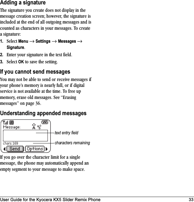 User Guide for the Kyocera KX5 Slider Remix Phone 33Adding a signatureqÜÉ ëáÖå~íìêÉ=óçì=ÅêÉ~íÉ=ÇçÉë=åçí=Çáëéä~ó=áå=íÜÉ=ãÉëë~ÖÉ=ÅêÉ~íáçå=ëÅêÉÉåX=ÜçïÉîÉêI=íÜÉ=ëáÖå~íìêÉ=áë=áåÅäìÇÉÇ=~í=íÜÉ=ÉåÇ=çÑ=~ää=çìíÖçáåÖ=ãÉëë~ÖÉë=~åÇ=áë=ÅçìåíÉÇ=~ë=ÅÜ~ê~ÅíÉêë=áå=óçìê=ãÉëë~ÖÉëK=qç=ÅêÉ~íÉ=~=ëáÖå~íìêÉW1. pÉäÉÅí=Menu=→=Settings=→=Messages=→=SignatureK2. båíÉê=óçìê=ëáÖå~íìêÉ=áå=íÜÉ=íÉñí=ÑáÉäÇK3. pÉäÉÅí=OK=íç=ë~îÉ=íÜÉ=ëÉííáåÖKIf you cannot send messagesvçì=ã~ó=åçí=ÄÉ=~ÄäÉ=íç=ëÉåÇ=çê=êÉÅÉáîÉ=ãÉëë~ÖÉë=áÑ=óçìê=éÜçåÉÛë=ãÉãçêó=áë=åÉ~êäó=ÑìääI=çê=áÑ=ÇáÖáí~ä=ëÉêîáÅÉ=áë=åçí=~î~áä~ÄäÉ=~í=íÜÉ=íáãÉK=qç=ÑêÉÉ=ìé=ãÉãçêóI=Éê~ëÉ=çäÇ=ãÉëë~ÖÉëK=pÉÉ=bê~ëáåÖ=ãÉëë~ÖÉëÒ=çå=é~ÖÉ PSKUnderstanding appended messagesfÑ=óçì=Öç=çîÉê=íÜÉ=ÅÜ~ê~ÅíÉê=äáãáí=Ñçê=~=ëáåÖäÉ=ãÉëë~ÖÉI=íÜÉ=éÜçåÉ=ã~ó=~ìíçã~íáÅ~ääó=~ééÉåÇ=~å=Éãéíó=ëÉÖãÉåí=íç=óçìê=ãÉëë~ÖÉ=íç=ã~âÉ=ëé~ÅÉKchars: 169text entry fieldcharacters remaining