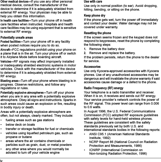 ivOther medical devices—If you use any other personal medical device, consult the manufacturer of the device to determine if it is adequately shielded from external RF energy. Your physician may be able to help you obtain this information.In health care facilities—Turn your phone off in health care facilities when instructed. Hospitals and health care facilities may be using equipment that is sensitive to external RF energy.Potentially unsafe areasPosted facilities—Turn your phone off in any facility when posted notices require you to do so.Aircraft—FCC regulations prohibit using your phone on a plane that is in the air. Turn your phone off or switch it to Airplane Mode before boarding aircraft.Vehicles—RF signals may affect improperly installed or inadequately shielded electronic systems in motor vehicles. Check with the manufacturer of the device to determine if it is adequately shielded from external RF energy.Blasting areas—Turn off your phone where blasting is in progress. Observe restrictions, and follow any regulations or rules.Potentially explosive atmospheres—Turn off your phone when you are in any area with a potentially explosive atmosphere. Obey all signs and instructions. Sparks in such areas could cause an explosion or fire, resulting in bodily injury or death.Areas with a potentially explosive atmosphere are often, but not always, clearly marked. They include:• fueling areas such as gas stations• below deck on boats• transfer or storage facilities for fuel or chemicals• vehicles using liquefied petroleum gas, such as propane or butane• areas where the air contains chemicals or particles such as grain, dust, or metal powders• any other area where you would normally be advised to turn off your vehicle engineUse with careUse only in normal position (to ear). Avoid dropping, hitting, bending, or sitting on the phone.Keep phone dryIf the phone gets wet, turn the power off immediately and contact your dealer. Water damage may not be covered under warranty.Resetting the phoneIf the screen seems frozen and the keypad does not respond to keypresses, reset the phone by completing the following steps:1. Remove the battery door.2. Remove and replace the battery.If the problem persists, return the phone to the dealer for service.AccessoriesUse only Kyocera-approved accessories with Kyocera phones. Use of any unauthorized accessories may be dangerous and will invalidate the phone warranty if said accessories cause damage or a defect to the phone.Radio Frequency (RF) energyYour telephone is a radio transmitter and receiver. When it is on, it receives and sends out RF energy. Your service provider’s network controls the power of the RF signal. This power level can range from 0.006 to 0.6 watts.In August 1996, the U.S. Federal Communications Commission (FCC) adopted RF exposure guidelines with safety levels for hand-held wireless phones. These guidelines are consistent with the safety standards previously set by both U.S. and international standards bodies in the following reports:• ANSI C95.1 (American National Standards Institute, 1992)• NCRP Report 86 (National Council on Radiation Protection and Measurements, 1986)• ICNIRP (International Commission on Non-Ionizing Radiation Protection, 1996)