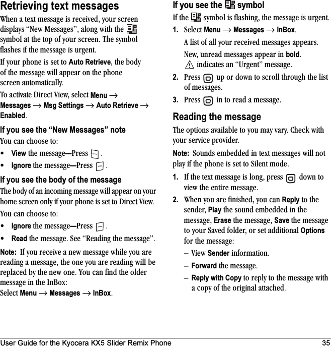 User Guide for the Kyocera KX5 Slider Remix Phone 35Retrieving text messagestÜÉå=~=íÉñí=ãÉëë~ÖÉ=áë=êÉÅÉáîÉÇI=óçìê=ëÅêÉÉå=Çáëéä~óë=kÉï=jÉëë~ÖÉëÒI=~äçåÖ=ïáíÜ=íÜÉ= =ëóãÄçä=~í=íÜÉ=íçé=çÑ=óçìê=ëÅêÉÉåK=qÜÉ ëóãÄçä=Ñä~ëÜÉë=áÑ=íÜÉ=ãÉëë~ÖÉ=áë=ìêÖÉåíKfÑ=óçìê=éÜçåÉ=áë=ëÉí=íç=Auto RetrieveI=íÜÉ=ÄçÇó=çÑ=íÜÉ=ãÉëë~ÖÉ=ïáää=~ééÉ~ê=çå=íÜÉ=éÜçåÉ=ëÅêÉÉå=~ìíçã~íáÅ~ääóK=qç=~Åíáî~íÉ=aáêÉÅí=sáÉïI=ëÉäÉÅí=Menu →Messages=→=Msg Settings →=Auto Retrieve →=EnabledKIf you see the “New Messages” notevçì=Å~å=ÅÜççëÉ=íçW√View=íÜÉ=ãÉëë~ÖÉ—mêÉëë= K√Ignore íÜÉ=ãÉëë~ÖÉ—mêÉëë= KIf you see the body of the messageqÜÉ=ÄçÇó=çÑ=~å=áåÅçãáåÖ=ãÉëë~ÖÉ=ïáää=~ééÉ~ê=çå=óçìê=ÜçãÉ=ëÅêÉÉå=çåäó=áÑ=óçìê=éÜçåÉ=áë=ëÉí=íç=aáêÉÅí=sáÉïKvçì=Å~å=ÅÜççëÉ=íçW√Ignore íÜÉ=ãÉëë~ÖÉ—mêÉëë= K√Read=íÜÉ=ãÉëë~ÖÉK=pÉÉ=oÉ~ÇáåÖ=íÜÉ=ãÉëë~ÖÉÒKNote:  fÑ=óçì=êÉÅÉáîÉ=~=åÉï=ãÉëë~ÖÉ=ïÜáäÉ=óçì=~êÉ=êÉ~ÇáåÖ=~=ãÉëë~ÖÉI=íÜÉ=çåÉ=óçì=~êÉ=êÉ~ÇáåÖ=ïáää=ÄÉ=êÉéä~ÅÉÇ=Äó=íÜÉ=åÉï=çåÉK=vçì=Å~å=ÑáåÇ=íÜÉ=çäÇÉê=ãÉëë~ÖÉ=áå=íÜÉ=få_çñW=pÉäÉÅí=Menu=→=Messages=→=InBoxKIf you see the  =symbolfÑ=íÜÉ= =ëóãÄçä=áë=Ñä~ëÜáåÖI=íÜÉ=ãÉëë~ÖÉ=áë=ìêÖÉåíK1. pÉäÉÅí=Menu=→=Messages=→=InBoxK=^=äáëí=çÑ=~ää=óçìê=êÉÅÉáîÉÇ=ãÉëë~ÖÉë=~ééÉ~êëKkÉïI=ìåêÉ~Ç=ãÉëë~ÖÉë=~ééÉ~ê=áå=boldK=áåÇáÅ~íÉë=~å=rêÖÉåíÒ=ãÉëë~ÖÉK2. mêÉëë= =ìé=çê=Ççïå=íç=ëÅêçää=íÜêçìÖÜ=íÜÉ=äáëí=çÑ=ãÉëë~ÖÉëK3. mêÉëë= =áå=íç=êÉ~Ç=~=ãÉëë~ÖÉKReading the messageqÜÉ=çéíáçåë=~î~áä~ÄäÉ=íç=óçì=ã~ó=î~êóK=`ÜÉÅâ=ïáíÜ=óçìê=ëÉêîáÅÉ=éêçîáÇÉêKNote:  pçìåÇë=ÉãÄÉÇÇÉÇ=áå=íÉñí=ãÉëë~ÖÉë=ïáää=åçí=éä~ó=áÑ=íÜÉ=éÜçåÉ=áë=ëÉí=íç=páäÉåí=ãçÇÉK1. fÑ=íÜÉ=íÉñí=ãÉëë~ÖÉ=áë=äçåÖI=éêÉëë= =Ççïå=íç=îáÉï=íÜÉ=ÉåíáêÉ=ãÉëë~ÖÉK2. tÜÉå=óçì=~êÉ=ÑáåáëÜÉÇI=óçì=Å~å=Reply=íç=íÜÉ=ëÉåÇÉêI=Play=íÜÉ=ëçìåÇ=ÉãÄÉÇÇÉÇ=áå=íÜÉ=ãÉëë~ÖÉI=Erase=íÜÉ=ãÉëë~ÖÉI=Save=íÜÉ=ãÉëë~ÖÉ=íç=óçìê=p~îÉÇ=ÑçäÇÉêI=çê=ëÉí=~ÇÇáíáçå~ä=Options Ñçê=íÜÉ=ãÉëë~ÖÉWÓsáÉï=Sender=áåÑçêã~íáçåKÓForward=íÜÉ=ãÉëë~ÖÉKÓReply with Copy=íç=êÉéäó=íç=íÜÉ=ãÉëë~ÖÉ=ïáíÜ=~=Åçéó=çÑ=íÜÉ=çêáÖáå~ä=~íí~ÅÜÉÇK