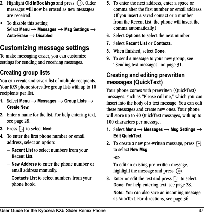 User Guide for the Kyocera KX5 Slider Remix Phone 372. eáÖÜäáÖÜí=Old InBox Msgs=~åÇ=éêÉëë= K=läÇÉê=ãÉëë~ÖÉë=ïáää=åçï=ÄÉ=Éê~ëÉÇ=~ë=åÉï=ãÉëë~ÖÉë=~êÉ=êÉÅÉáîÉÇK√ qç=Çáë~ÄäÉ=íÜáë=ëÉííáåÖ=pÉäÉÅí=Menu=→=Messages=→=Msg Settings=→=Auto-Erase →=DisabledKCustomizing message settingsqç=ã~âÉ=ãÉëë~ÖáåÖ=É~ëáÉêI=óçì=Å~å=ÅìëíçãáòÉ=ëÉííáåÖë=Ñçê=ëÉåÇáåÖ=~åÇ=êÉÅÉáîáåÖ=ãÉëë~ÖÉëKCreating group listsvçì=Å~å=ÅêÉ~íÉ=~åÇ=ë~îÉ=~=äáëí=çÑ=ãìäíáéäÉ=êÉÅáéáÉåíëK=vçìê=huR=éÜçåÉ=ëíçêÉë=ÑáîÉ=Öêçìé=äáëíë=ïáíÜ=ìé=íç=NM=êÉÅáéáÉåíë=éÉê=äáëíK1. pÉäÉÅí=Menu=→=Messages=→=Group Lists=→=Create NewK2. båíÉê=~=å~ãÉ=Ñçê=íÜÉ=äáëíK=cçê=ÜÉäé=ÉåíÉêáåÖ=íÉñíI=ëÉÉ=é~ÖÉ OUK3. mêÉëë= =íç=ëÉäÉÅí=NextK4. qç=ÉåíÉê=íÜÉ=Ñáêëí=éÜçåÉ=åìãÄÉê=çê=Éã~áä=~ÇÇêÉëëI=ëÉäÉÅí=~å=çéíáçåWÓRecent List=íç=ëÉäÉÅí=åìãÄÉêë=Ñêçã=óçìê=oÉÅÉåí=iáëíKÓNew Address=íç=ÉåíÉê=íÜÉ=éÜçåÉ=åìãÄÉê=çê=Éã~áä=~ÇÇêÉëë=ã~åì~ääóKÓContacts List=íç=ëÉäÉÅí=åìãÄÉêë=Ñêçã=óçìê=éÜçåÉ=ÄççâK=5. qç=ÉåíÉê=íÜÉ=åÉñí=~ÇÇêÉëëI=ÉåíÉê=~=ëé~ÅÉ=çê=Åçãã~=~ÑíÉê=íÜÉ=Ñáêëí=åìãÄÉê=çê=Éã~áä=~ÇÇêÉëëK=EfÑ=óçì=áåëÉêí=~=ë~îÉÇ=Åçåí~Åí=çê=~=åìãÄÉê=Ñêçã=íÜÉ=oÉÅÉåí=iáëíI=íÜÉ=éÜçåÉ=ïáää=áåëÉêí=íÜÉ=Åçãã~=~ìíçã~íáÅ~ääóKF=6. pÉäÉÅí=Options=íç=ëÉäÉÅí=íÜÉ=åÉñí=åìãÄÉêK7. pÉäÉÅí=Recent List=çê=ContactsK8. tÜÉå=ÑáåáëÜÉÇI=ëÉäÉÅí=DoneK9. qç=ëÉåÇ=~=ãÉëë~ÖÉ=íç=óçìê=åÉï=ÖêçìéI=ëÉÉ=pÉåÇáåÖ=íÉñí=ãÉëë~ÖÉëÒ=çå=é~ÖÉ PNKCreating and editing prewritten messages (QuickText)vçìê=éÜçåÉ=ÅçãÉë=ïáíÜ=éêÉïêáííÉå=EnìáÅâqÉñíF=ãÉëë~ÖÉëI=ëìÅÜ=~ë=mäÉ~ëÉ=Å~ää=ãÉIÒ=ïÜáÅÜ=óçì=Å~å=áåëÉêí=áåíç=íÜÉ=ÄçÇó=çÑ=~=íÉñí=ãÉëë~ÖÉK=vçì=Å~å=ÉÇáí=íÜÉëÉ=ãÉëë~ÖÉë=~åÇ=ÅêÉ~íÉ=åÉï=çåÉëK=vçìê=éÜçåÉ=ïáää=ëíçêÉ=ìé=íç=QM=nìáÅâqÉñí=ãÉëë~ÖÉëI=ïáíÜ=ìé=íç=NMM=ÅÜ~ê~ÅíÉêë=éÉê=ãÉëë~ÖÉK1. pÉäÉÅí=Menu=→=Messages=→=Msg Settings=→ Edit QuickTextK2. qç=ÅêÉ~íÉ=~=åÉï=éêÉJïêáííÉå=ãÉëë~ÖÉI=éêÉëë= =íç=ëÉäÉÅí=New MsgKJçêJqç=ÉÇáí=~å=ÉñáëíáåÖ=éêÉJïêáííÉå=ãÉëë~ÖÉI=ÜáÖÜäáÖÜí=íÜÉ=ãÉëë~ÖÉ=~åÇ=éêÉëë= K3. båíÉê=çê=ÉÇáí=íÜÉ=íÉñí=~åÇ=éêÉëë= =íç=ëÉäÉÅí=DoneK cçê=ÜÉäé=ÉåíÉêáåÖ=íÉñíI=ëÉÉ=é~ÖÉ OUKNote:  vçì=Å~å=~äëç=ë~îÉ=~å=áåÅçãáåÖ=ãÉëë~ÖÉ=~ë=^ìíçqÉñíK=cçê=ÇáêÉÅíáçåëI=ëÉÉ=é~ÖÉ PSK