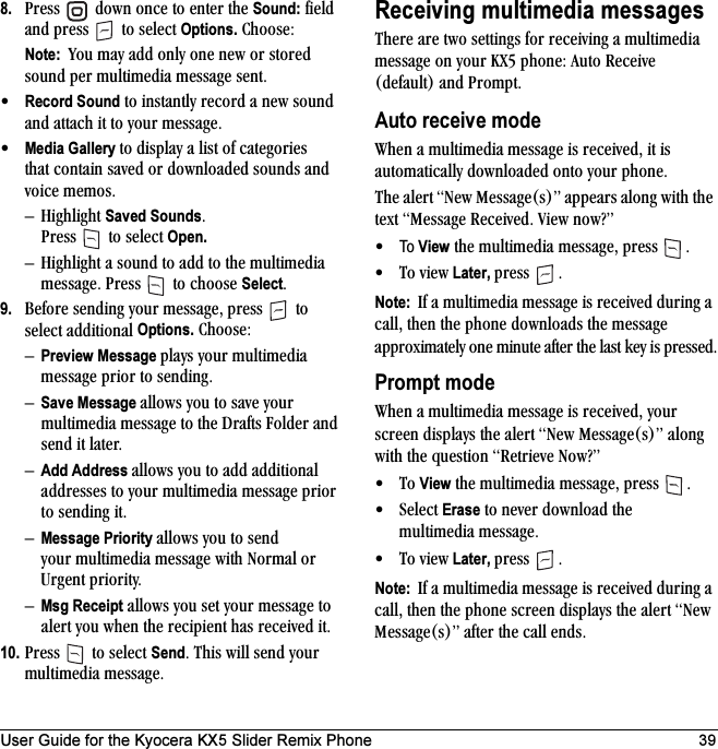 User Guide for the Kyocera KX5 Slider Remix Phone 398. mêÉëë= =Ççïå=çåÅÉ=íç=ÉåíÉê=íÜÉ=Sound:=ÑáÉäÇ=~åÇ=éêÉëë= =íç=ëÉäÉÅí=Options.=`ÜççëÉWNote:  vçì=ã~ó=~ÇÇ=çåäó=çåÉ=åÉï=çê=ëíçêÉÇ=ëçìåÇ=éÉê=ãìäíáãÉÇá~=ãÉëë~ÖÉ=ëÉåíK√Record Sound=íç=áåëí~åíäó=êÉÅçêÇ=~=åÉï=ëçìåÇ=~åÇ=~íí~ÅÜ=áí=íç=óçìê=ãÉëë~ÖÉK√Media Gallery íç=Çáëéä~ó=~=äáëí=çÑ=Å~íÉÖçêáÉë=íÜ~í=Åçåí~áå=ë~îÉÇ=çê=Ççïåäç~ÇÉÇ=ëçìåÇë=~åÇ=îçáÅÉ=ãÉãçëKÓ eáÖÜäáÖÜí=Saved SoundsK=mêÉëë= =íç=ëÉäÉÅí=Open.Ó eáÖÜäáÖÜí=~=ëçìåÇ=íç=~ÇÇ=íç=íÜÉ=ãìäíáãÉÇá~=ãÉëë~ÖÉK=mêÉëë= =íç=ÅÜççëÉ=SelectK9. _ÉÑçêÉ=ëÉåÇáåÖ=óçìê=ãÉëë~ÖÉI=éêÉëë= =íç=ëÉäÉÅí=~ÇÇáíáçå~ä=Options.=`ÜççëÉWÓPreview Message éä~óë=óçìê=ãìäíáãÉÇá~=ãÉëë~ÖÉ=éêáçê=íç=ëÉåÇáåÖKÓSave Message ~ääçïë=óçì=íç=ë~îÉ=óçìê=ãìäíáãÉÇá~=ãÉëë~ÖÉ=íç=íÜÉ=aê~Ñíë=cçäÇÉê=~åÇ=ëÉåÇ=áí=ä~íÉêKÓAdd Address ~ääçïë=óçì=íç=~ÇÇ=~ÇÇáíáçå~ä=~ÇÇêÉëëÉë=íç=óçìê=ãìäíáãÉÇá~=ãÉëë~ÖÉ=éêáçê=íç=ëÉåÇáåÖ=áíKÓMessage Priority ~ääçïë=óçì=íç=ëÉåÇ=óçìê=ãìäíáãÉÇá~=ãÉëë~ÖÉ=ïáíÜ=kçêã~ä=çê=rêÖÉåí=éêáçêáíóKÓMsg Receipt=~ääçïë=óçì=ëÉí=óçìê=ãÉëë~ÖÉ=íç=~äÉêí=óçì=ïÜÉå=íÜÉ=êÉÅáéáÉåí=Ü~ë=êÉÅÉáîÉÇ=áíK10. mêÉëë= =íç=ëÉäÉÅí=SendK=qÜáë=ïáää=ëÉåÇ=óçìê=ãìäíáãÉÇá~=ãÉëë~ÖÉKReceiving multimedia messagesqÜÉêÉ=~êÉ=íïç=ëÉííáåÖë=Ñçê=êÉÅÉáîáåÖ=~=ãìäíáãÉÇá~=ãÉëë~ÖÉ=çå=óçìê=huR=éÜçåÉW=^ìíç=oÉÅÉáîÉ=EÇÉÑ~ìäíF=~åÇ=mêçãéíKAuto receive modetÜÉå=~=ãìäíáãÉÇá~=ãÉëë~ÖÉ=áë=êÉÅÉáîÉÇI=áí=áë=~ìíçã~íáÅ~ääó=Ççïåäç~ÇÉÇ=çåíç=óçìê=éÜçåÉKqÜÉ=~äÉêí=kÉï=jÉëë~ÖÉEëFÒ=~ééÉ~êë=~äçåÖ=ïáíÜ=íÜÉ=íÉñí=jÉëë~ÖÉ=oÉÅÉáîÉÇK=sáÉï=åçï\Ò√To View=íÜÉ=ãìäíáãÉÇá~=ãÉëë~ÖÉI=éêÉëë= K√qç=îáÉï Later, éêÉëë= KNote:  fÑ=~=ãìäíáãÉÇá~=ãÉëë~ÖÉ=áë=êÉÅÉáîÉÇ=ÇìêáåÖ=~=Å~ääI=íÜÉå=íÜÉ=éÜçåÉ=Ççïåäç~Çë=íÜÉ=ãÉëë~ÖÉ=~ééêçñáã~íÉäó=çåÉ=ãáåìíÉ=~ÑíÉê=íÜÉ=ä~ëí=âÉó=áë=éêÉëëÉÇKPrompt modetÜÉå=~=ãìäíáãÉÇá~=ãÉëë~ÖÉ=áë=êÉÅÉáîÉÇI=óçìê=ëÅêÉÉå=Çáëéä~óë=íÜÉ=~äÉêí=kÉï=jÉëë~ÖÉEëFÒ=~äçåÖ=ïáíÜ=íÜÉ=èìÉëíáçå=oÉíêáÉîÉ=kçï\Ò√qç View=íÜÉ=ãìäíáãÉÇá~=ãÉëë~ÖÉI=éêÉëë= K√pÉäÉÅí=Erase=íç=åÉîÉê=Ççïåäç~Ç=íÜÉ=ãìäíáãÉÇá~=ãÉëë~ÖÉK√qç=îáÉï Later, éêÉëë= KNote:  fÑ=~=ãìäíáãÉÇá~=ãÉëë~ÖÉ=áë=êÉÅÉáîÉÇ=ÇìêáåÖ=~=Å~ääI=íÜÉå=íÜÉ=éÜçåÉ=ëÅêÉÉå=Çáëéä~óë=íÜÉ=~äÉêí=kÉï=jÉëë~ÖÉEëFÒ=~ÑíÉê=íÜÉ=Å~ää=ÉåÇëK