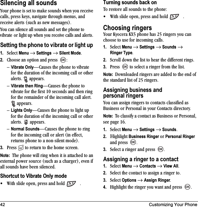 42 Customizing Your PhoneSilencing all soundsvçìê=éÜçåÉ=áë=ëÉí=íç=ã~âÉ=ëçìåÇë=ïÜÉå=óçì=êÉÅÉáîÉ=Å~ääëI=éêÉëë=âÉóëI=å~îáÖ~íÉ=íÜêçìÖÜ=ãÉåìëI=~åÇ=êÉÅÉáîÉ=~äÉêíë=EëìÅÜ=~ë=åÉï=ãÉëë~ÖÉëFKvçì=Å~å=ëáäÉåÅÉ=~ää=ëçìåÇë=~åÇ=ëÉí=íÜÉ=éÜçåÉ=íç=îáÄê~íÉ çê=äáÖÜí=ìé=ïÜÉå=óçì=êÉÅÉáîÉ=Å~ääë=~åÇ=~äÉêíëKSetting the phone to vibrate or light up 1. pÉäÉÅí=Menu=→=Settings=→=Silent ModeK2. `ÜççëÉ=~å=çéíáçå=~åÇ=éêÉëë= WÓVibrate OnlyÔ`~ìëÉë=íÜÉ=éÜçåÉ=íç=îáÄê~íÉ=Ñçê=íÜÉ=Çìê~íáçå=çÑ=íÜÉ=áåÅçãáåÖ=Å~ää=çê=çíÜÉê=~äÉêíëK= =~ééÉ~êëK=ÓVibrate then RingÔ`~ìëÉë=íÜÉ=éÜçåÉ=íç=îáÄê~íÉ=Ñçê=íÜÉ=Ñáêëí=NM=ëÉÅçåÇë=~åÇ=íÜÉå=êáåÖ=Ñçê=íÜÉ=êÉã~áåÇÉê=çÑ=íÜÉ=áåÅçãáåÖ=Å~ää=~äÉêíK==~ééÉ~êëKÓLights OnlyÔ`~ìëÉë=íÜÉ=éÜçåÉ=íç=äáÖÜí=ìé=Ñçê=íÜÉ=Çìê~íáçå=çÑ=íÜÉ=áåÅçãáåÖ=Å~ää=çê=çíÜÉê=~äÉêíëK= ~ééÉ~êëKÓNormal SoundsÔ`~ìëÉë=íÜÉ=éÜçåÉ=íç=êáåÖ=Ñçê=íÜÉ=áåÅçãáåÖ=Å~ää=çê=~äÉêí=Eáå=ÉÑÑÉÅíI=êÉíìêåë=éÜçåÉ=íç=~=åçåJëáäÉåí=ãçÇÉFK3. mêÉëë= =íç=êÉíìêå=íç=íÜÉ=ÜçãÉ=ëÅêÉÉåKNote:  qÜÉ=éÜçåÉ=ïáää=êáåÖ=ïÜÉå=áí=áë=~íí~ÅÜÉÇ=íç=~å=ÉñíÉêå~ä=éçïÉê=ëçìêÅÉ=EëìÅÜ=~ë=~=ÅÜ~êÖÉêFI=ÉîÉå=áÑ=~ää=ëçìåÇë=Ü~îÉ=ÄÉÉå=ëáäÉåÅÉÇKShortcut to Vibrate Only mode√ táíÜ=ëäáÇÉ=çéÉåI=éêÉëë=~åÇ=ÜçäÇ= KTurning sounds back onqç=êÉëíçêÉ=~ää=ëçìåÇë=íç=íÜÉ=éÜçåÉW√ táíÜ=ëäáÇÉ=çéÉåI=éêÉëë=~åÇ=ÜçäÇ= KChoosing ringersvçìê=hóçÅÉê~=huR=éÜçåÉ=Ü~ë=OR=êáåÖÉêë=óçì=Å~å=ÅÜççëÉ=íç=ìëÉ=Ñçê=áåÅçãáåÖ=Å~ääëK=1. pÉäÉÅí=Menu=→=Settings=→=Sounds=→=Ringer TypeK2. pÅêçää=Ççïå=íÜÉ=äáëí=íç=ÜÉ~ê=íÜÉ=ÇáÑÑÉêÉåí=êáåÖëK3. mêÉëë= =íç=ëÉäÉÅí=~=êáåÖÉê=Ñêçã=íÜÉ=äáëíKNote:  açïåäç~ÇÉÇ=êáåÖÉêë=~êÉ=~ÇÇÉÇ=íç=íÜÉ=ÉåÇ=çÑ=íÜÉ=ëí~åÇ~êÇ=äáëí=çÑ=OR=êáåÖÉêëKAssigning business and personal ringersvçì=Å~å=~ëëáÖå=êáåÖÉêë=íç=Åçåí~Åíë=Åä~ëëáÑáÉÇ=~ë=_ìëáåÉëë=çê=mÉêëçå~ä=áå=óçìê=`çåí~Åíë=ÇáêÉÅíçêóKNote:  qç=Åä~ëëáÑó=~=Åçåí~Åí=~ë=_ìëáåÉëë=çê=mÉêëçå~äI=ëÉÉ=é~ÖÉ NSK1. pÉäÉÅí=Menu=→=Settings=→=SoundsK2. ΗáÖÜäáÖÜí=Business Ringer çê=Personal Ringer=~åÇ=éêÉëë= K3. pÉäÉÅí=~=êáåÖÉê=~åÇ=éêÉëë= KAssigning a ringer to a contact1. pÉäÉÅí=Menu=→=Contacts →=View AllK2. pÉäÉÅí=íÜÉ=Åçåí~Åí=íç=~ëëáÖå=~=êáåÖÉê=íçK3. pÉäÉÅí=Options → Assign RingerK4. eáÖÜäáÖÜí=íÜÉ=êáåÖÉê=óçì=ï~åí=~åÇ=éêÉëë= K