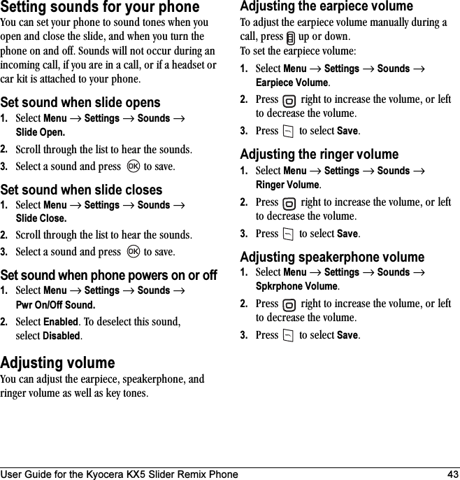 User Guide for the Kyocera KX5 Slider Remix Phone 43Setting sounds for your phonevçì=Å~å=ëÉí=óçìê=éÜçåÉ=íç=ëçìåÇ=íçåÉë=ïÜÉå=óçì=çéÉå=~åÇ=ÅäçëÉ=íÜÉ=ëäáÇÉI=~åÇ=ïÜÉå=óçì=íìêå=íÜÉ=éÜçåÉ=çå=~åÇ=çÑÑK=pçìåÇë=ïáää=åçí=çÅÅìê=ÇìêáåÖ=~å=áåÅçãáåÖ=Å~ääI=áÑ=óçì=~êÉ=áå=~=Å~ääI=çê=áÑ=~=ÜÉ~ÇëÉí=çê=Å~ê=âáí=áë=~íí~ÅÜÉÇ=íç=óçìê=éÜçåÉKSet sound when slide opens1. pÉäÉÅí=Menu=→=Settings=→=Sounds=→Slide Open.2. pÅêçää=íÜêçìÖÜ=íÜÉ=äáëí=íç=ÜÉ~ê=íÜÉ=ëçìåÇëK=3. pÉäÉÅí=~=ëçìåÇ=~åÇ=éêÉëë= =íç=ë~îÉKSet sound when slide closes1. pÉäÉÅí=Menu=→=Settings=→=Sounds=→=Slide Close.2. pÅêçää=íÜêçìÖÜ=íÜÉ=äáëí=íç=ÜÉ~ê=íÜÉ=ëçìåÇëK=3. pÉäÉÅí=~=ëçìåÇ=~åÇ=éêÉëë= =íç=ë~îÉKSet sound when phone powers on or off1. pÉäÉÅí=Menu=→=Settings=→=Sounds=→=Pwr On/Off Sound.2. pÉäÉÅí=EnabledK=qç=ÇÉëÉäÉÅí=íÜáë=ëçìåÇI=ëÉäÉÅí=DisabledKAdjusting volumevçì=Å~å=~Çàìëí=íÜÉ=É~êéáÉÅÉI=ëéÉ~âÉêéÜçåÉI=~åÇ=êáåÖÉê=îçäìãÉ=~ë=ïÉää=~ë=âÉó=íçåÉëKAdjusting the earpiece volumeqç=~Çàìëí=íÜÉ=É~êéáÉÅÉ=îçäìãÉ=ã~åì~ääó=ÇìêáåÖ=~=Å~ääI=éêÉëë= =ìé=çê=ÇçïåK=qç=ëÉí=íÜÉ=É~êéáÉÅÉ=îçäìãÉW1. pÉäÉÅí=Menu=→=Settings=→=Sounds=→=Earpiece VolumeK2. mêÉëë= =êáÖÜí=íç=áåÅêÉ~ëÉ=íÜÉ=îçäìãÉI=çê=äÉÑí=íç=ÇÉÅêÉ~ëÉ=íÜÉ=îçäìãÉK3. mêÉëë= =íç=ëÉäÉÅí=SaveKAdjusting the ringer volume1. pÉäÉÅí=Menu=→=Settings=→=Sounds=→=Ringer VolumeK2. mêÉëë= =êáÖÜí=íç=áåÅêÉ~ëÉ=íÜÉ=îçäìãÉI=çê=äÉÑí=íç=ÇÉÅêÉ~ëÉ=íÜÉ=îçäìãÉK3. mêÉëë= =íç=ëÉäÉÅí=SaveKAdjusting speakerphone volume1. pÉäÉÅí=Menu=→=Settings=→=Sounds=→=Spkrphone VolumeK2. mêÉëë= =êáÖÜí=íç=áåÅêÉ~ëÉ=íÜÉ=îçäìãÉI=çê=äÉÑí=íç=ÇÉÅêÉ~ëÉ=íÜÉ=îçäìãÉK3. mêÉëë= =íç=ëÉäÉÅí=SaveK