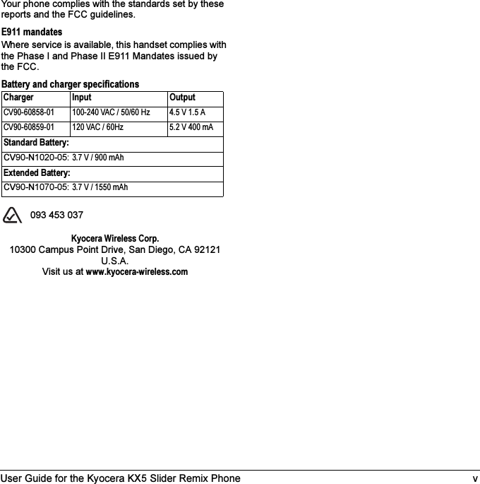 User Guide for the Kyocera KX5 Slider Remix Phone vYour phone complies with the standards set by these reports and the FCC guidelines.E911 mandatesWhere service is available, this handset complies with the Phase I and Phase II E911 Mandates issued by the FCC.Battery and charger specifications  093 453 037Kyocera Wireless Corp.10300 Campus Point Drive, San Diego, CA 92121 U.S.A.Visit us at www.kyocera-wireless.comCharger Input OutputCV90-60858-01 100-240 VAC / 50/60 Hz 4.5 V 1.5 ACV90-60859-01 120 VAC / 60Hz 5.2 V 400 mAStandard Battery:CV90-N1020-05: 3.7 V / 900 mAhExtended Battery:CV90-N1070-05: 3.7 V / 1550 mAh