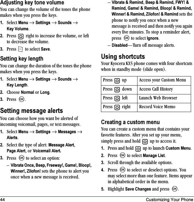 44 Customizing Your PhoneAdjusting key tone volumevçì=Å~å=ÅÜ~åÖÉ=íÜÉ=îçäìãÉ=çÑ=íÜÉ=íçåÉë=íÜÉ=éÜçåÉ=ã~âÉë=ïÜÉå=óçì=éêÉëë=íÜÉ=âÉóëK=1. pÉäÉÅí Menu=→=Settings=→=Sounds → Key VolumeK2. mêÉëë= =êáÖÜí=íç=áåÅêÉ~ëÉ=íÜÉ=îçäìãÉI=çê=äÉÑí=íç=ÇÉÅêÉ~ëÉ=íÜÉ=îçäìãÉK3. mêÉëë= =íç=ëÉäÉÅí=SaveKSetting key lengthvçì=Å~å=ÅÜ~åÖÉ=íÜÉ=Çìê~íáçå=çÑ=íÜÉ=íçåÉë=íÜÉ=éÜçåÉ=ã~âÉë=ïÜÉå=óçì=éêÉëë=íÜÉ=âÉóëK=1. pÉäÉÅí Menu=→=Settings=→=Sounds → Key LengthK2. `ÜççëÉ=Normal=çê LongK3. mêÉëë= KSetting message alertsvçì=Å~å=ÅÜççëÉ=Üçï=óçì=ï~åí=ÄÉ=~äÉêíÉÇ=çÑ=áåÅçãáåÖ=îçáÅÉã~áäI=é~ÖÉëI=çê=íÉñí=ãÉëë~ÖÉëK1. pÉäÉÅí=Menu=→=Settings=→=Messages=→=AlertsK2. pÉäÉÅí=íÜÉ=íóéÉ=çÑ=~äÉêíW=Message AlertIPage AlertI=çê=Voicemail Alert.3. mêÉëë= =íç=ëÉäÉÅí=~å=çéíáçåWÓVibrate Once, Beep, Freeway!, Game!, Bloop!, Winner!, Zilofon! ëÉíë=íÜÉ=éÜçåÉ=íç=~äÉêí=óçì=çåÅÉ=ïÜÉå=~=åÉï=ãÉëë~ÖÉ=áë=êÉÅÉáîÉÇKÓVibrate &amp; RemindI=Beep &amp; Remind, FWY! &amp; Remind, Game! &amp; Remind, Bloop! &amp; Remind, Winner! &amp; Remind, Zilofon! &amp; Remind ëÉíë=íÜÉ=éÜçåÉ=íç=åçíáÑó=óçì=çåÅÉ=ïÜÉå=~=åÉï=ãÉëë~ÖÉ=áë=êÉÅÉáîÉÇ=~åÇ=íÜÉå=åçíáÑó=óçì=~Ö~áå=ÉîÉêó=ÑáîÉ=ãáåìíÉëK qç=ëíçé=~=êÉãáåÇÉê=~äÉêíI=éêÉëë= =íç=ëÉäÉÅí=IgnoreK=ÓDisabledÔqìêå=çÑÑ=ãÉëë~ÖÉ=~äÉêíëKUsing shortcutsvçìê=hóçÅÉê~=huR=éÜçåÉ=ÅçãÉë=ïáíÜ=Ñçìê=ëÜçêíÅìíë=ïÜÉå=áå=ëí~åÇÄó=ãçÇÉ=EëäáÇÉ=çéÉåFKCreating a custom menuvçì=Å~å=ÅêÉ~íÉ=~=Åìëíçã=ãÉåì=íÜ~í=Åçåí~áåë=óçìê=Ñ~îçêáíÉ=ÑÉ~íìêÉëK=^ÑíÉê=óçì=ëÉí=ìé=óçìê=ãÉåìI=ëáãéäó=éêÉëë=~åÇ=ÜçäÇ= =ìé=íç=~ÅÅÉëë=áíK1. mêÉëë=~åÇ=ÜçäÇ= =ìé=íç=ä~ìåÅÜ=Custom MenuK2. mêÉëë= =íç=ëÉäÉÅí=Manage ListK3. pÅêçää=íÜêçìÖÜ=íÜÉ=~î~áä~ÄäÉ=çéíáçåëK4. mêÉëë= =íç=ëÉäÉÅí=çê=ÇÉëÉäÉÅí=çéíáçåëK=vçì=ã~ó=ëÉäÉÅí=ãçêÉ=íÜ~å=çåÉ=ÑÉ~íìêÉK=fíÉãë=~ééÉ~ê=áå=~äéÜ~ÄÉíáÅ~ä=çêÇÉê=áå=íÜÉ=ãÉåìK=5. eáÖÜäáÖÜí=Save Changes=~åÇ=éêÉëë= KmêÉëë= =ìé ^ÅÅÉëë=óçìê=`ìëíçã=jÉåìmêÉëë= =Ççïå ^ÅÅÉëë=`~ää=eáëíçêómêÉëë= =äÉÑí i~ìåÅÜ=tÉÄ=_êçïëÉêmêÉëë= =êáÖÜí oÉÅçêÇ=sçáÅÉ=jÉãç