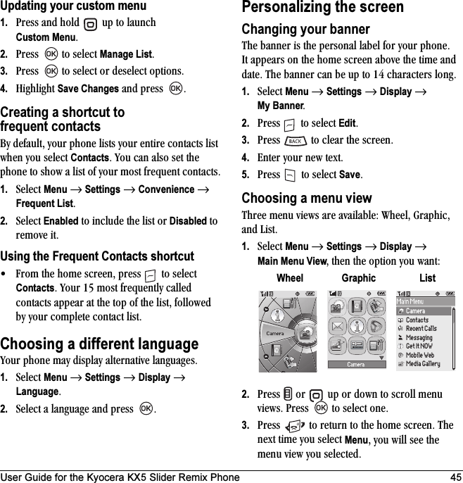 User Guide for the Kyocera KX5 Slider Remix Phone 45Updating your custom menu1. mêÉëë=~åÇ=ÜçäÇ= =ìé=íç=ä~ìåÅÜ=Custom MenuK2. mêÉëë= =íç=ëÉäÉÅí=Manage ListK3. mêÉëë= =íç=ëÉäÉÅí=çê=ÇÉëÉäÉÅí=çéíáçåëK4. eáÖÜäáÖÜí=Save Changes=~åÇ=éêÉëë= KCreating a shortcut to frequent contacts_ó=ÇÉÑ~ìäíI=óçìê=éÜçåÉ=äáëíë=óçìê=ÉåíáêÉ=Åçåí~Åíë=äáëí=ïÜÉå=óçì=ëÉäÉÅí=ContactsK=vçì=Å~å=~äëç=ëÉí=íÜÉ=éÜçåÉ=íç=ëÜçï=~=äáëí=çÑ=óçìê=ãçëí=ÑêÉèìÉåí=Åçåí~ÅíëK1. pÉäÉÅí=Menu=→=Settings=→=Convenience=→Frequent ListK2. pÉäÉÅí=Enabled=íç=áåÅäìÇÉ=íÜÉ=äáëí=çê=Disabled=íç=êÉãçîÉ=áíKUsing the Frequent Contacts shortcut√ cêçã=íÜÉ=ÜçãÉ=ëÅêÉÉåI=éêÉëë= =íç=ëÉäÉÅí=ContactsK=vçìê=NR=ãçëí=ÑêÉèìÉåíäó=Å~ääÉÇ=Åçåí~Åíë=~ééÉ~ê=~í=íÜÉ=íçé=çÑ=íÜÉ=äáëíI=ÑçääçïÉÇ=Äó=óçìê=ÅçãéäÉíÉ=Åçåí~Åí=äáëíKChoosing a different languagevçìê=éÜçåÉ=ã~ó=Çáëéä~ó=~äíÉêå~íáîÉ=ä~åÖì~ÖÉëK=1. pÉäÉÅí=Menu=→=Settings=→=Display=→=LanguageK=2. pÉäÉÅí=~=ä~åÖì~ÖÉ=~åÇ=éêÉëë= KPersonalizing the screenChanging your bannerqÜÉ=Ä~ååÉê=áë=íÜÉ=éÉêëçå~ä=ä~ÄÉä=Ñçê=óçìê=éÜçåÉK=fí ~ééÉ~êë=çå=íÜÉ=ÜçãÉ=ëÅêÉÉå=~ÄçîÉ=íÜÉ=íáãÉ=~åÇ=Ç~íÉK=qÜÉ=Ä~ååÉê=Å~å=ÄÉ=ìé=íç=NQ=ÅÜ~ê~ÅíÉêë=äçåÖK1. pÉäÉÅí=Menu=→=Settings=→=Display=→ My BannerK2. mêÉëë= =íç=ëÉäÉÅí=EditK3. mêÉëë= =íç=ÅäÉ~ê=íÜÉ=ëÅêÉÉåK4. båíÉê=óçìê=åÉï=íÉñíK5. mêÉëë= =íç=ëÉäÉÅí=SaveKChoosing a menu view qÜêÉÉ=ãÉåì=îáÉïë=~êÉ=~î~áä~ÄäÉW=tÜÉÉäI=dê~éÜáÅI=~åÇ=iáëíK1. pÉäÉÅí=Menu=→=Settings=→=Display=→Main Menu ViewI=íÜÉå=íÜÉ=çéíáçå=óçì ï~åíW2. mêÉëë= =çê= =ìé=çê=Ççïå=íç=ëÅêçää=ãÉåì=îáÉïëK=mêÉëë= =íç=ëÉäÉÅí=çåÉK3. mêÉëë= =íç=êÉíìêå=íç=íÜÉ=ÜçãÉ=ëÅêÉÉåK=qÜÉ=åÉñí=íáãÉ=óçì=ëÉäÉÅí=MenuI=óçì ïáää=ëÉÉ=íÜÉ=ãÉåì=îáÉï=óçì=ëÉäÉÅíÉÇKWheel Graphic ListCameraContactsRecent CallsMessagingGet It NOWMobile WebMedia Gallery