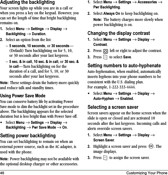 46 Customizing Your PhoneAdjusting the backlightingvçìê=ëÅêÉÉå=äáÖÜíë=ìé=ïÜáäÉ=óçì=~êÉ=áå=~=Å~ää=çê=ïÜÉå=óçì=éêÉëë=~=âÉó=çå=íÜÉ=âÉóé~ÇK=eçïÉîÉêI=óçì=Å~å=ëÉí=íÜÉ=äÉåÖíÜ=çÑ=íáãÉ=íÜ~í=ÄêáÖÜí=Ä~ÅâäáÖÜíáåÖ=êÉã~áåë=çåK1. pÉäÉÅí=Menu=→=Settings=→=Display=→=Backlighting=→=DurationK2. pÉäÉÅí=~å=çéíáçå=Ñêçã=íÜÉ=äáëíWÓ5 secondsI 10 secondsI=çê 30 secondsÔEaÉÑ~ìäíF qìêå=Ä~ÅâäáÖÜíáåÖ=çå=Ñçê=RI=NMI=çê PM ëÉÅçåÇë=~ÑíÉê=óçìê=ä~ëí âÉóéêÉëëKÓ5 sec. &amp; in callI=10 sec. &amp; in callI çê=30 sec. &amp; in callÔqìêå=Ä~ÅâäáÖÜíáåÖ=çå=Ñçê=íÜÉ=Çìê~íáçå=çÑ=~=Å~ääI=~åÇ=Ñçê=RI=NMI=çê=PM=ëÉÅçåÇë=~ÑíÉê=óçìê=ä~ëí âÉóéêÉëëKNote:  qÜÉëÉ=ëÉííáåÖë=Çê~áå=íÜÉ=Ä~ííÉêó=ãçêÉ=èìáÅâäó=~åÇ=êÉÇìÅÉ=í~äâ=~åÇ=ëí~åÇÄó=íáãÉëKUsing Power Save Modevçì=Å~å=ÅçåëÉêîÉ=Ä~ííÉêó=äáÑÉ=Äó=~Åíáî~íáåÖ=mçïÉê=p~îÉ=ãçÇÉ=íç=Çáã=íÜÉ=Ä~ÅâäáÖÜí=ëÉí=áå=íÜÉ=éêçÅÉÇìêÉ=~ÄçîÉK=qÜÉ=Ä~ÅâäáÖÜíáåÖ=~ééÉ~êë=Ñçê=íÜÉ=ëÉäÉÅíÉÇ=Çìê~íáçå=Äìí=áë=äÉëë=ÄêáÖÜí=íÜ~å=ïáíÜ=mçïÉê=p~îÉ=çÑÑK√pÉäÉÅí=Menu=→=Settings=→=Display=→=Backlighting=→=Pwr Save Mode=→=OnKSetting power backlightingvçì=Å~å=ëÉí=Ä~ÅâäáÖÜíáåÖ=íç=êÉã~áå=çå=ïÜÉå=~å=ÉñíÉêå~ä=éçïÉê=ëçìêÅÉI=ëìÅÜ=~ë=íÜÉ=^`=~Ç~éíÉêI=áë=ìëÉÇ=ïáíÜ=íÜÉ=éÜçåÉKNote:  mçïÉê=Ä~ÅâäáÖÜíáåÖ=ã~ó=åçí=ÄÉ=~î~áä~ÄäÉ=ïáíÜ=íÜÉ=çéíáçå~ä=ÇÉëâíçé=ÅÜ~êÖÉê=çê=çíÜÉê=~ÅÅÉëëçêáÉëK1. pÉäÉÅí=Menu=→=Settings=→=Accessories →=Pwr BacklightingK2. pÉäÉÅí=Always On=íç=âÉÉé=Ä~ÅâäáÖÜíáåÖ=çåKNote:  qÜÉ Ä~ííÉêó=ÅÜ~êÖÉë=ãçêÉ=ëäçïäó=ïÜÉå=éçïÉê=Ä~ÅâäáÖÜíáåÖ=áë=çåKChanging the display contrast1. pÉäÉÅí=Menu=→=Settings=→=Display=→=ContrastK2. mêÉëë= =äÉÑí=çê=êáÖÜí=íç=~Çàìëí=íÜÉ=Åçåíê~ëíK3. mêÉëë= =íç=ëÉäÉÅí=SaveKSetting numbers to auto-hyphenate^ìíçJÜóéÜÉå~íáçåI=ïÜÉå=Éå~ÄäÉÇI=~ìíçã~íáÅ~ääó=áåëÉêíë=ÜóéÜÉåë=áåíç=óçìê=éÜçåÉ=åìãÄÉêë=íç=ÄÉ=ÅçåëáëíÉåí=ïáíÜ=íÜÉ=rKpK=Çá~äáåÖ=éä~åK=cçê=Éñ~ãéäÉI=NJOOOJPPPJQQQQK√pÉäÉÅí=Menu=→=Settings=→=Display=→=Auto-Hyphen=→=EnabledKSelecting a screen saverpÅêÉÉå=ë~îÉêë=~ééÉ~ê=çå=íÜÉ=ÜçãÉ=ëÅêÉÉå=ïÜÉå=íÜÉ=ëäáÇÉ=áë=çéÉå=çê=ÅäçëÉÇ=~åÇ=~êÉ=~Åíáî~íÉÇ=NM=ëÉÅçåÇë=~ÑíÉê=íÜÉ=ä~ëí=âÉóéêÉëëK=fåÅçãáåÖ=Å~ääë=~åÇ=~äÉêíë=çîÉêêáÇÉ=ëÅêÉÉå=ë~îÉêëK=1. pÉäÉÅí=Menu=→=Settings=→ Display → Screen SaverK2. eáÖÜäáÖÜí=~=ëÅêÉÉå=ë~îÉê=~åÇ=éêÉëë= K=qÜÉ=áã~ÖÉ=Çáëéä~óëK3. mêÉëë= =íç=~ëëáÖå=íÜÉ=ëÅêÉÉå=ë~îÉêK