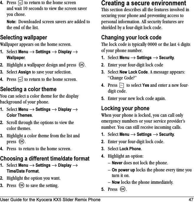 User Guide for the Kyocera KX5 Slider Remix Phone 474. mêÉëë= =íç=êÉíìêå=íç=íÜÉ=ÜçãÉ=ëÅêÉÉå=~åÇ=ï~áí=NM=ëÉÅçåÇë=íç=îáÉï=íÜÉ=ëÅêÉÉå=ë~îÉê=óçì=ÅÜçëÉKNote:  açïåäç~ÇÉÇ=ëÅêÉÉå=ë~îÉêë=~êÉ=~ÇÇÉÇ=íç=íÜÉ=ÉåÇ=çÑ=íÜÉ=äáëíK=Selecting wallpapert~ääé~éÉê=~ééÉ~êë=çå=íÜÉ=ÜçãÉ=ëÅêÉÉåK=1. pÉäÉÅí=Menu=→=Settings=→ Display → WallpaperK2. eáÖÜäáÖÜí=~=ï~ääé~éÉê=ÇÉëáÖå=~åÇ=éêÉëë= K3. pÉäÉÅí=Assign=íç=ë~îÉ=óçìê=ëÉäÉÅíáçåK4. mêÉëë= =íç=êÉíìêå=íç=íÜÉ=ÜçãÉ=ëÅêÉÉåKSelecting a color themevçì=Å~å=ëÉäÉÅí=~=Åçäçê=íÜÉãÉ=Ñçê=íÜÉ=Çáëéä~ó=Ä~ÅâÖêçìåÇ=çÑ=óçìê=éÜçåÉK1. pÉäÉÅí=Menu=→=Settings=→=Display=→=Color ThemesK2. pÅêçää=íÜêçìÖÜ=íÜÉ=çéíáçåë=íç=îáÉï=íÜÉ=Åçäçê=íÜÉãÉëK3. eáÖÜäáÖÜí=~=Åçäçê=íÜÉãÉ=Ñêçã=íÜÉ=äáëí=~åÇ=éêÉëë= K4. mêÉëë==íç=êÉíìêå=íç=íÜÉ=ÜçãÉ=ëÅêÉÉåKChoosing a different time/date format1. pÉäÉÅí=Menu=→=Settings=→=Display=→=Time/Date FormatK2. eáÖÜäáÖÜí=íÜÉ=çéíáçå=óçì=ï~åíK3. mêÉëë= =íç=ë~îÉ=íÜÉ=ëÉííáåÖKCreating a secure environmentqÜáë=ëÉÅíáçå=ÇÉëÅêáÄÉë=~ää=íÜÉ=ÑÉ~íìêÉë=áåîçäîÉÇ=áå=ëÉÅìêáåÖ=óçìê=éÜçåÉ=~åÇ=éêÉîÉåíáåÖ=~ÅÅÉëë=íç=éÉêëçå~ä=áåÑçêã~íáçåK=^ää=ëÉÅìêáíó=ÑÉ~íìêÉë=~êÉ=ëÜáÉäÇÉÇ=Äó=~=ÑçìêJÇáÖáí=äçÅâ=ÅçÇÉK=Changing your lock codeqÜÉ=äçÅâ=ÅçÇÉ=áë=íóéáÅ~ääó=MMMM=çê=íÜÉ=ä~ëí=Q=ÇáÖáíë=çÑ=óçìê=éÜçåÉ=åìãÄÉêK1. pÉäÉÅí=Menu=→=Settings=→ SecurityK2. båíÉê=óçìê=ÑçìêJÇáÖáí=äçÅâ=ÅçÇÉ=3. pÉäÉÅí=New=Lock CodeK=^=ãÉëë~ÖÉ=~ééÉ~êëW=`Ü~åÖÉ=`çÇÉ\Ò=4. mêÉëë= =íç=ëÉäÉÅí=Yes=~åÇ=ÉåíÉê=~=åÉï=ÑçìêJÇáÖáí=ÅçÇÉK5. båíÉê=óçìê=åÉï=äçÅâ=ÅçÇÉ=~Ö~áåKLocking your phonetÜÉå=óçìê=éÜçåÉ=áë=äçÅâÉÇI=óçì=Å~å=Å~ää=çåäó=ÉãÉêÖÉåÅó=åìãÄÉêë=çê=óçìê=ëÉêîáÅÉ=éêçîáÇÉêÛë=åìãÄÉêK=vçì=Å~å=ëíáää=êÉÅÉáîÉ=áåÅçãáåÖ=Å~ääëK1. pÉäÉÅí=Menu=→=Settings=→=SecurityK2. båíÉê=óçìê=ÑçìêJÇáÖáí=äçÅâ=ÅçÇÉK3. pÉäÉÅí=Lock PhoneK4. eáÖÜäáÖÜí=~å=çéíáçåWÓNever=ÇçÉë=åçí=äçÅâ=íÜÉ=éÜçåÉKÓOn power up=äçÅâë=íÜÉ=éÜçåÉ=ÉîÉêó=íáãÉ=óçì=íìêå=áí=çåKÓNow=äçÅâë=íÜÉ=éÜçåÉ=áããÉÇá~íÉäóK5. mêÉëë= K