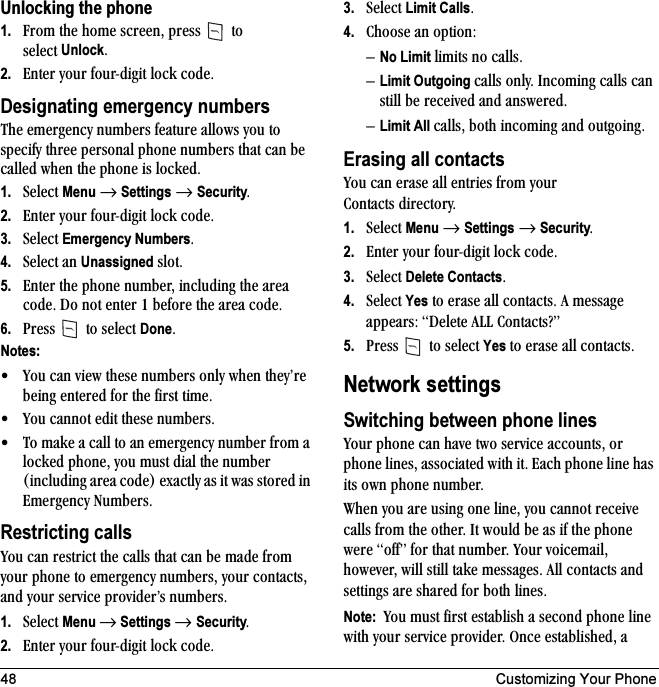 48 Customizing Your PhoneUnlocking the phone1. cêçã=íÜÉ=ÜçãÉ=ëÅêÉÉåI=éêÉëë= =íç=ëÉäÉÅí=UnlockK2. båíÉê=óçìê=ÑçìêJÇáÖáí=äçÅâ=ÅçÇÉK=Designating emergency numbersqÜÉ=ÉãÉêÖÉåÅó=åìãÄÉêë=ÑÉ~íìêÉ=~ääçïë=óçì=íç=ëéÉÅáÑó=íÜêÉÉ=éÉêëçå~ä=éÜçåÉ=åìãÄÉêë=íÜ~í=Å~å=ÄÉ=Å~ääÉÇ=ïÜÉå=íÜÉ=éÜçåÉ=áë=äçÅâÉÇK1. pÉäÉÅí=Menu=→=Settings=→=SecurityK2. båíÉê=óçìê=ÑçìêJÇáÖáí=äçÅâ=ÅçÇÉK3. pÉäÉÅí=Emergency NumbersK4. pÉäÉÅí=~å=Unassigned=ëäçíK5. båíÉê=íÜÉ=éÜçåÉ=åìãÄÉêI=áåÅäìÇáåÖ=íÜÉ=~êÉ~=ÅçÇÉK=aç=åçí=ÉåíÉê=N=ÄÉÑçêÉ=íÜÉ=~êÉ~=ÅçÇÉK6. mêÉëë= =íç=ëÉäÉÅí=DoneKNotes:√ vçì=Å~å=îáÉï=íÜÉëÉ=åìãÄÉêë=çåäó=ïÜÉå=íÜÉóÛêÉ=ÄÉáåÖ=ÉåíÉêÉÇ=Ñçê=íÜÉ=Ñáêëí íáãÉK√ vçì=Å~ååçí=ÉÇáí=íÜÉëÉ=åìãÄÉêëK√ qç=ã~âÉ=~=Å~ää=íç=~å=ÉãÉêÖÉåÅó=åìãÄÉê=Ñêçã=~=äçÅâÉÇ=éÜçåÉI=óçì=ãìëí=Çá~ä=íÜÉ=åìãÄÉê=EáåÅäìÇáåÖ=~êÉ~=ÅçÇÉF=Éñ~Åíäó=~ë=áí=ï~ë=ëíçêÉÇ=áå=bãÉêÖÉåÅó=kìãÄÉêëKRestricting callsvçì=Å~å=êÉëíêáÅí=íÜÉ=Å~ääë=íÜ~í=Å~å=ÄÉ=ã~ÇÉ=Ñêçã=óçìê=éÜçåÉ=íç=ÉãÉêÖÉåÅó=åìãÄÉêëI=óçìê=Åçåí~ÅíëI=~åÇ=óçìê=ëÉêîáÅÉ=éêçîáÇÉêÛë=åìãÄÉêëK1. pÉäÉÅí=Menu → Settings → SecurityK2. båíÉê=óçìê=ÑçìêJÇáÖáí=äçÅâ=ÅçÇÉK3. pÉäÉÅí=Limit CallsK4. `ÜççëÉ=~å=çéíáçåWÓNo Limit äáãáíë=åç=Å~ääëKÓLimit Outgoing Å~ääë=çåäóK=fåÅçãáåÖ=Å~ääë=Å~å=ëíáää=ÄÉ=êÉÅÉáîÉÇ=~åÇ=~åëïÉêÉÇKÓLimit All Å~ääëI=ÄçíÜ=áåÅçãáåÖ=~åÇ=çìíÖçáåÖKErasing all contactsvçì=Å~å=Éê~ëÉ=~ää=ÉåíêáÉë=Ñêçã=óçìê=`çåí~Åíë=ÇáêÉÅíçêóK1. pÉäÉÅí=Menu=→=Settings=→=SecurityK2. båíÉê=óçìê=ÑçìêJÇáÖáí=äçÅâ=ÅçÇÉK3. pÉäÉÅí=Delete ContactsK4. pÉäÉÅí=Yes=íç=Éê~ëÉ=~ää=Åçåí~ÅíëK=^=ãÉëë~ÖÉ=~ééÉ~êëW=aÉäÉíÉ=^ii=`çåí~Åíë\Ò5. mêÉëë= =íç=ëÉäÉÅí=Yes=íç=Éê~ëÉ=~ää=Åçåí~ÅíëKNetwork settingsSwitching between phone linesvçìê=éÜçåÉ=Å~å=Ü~îÉ=íïç=ëÉêîáÅÉ=~ÅÅçìåíëI=çê=éÜçåÉ=äáåÉëI=~ëëçÅá~íÉÇ=ïáíÜ=áíK=b~ÅÜ=éÜçåÉ=äáåÉ=Ü~ë=áíë=çïå=éÜçåÉ=åìãÄÉêKtÜÉå=óçì=~êÉ=ìëáåÖ=çåÉ=äáåÉI=óçì=Å~ååçí=êÉÅÉáîÉ=Å~ääë=Ñêçã=íÜÉ=çíÜÉêK=fí=ïçìäÇ=ÄÉ=~ë=áÑ=íÜÉ=éÜçåÉ=ïÉêÉ=çÑÑÒ=Ñçê=íÜ~í=åìãÄÉêK=vçìê=îçáÅÉã~áäI=ÜçïÉîÉêI=ïáää=ëíáää=í~âÉ=ãÉëë~ÖÉëK=^ää=Åçåí~Åíë=~åÇ=ëÉííáåÖë=~êÉ=ëÜ~êÉÇ=Ñçê=ÄçíÜ=äáåÉëK=Note:  vçì=ãìëí=Ñáêëí=Éëí~ÄäáëÜ=~=ëÉÅçåÇ=éÜçåÉ=äáåÉ=ïáíÜ=óçìê=ëÉêîáÅÉ=éêçîáÇÉêK=låÅÉ=Éëí~ÄäáëÜÉÇI=~=