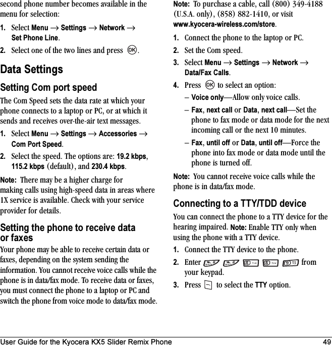 User Guide for the Kyocera KX5 Slider Remix Phone 49ëÉÅçåÇ=éÜçåÉ=åìãÄÉê=ÄÉÅçãÉë=~î~áä~ÄäÉ=áå=íÜÉ=ãÉåì=Ñçê=ëÉäÉÅíáçåW1. pÉäÉÅí=Menu=→=Settings=→=Network=→=Set Phone LineK2. pÉäÉÅí=çåÉ=çÑ=íÜÉ=íïç=äáåÉë=~åÇ=éêÉëë= KData SettingsSetting Com port speedqÜÉ=`çã=péÉÉÇ=ëÉíë=íÜÉ=Ç~í~=ê~íÉ=~í=ïÜáÅÜ=óçìê=éÜçåÉ=ÅçååÉÅíë=íç=~=ä~éíçé=çê=m`I=çê=~í=ïÜáÅÜ=áí=ëÉåÇë=~åÇ=êÉÅÉáîÉë=çîÉêJíÜÉJ~áê=íÉñí=ãÉëë~ÖÉëK1. pÉäÉÅí=Menu=→ Settings →=Accessories=→=Com Port SpeedK2. pÉäÉÅí=íÜÉ=ëéÉÉÇK=qÜÉ=çéíáçåë=~êÉW=19.2 kbpsI=115.2 kbps=EÇÉÑ~ìäíFI=~åÇ=230.4 kbpsKNote:  qÜÉêÉ=ã~ó=ÄÉ=~=ÜáÖÜÉê=ÅÜ~êÖÉ=Ñçê=ã~âáåÖ=Å~ääë=ìëáåÖ=ÜáÖÜJëéÉÉÇ=Ç~í~=áå=~êÉ~ë=ïÜÉêÉ=Nu=ëÉêîáÅÉ=áë=~î~áä~ÄäÉK=`ÜÉÅâ=ïáíÜ=óçìê=ëÉêîáÅÉ=éêçîáÇÉê=Ñçê=ÇÉí~áäëKSetting the phone to receive data or faxesvçìê=éÜçåÉ=ã~ó=ÄÉ=~ÄäÉ=íç=êÉÅÉáîÉ=ÅÉêí~áå=Ç~í~=çê=Ñ~ñÉëI=ÇÉéÉåÇáåÖ=çå=íÜÉ=ëóëíÉã=ëÉåÇáåÖ=íÜÉ=áåÑçêã~íáçåK=vçì=Å~ååçí=êÉÅÉáîÉ=îçáÅÉ=Å~ääë=ïÜáäÉ=íÜÉ=éÜçåÉ=áë=áå=Ç~í~LÑ~ñ=ãçÇÉK=qç=êÉÅÉáîÉ=Ç~í~=çê=Ñ~ñÉëI=óçì=ãìëí=ÅçååÉÅí=íÜÉ=éÜçåÉ=íç=~=ä~éíçé=çê=m`=~åÇ=ëïáíÅÜ=íÜÉ=éÜçåÉ=Ñêçã=îçáÅÉ=ãçÇÉ=íç=Ç~í~LÑ~ñ ãçÇÉKNote:  qç=éìêÅÜ~ëÉ=~=Å~ÄäÉI=Å~ää=EUMMF PQVJQNUU=ErKpK^K=çåäóFI=EURUF=UUOJNQNMI=çê=îáëáí=www.kyocera-wireless.com/storeK1. `çååÉÅí=íÜÉ=éÜçåÉ=íç=íÜÉ=ä~éíçé=çê=m`K=2. pÉí=íÜÉ=`çã=ëéÉÉÇK3. pÉäÉÅí=Menu=→=Settings=→=Network=→=Data/Fax CallsK4. mêÉëë= =íç=ëÉäÉÅí=~å=çéíáçåWÓVoice onlyÔ^ääçï=çåäó=îçáÅÉ=Å~ääëKÓFaxI=next call=çê=DataI=next callÔpÉí=íÜÉ=éÜçåÉ=íç=Ñ~ñ=ãçÇÉ=çê=Ç~í~=ãçÇÉ=Ñçê=íÜÉ=åÉñí=áåÅçãáåÖ=Å~ää=çê=íÜÉ=åÉñí=NM=ãáåìíÉëK=ÓFaxI until off=çê=DataI until offÔcçêÅÉ=íÜÉ=éÜçåÉ=áåíç=Ñ~ñ=ãçÇÉ=çê=Ç~í~=ãçÇÉ=ìåíáä=íÜÉ=éÜçåÉ=áë=íìêåÉÇ çÑÑKNote:  vçì=Å~ååçí=êÉÅÉáîÉ=îçáÅÉ=Å~ääë=ïÜáäÉ=íÜÉ=éÜçåÉ=áë=áå=Ç~í~LÑ~ñ=ãçÇÉKConnecting to a TTY/TDD devicevçì=Å~å=ÅçååÉÅí=íÜÉ=éÜçåÉ=íç=~=qqv=ÇÉîáÅÉ=Ñçê=íÜÉ=ÜÉ~êáåÖ=áãé~áêÉÇK=Note: bå~ÄäÉ=qqv=çåäó=ïÜÉå=ìëáåÖ=íÜÉ=éÜçåÉ=ïáíÜ=~=qqv=ÇÉîáÅÉK1. `çååÉÅí=íÜÉ=qqv=ÇÉîáÅÉ=íç=íÜÉ=éÜçåÉK2. båíÉê======Ñêçã=óçìê âÉóé~ÇK3. mêÉëë= =íç=ëÉäÉÅí=íÜÉ=TTY çéíáçåK