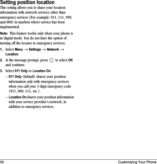 50 Customizing Your PhoneSetting position locationqÜáë=ëÉííáåÖ=~ääçïë=óçì=íç=ëÜ~êÉ=óçìê=äçÅ~íáçå=áåÑçêã~íáçå=ïáíÜ=åÉíïçêâ=ëÉêîáÅÉë=çíÜÉê=íÜ~å=ÉãÉêÖÉåÅó=ëÉêîáÅÉë=Ecçê=Éñ~ãéäÉW=VNNI=NNNI=VVVI=~åÇ=MMMF=áå=ã~êâÉíë=ïÜÉêÉ=ëÉêîáÅÉ=Ü~ë=ÄÉÉå=áãéäÉãÉåíÉÇKNote:  qÜáë=ÑÉ~íìêÉ=ïçêâë=çåäó=ïÜÉå=óçìê=éÜçåÉ=áë=áå=ÇáÖáí~ä=ãçÇÉK=vçì=Çç=åçí=Ü~îÉ=íÜÉ=çéíáçå=çÑ=íìêåáåÖ=çÑÑ=íÜÉ=äçÅ~íçê=íç=ÉãÉêÖÉåÅó=ëÉêîáÅÉëK1. pÉäÉÅí=Menu=→=Settings=→=Network=→=LocationK2. ^í=íÜÉ=ãÉëë~ÖÉ=éêçãéíI=éêÉëë= =íç=ëÉäÉÅí=OK=~åÇ=ÅçåíáåìÉK3. pÉäÉÅí=911 Only=çê=Location OnKÓ911 Only EÇÉÑ~ìäíF=ëÜ~êÉë=óçìê=éçëáíáçå=áåÑçêã~íáçå=çåäó=ïáíÜ=ÉãÉêÖÉåÅó=ëÉêîáÅÉë=ïÜÉå=óçì=Å~ää=óçìê=PJÇáÖáí=ÉãÉêÖÉåÅó=ÅçÇÉ=EVNNI=MMMI=NNNI=ÉíÅKFKÓLocation On ëÜ~êÉë=óçìê=éçëáíáçå=áåÑçêã~íáçå=ïáíÜ=óçìê=ëÉêîáÅÉ=éêçîáÇÉêÛë=åÉíïçêâI=áå=~ÇÇáíáçå=íç=ÉãÉêÖÉåÅó=ëÉêîáÅÉëK