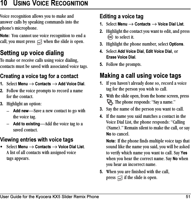 User Guide for the Kyocera KX5 Slider Remix Phone 5110 USING VOICE RECOGNITIONsçáÅÉ=êÉÅçÖåáíáçå=~ääçïë=óçì=íç=ã~âÉ=~åÇ=~åëïÉê=Å~ääë=Äó=ëéÉ~âáåÖ=Åçãã~åÇë=áåíç=íÜÉ=éÜçåÉÛë=ãáÅêçéÜçåÉKNote:  vçì=Å~ååçí=ìëÉ=îçáÅÉ=êÉÅçÖåáíáçå=íç=ÉåÇ=~=Å~ääX=óçì=ãìëí=éêÉëë= =ïÜÉå=íÜÉ=ëäáÇÉ=áë=çéÉåKSetting up voice dialingqç=ã~âÉ=çê=êÉÅÉáîÉ=Å~ääë=ìëáåÖ=îçáÅÉ=Çá~äáåÖI=Åçåí~Åíë=ãìëí=ÄÉ=ë~îÉÇ=ïáíÜ=~ëëçÅá~íÉÇ=îçáÅÉ=í~ÖëKCreating a voice tag for a contact1. pÉäÉÅí=Menu=→=Contacts=→ Add Voice DialK2. cçääçï=íÜÉ=îçáÅÉ=éêçãéíë=íç=êÉÅçêÇ=~=å~ãÉ=Ñçê=íÜÉ Åçåí~ÅíK3. eáÖÜäáÖÜí=~å=çéíáçåWÓAdd newÔp~îÉ ~=åÉï=Åçåí~Åí=íç=Öç=ïáíÜ=íÜÉ=îçáÅÉ=í~ÖKÓAdd to existingÔ^ÇÇ=íÜÉ=îçáÅÉ=í~Ö=íç=~=ë~îÉÇ Åçåí~ÅíKViewing entries with voice tags√pÉäÉÅí=Menu=→=Contacts=→=Voice Dial ListK=^=äáëí=çÑ=~ää=Åçåí~Åíë=ïáíÜ=~ëëáÖåÉÇ=îçáÅÉ=í~Öë=~ééÉ~êëKEditing a voice tag1. pÉäÉÅí=Menu=→=Contacts=→=Voice Dial ListK2. eáÖÜäáÖÜí=íÜÉ=Åçåí~Åí=óçì=ï~åí=íç=ÉÇáíI=~åÇ=éêÉëë==íç=ëÉäÉÅí=áíK3. eáÖÜäáÖÜí=íÜÉ=éÜçåÉ=åìãÄÉêI=ëÉäÉÅí=OptionsK4. pÉäÉÅí=Add Voice DialI=Edit Voice DialI=çêErase Voice DialK5. cçääçï=íÜÉ=éêçãéíëKMaking a call using voice tags1. fÑ=óçì=Ü~îÉåÛí=~äêÉ~Çó=ÇçåÉ=ëçI=êÉÅçêÇ=~=îçáÅÉ=í~Ö=Ñçê=íÜÉ=éÉêëçå=óçì=ïáëÜ=íç=Å~ääK2. táíÜ=íÜÉ=ëäáÇÉ=çéÉåI=Ñêçã=íÜÉ=ÜçãÉ=ëÅêÉÉåI=éêÉëë=K=qÜÉ=éÜçåÉ=êÉëéçåÇëW=p~ó=~=å~ãÉKÒ3. p~ó=íÜÉ=å~ãÉ=çÑ=íÜÉ=éÉêëçå=óçì=ï~åí=íç=Å~ääK4. fÑ=íÜÉ=å~ãÉ=óçì=ë~áÇ=ã~íÅÜÉë=~=Åçåí~Åí=áå=íÜÉ=sçáÅÉ=aá~ä=iáëíI=íÜÉ=éÜçåÉ=êÉëéçåÇëW=`~ääáåÖ=Ek~ãÉFKÒ=oÉã~áå=ëáäÉåí=íç=ã~âÉ=íÜÉ=Å~ääI=çê=ë~ó=No=íç Å~åÅÉäKNote:  fÑ=íÜÉ=éÜçåÉ=ÑáåÇë=ãìäíáéäÉ=îçáÅÉ=í~Öë=íÜ~í=ëçìåÇ=äáâÉ=íÜÉ=å~ãÉ=óçì=ë~áÇI=óçì=ïáää=ÄÉ=~ëâÉÇ=íç=îÉêáÑó=ïÜáÅÜ=å~ãÉ=óçì=ï~åí=íç=Å~ääK=p~ó=Yes=ïÜÉå=óçì=ÜÉ~ê=íÜÉ=ÅçêêÉÅí=å~ãÉK=p~ó=No=ïÜÉå=óçì=ÜÉ~ê=~å=áåÅçêêÉÅí=å~ãÉK5. tÜÉå=óçì=~êÉ=ÑáåáëÜÉÇ=ïáíÜ=íÜÉ=Å~ääI=éêÉëë= =áÑ=íÜÉ=ëäáÇÉ=áë=çéÉåK