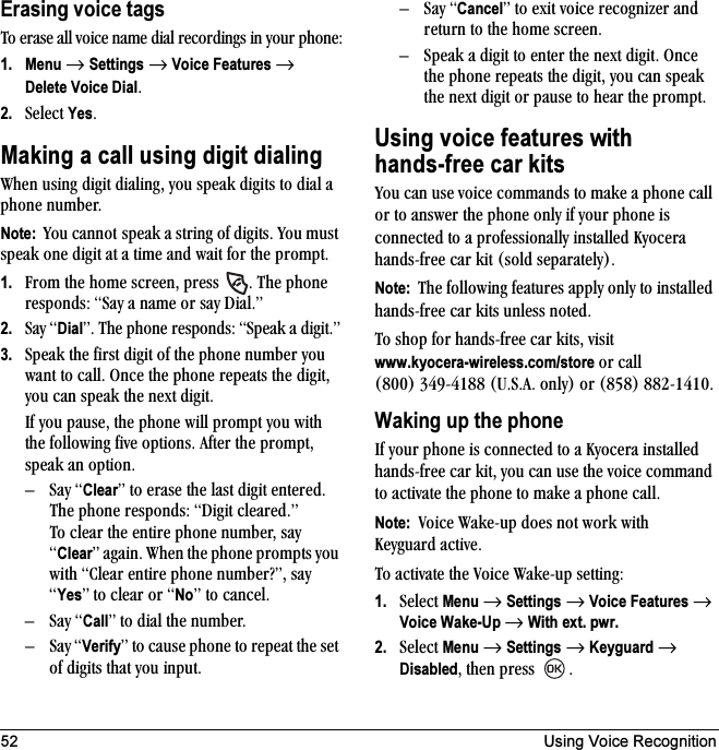 52 Using Voice RecognitionErasing voice tagsqç=Éê~ëÉ=~ää=îçáÅÉ=å~ãÉ=Çá~ä=êÉÅçêÇáåÖë=áå=óçìê=éÜçåÉW1. Menu=→=Settings=→=Voice Features=→=Delete Voice DialK2. pÉäÉÅí=YesKMaking a call using digit dialingtÜÉå=ìëáåÖ=ÇáÖáí=Çá~äáåÖI=óçì=ëéÉ~â=ÇáÖáíë=íç=Çá~ä=~=éÜçåÉ=åìãÄÉêKNote:  vçì=Å~ååçí ëéÉ~â=~=ëíêáåÖ=çÑ=ÇáÖáíëK=vçì=ãìëí=ëéÉ~â=çåÉ=ÇáÖáí=~í=~=íáãÉ=~åÇ=ï~áí=Ñçê=íÜÉ=éêçãéíK1. cêçã=íÜÉ=ÜçãÉ=ëÅêÉÉåI=éêÉëë= K=qÜÉ=éÜçåÉ=êÉëéçåÇëW=p~ó=~=å~ãÉ=çê=ë~ó=aá~äKÒ2. p~ó=DialÒK=qÜÉ=éÜçåÉ=êÉëéçåÇëW=péÉ~â=~=ÇáÖáíKÒ3. péÉ~â=íÜÉ=Ñáêëí=ÇáÖáí=çÑ=íÜÉ=éÜçåÉ=åìãÄÉê=óçì=ï~åí=íç=Å~ääK=låÅÉ=íÜÉ=éÜçåÉ=êÉéÉ~íë=íÜÉ=ÇáÖáíI=óçì=Å~å=ëéÉ~â=íÜÉ=åÉñí=ÇáÖáíKfÑ=óçì=é~ìëÉI=íÜÉ=éÜçåÉ=ïáää=éêçãéí=óçì=ïáíÜ=íÜÉ=ÑçääçïáåÖ=ÑáîÉ=çéíáçåëK=^ÑíÉê=íÜÉ=éêçãéíI=ëéÉ~â=~å=çéíáçåKÓp~ó=ClearÒ=íç=Éê~ëÉ=íÜÉ=ä~ëí=ÇáÖáí=ÉåíÉêÉÇK=qÜÉ éÜçåÉ=êÉëéçåÇëW=aáÖáí=ÅäÉ~êÉÇKÒqç=ÅäÉ~ê=íÜÉ=ÉåíáêÉ=éÜçåÉ=åìãÄÉêI=ë~ó=ClearÒ=~Ö~áåK=tÜÉå=íÜÉ=éÜçåÉ=éêçãéíë=óçì=ïáíÜ=`äÉ~ê=ÉåíáêÉ=éÜçåÉ=åìãÄÉê\ÒI=ë~ó=YesÒ íç=ÅäÉ~ê=çê=NoÒ=íç=Å~åÅÉäKÓp~ó=CallÒ íç=Çá~ä=íÜÉ=åìãÄÉêKÓp~ó=VerifyÒ=íç=Å~ìëÉ=éÜçåÉ=íç=êÉéÉ~í=íÜÉ=ëÉí=çÑ=ÇáÖáíë=íÜ~í=óçì=áåéìíKÓp~ó=CancelÒ=íç=Éñáí=îçáÅÉ=êÉÅçÖåáòÉê=~åÇ=êÉíìêå=íç=íÜÉ=ÜçãÉ=ëÅêÉÉåKÓ péÉ~â=~=ÇáÖáí=íç=ÉåíÉê=íÜÉ=åÉñí=ÇáÖáíK=låÅÉ=íÜÉ=éÜçåÉ=êÉéÉ~íë=íÜÉ=ÇáÖáíI=óçì=Å~å=ëéÉ~â=íÜÉ=åÉñí=ÇáÖáí=çê=é~ìëÉ=íç=ÜÉ~ê=íÜÉ=éêçãéíKUsing voice features withhands-free car kitsvçì=Å~å=ìëÉ=îçáÅÉ=Åçãã~åÇë=íç=ã~âÉ=~=éÜçåÉ=Å~ää=çê=íç=~åëïÉê=íÜÉ=éÜçåÉ=çåäó=áÑ=óçìê=éÜçåÉ=áë=ÅçååÉÅíÉÇ=íç=~=éêçÑÉëëáçå~ääó=áåëí~ääÉÇ=hóçÅÉê~=Ü~åÇëJÑêÉÉ=Å~ê=âáí=EëçäÇ=ëÉé~ê~íÉäóFKNote:  qÜÉ=ÑçääçïáåÖ=ÑÉ~íìêÉë=~ééäó=çåäó=íç=áåëí~ääÉÇ=Ü~åÇëJÑêÉÉ=Å~ê=âáíë=ìåäÉëë=åçíÉÇKqç=ëÜçé=Ñçê=Ü~åÇëJÑêÉÉ=Å~ê=âáíëI=îáëáíwww.kyocera-wireless.com/store=çê=Å~ää=EUMMF PQVJQNUU=ErKpK^K=çåäóF=çê=EURUF UUOJNQNMKWaking up the phonefÑ=óçìê=éÜçåÉ=áë=ÅçååÉÅíÉÇ=íç=~=hóçÅÉê~=áåëí~ääÉÇ=Ü~åÇëJÑêÉÉ=Å~ê=âáíI=óçì=Å~å=ìëÉ=íÜÉ=îçáÅÉ=Åçãã~åÇ=íç=~Åíáî~íÉ=íÜÉ=éÜçåÉ=íç=ã~âÉ=~=éÜçåÉ=Å~ääKNote:  sçáÅÉ=t~âÉJìé=ÇçÉë=åçí=ïçêâ=ïáíÜ=hÉóÖì~êÇ=~ÅíáîÉKqç=~Åíáî~íÉ=íÜÉ=sçáÅÉ=t~âÉJìé=ëÉííáåÖW1. pÉäÉÅí=Menu=→=Settings=→=Voice Features=→=Voice Wake-Up=→=With ext. pwr.2. pÉäÉÅí=Menu=→=Settings=→=Keyguard=→=DisabledI=íÜÉå=éêÉëë= K