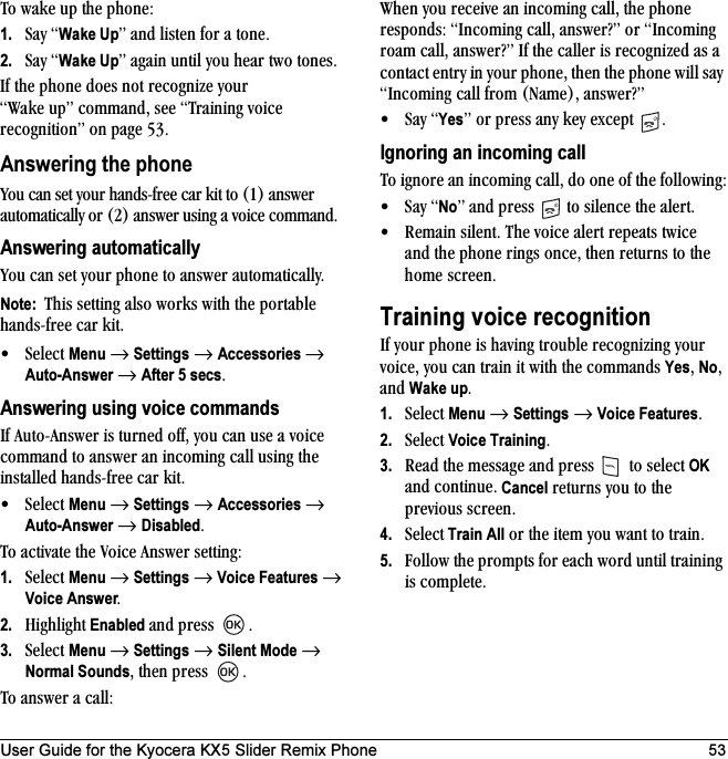 User Guide for the Kyocera KX5 Slider Remix Phone 53qç=ï~âÉ=ìé=íÜÉ=éÜçåÉW1. p~ó=Wake UpÒ=~åÇ=äáëíÉå=Ñçê=~=íçåÉK=2. p~ó=Wake UpÒ=~Ö~áå=ìåíáä=óçì=ÜÉ~ê=íïç=íçåÉëKfÑ=íÜÉ=éÜçåÉ=ÇçÉë=åçí=êÉÅçÖåáòÉ=óçìê=t~âÉ=ìéÒ=Åçãã~åÇI=ëÉÉ=qê~áåáåÖ=îçáÅÉ=êÉÅçÖåáíáçåÒ=çå=é~ÖÉ RPKAnswering the phonevçì=Å~å=ëÉí=óçìê=Ü~åÇëJÑêÉÉ=Å~ê=âáí=íç=ENF=~åëïÉê=~ìíçã~íáÅ~ääó=çê=EOF=~åëïÉê=ìëáåÖ=~=îçáÅÉ=Åçãã~åÇKAnswering automaticallyvçì=Å~å=ëÉí=óçìê=éÜçåÉ=íç=~åëïÉê=~ìíçã~íáÅ~ääóKNote:  qÜáë=ëÉííáåÖ=~äëç=ïçêâë=ïáíÜ=íÜÉ=éçêí~ÄäÉ=Ü~åÇëJÑêÉÉ=Å~ê=âáíK√pÉäÉÅí=Menu=→=Settings=→=Accessories →=Auto-Answer=→=After 5 secsKAnswering using voice commandsfÑ=^ìíçJ^åëïÉê=áë=íìêåÉÇ=çÑÑI=óçì=Å~å=ìëÉ=~=îçáÅÉ=Åçãã~åÇ=íç=~åëïÉê=~å=áåÅçãáåÖ=Å~ää=ìëáåÖ=íÜÉ=áåëí~ääÉÇ=Ü~åÇëJÑêÉÉ=Å~ê=âáíK√pÉäÉÅí=Menu=→=Settings=→=Accessories=→=Auto-Answer=→=DisabledKqç=~Åíáî~íÉ=íÜÉ=sçáÅÉ=^åëïÉê=ëÉííáåÖW1. pÉäÉÅí=Menu=→=Settings →=Voice Features=→=Voice AnswerK2. eáÖÜäáÖÜí Enabled ~åÇ éêÉëë= K3. pÉäÉÅí=Menu=→=Settings=→=Silent Mode=→=Normal SoundsI=íÜÉå=éêÉëë= Kqç=~åëïÉê=~=Å~ääWtÜÉå=óçì=êÉÅÉáîÉ=~å=áåÅçãáåÖ=Å~ääI=íÜÉ=éÜçåÉ=êÉëéçåÇëW=fåÅçãáåÖ=Å~ääI=~åëïÉê\Ò=çê=fåÅçãáåÖ=êç~ã=Å~ääI=~åëïÉê\Ò=fÑ=íÜÉ=Å~ääÉê=áë=êÉÅçÖåáòÉÇ=~ë=~=Åçåí~Åí=Éåíêó=áå=óçìê=éÜçåÉI=íÜÉå=íÜÉ=éÜçåÉ=ïáää=ë~ó=fåÅçãáåÖ=Å~ää=Ñêçã=Ek~ãÉFI=~åëïÉê\Ò√p~ó=YesÒ=çê=éêÉëë=~åó=âÉó=ÉñÅÉéí= KIgnoring an incoming callqç=áÖåçêÉ=~å=áåÅçãáåÖ=Å~ääI=Çç=çåÉ=çÑ=íÜÉ=ÑçääçïáåÖW√p~ó=NoÒ ~åÇ=éêÉëë= =íç=ëáäÉåÅÉ=íÜÉ=~äÉêíK√ oÉã~áå=ëáäÉåíK=qÜÉ=îçáÅÉ=~äÉêí=êÉéÉ~íë=íïáÅÉ=~åÇ=íÜÉ=éÜçåÉ=êáåÖë=çåÅÉI=íÜÉå=êÉíìêåë=íç=íÜÉ=ÜçãÉ=ëÅêÉÉåKTraining voice recognitionfÑ=óçìê=éÜçåÉ=áë=Ü~îáåÖ=íêçìÄäÉ=êÉÅçÖåáòáåÖ=óçìê=îçáÅÉI=óçì=Å~å=íê~áå=áí=ïáíÜ=íÜÉ=Åçãã~åÇë=YesI=NoI=~åÇ=Wake upK1. pÉäÉÅí=Menu=→=Settings=→Voice FeaturesK2. pÉäÉÅí=Voice TrainingK3. oÉ~Ç=íÜÉ=ãÉëë~ÖÉ=~åÇ=éêÉëë= =íç=ëÉäÉÅí=OK=~åÇ=ÅçåíáåìÉK=Cancel=êÉíìêåë=óçì=íç=íÜÉ=éêÉîáçìë=ëÅêÉÉåK4. pÉäÉÅí Train All=çê=íÜÉ=áíÉã=óçì=ï~åí=íç=íê~áåK5. cçääçï=íÜÉ=éêçãéíë=Ñçê=É~ÅÜ=ïçêÇ=ìåíáä=íê~áåáåÖ=áë=ÅçãéäÉíÉK