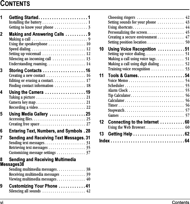 vi ContentsCONTENTS1 Getting Started. . . . . . . . . . . . . . . . . . . . . . 1fåëí~ääáåÖ=íÜÉ=Ä~ííÉêó=K=K=K=K=K=K=K=K=K=K=K=K=K=K=K=K=K=K=K=K=K=K=NdÉííáåÖ=íç=âåçï=óçìê=éÜçåÉ =K=K=K=K=K=K=K=K=K=K=K=K=K=K=K=K=P2 Making and Answering Calls  . . . . . . . . . . 9j~âáåÖ=~=Å~ää =K=K=K=K=K=K=K=K=K=K=K=K=K=K=K=K=K=K=K=K=K=K=K=K=K=K=K=VrëáåÖ=íÜÉ=ëéÉ~âÉêéÜçåÉ=K=K=K=K=K=K=K=K=K=K=K=K=K=K=K=K=K=K= NMpéÉÉÇ=Çá~äáåÖ =K=K=K=K=K=K=K=K=K=K=K=K=K=K=K=K=K=K=K=K=K=K=K=K=K=K= NOpÉííáåÖ=ìé=îçáÅÉã~áä=K=K=K=K=K=K=K=K=K=K=K=K=K=K=K=K=K=K=K=K=K= NOpáäÉåÅáåÖ=~å=áåÅçãáåÖ=Å~ää =K=K=K=K=K=K=K=K=K=K=K=K=K=K=K=K= NPråÇÉêëí~åÇáåÖ=êç~ãáåÖK=K=K=K=K=K=K=K=K=K=K=K=K=K=K=K=K=K=K=NQ3 Storing Contacts . . . . . . . . . . . . . . . . . . . 16`êÉ~íáåÖ=~=åÉï=Åçåí~Åí=K=K=K=K=K=K=K=K=K=K=K=K=K=K=K=K=K=K=K=NSbÇáíáåÖ=çê=Éê~ëáåÖ=~=Åçåí~ÅíK=K=K=K=K=K=K=K=K=K=K=K=K=K=K=K=NTcáåÇáåÖ=Åçåí~Åí=áåÑçêã~íáçå=K=K=K=K=K=K=K=K=K=K=K=K=K=K=K=NU4 Using the Camera  . . . . . . . . . . . . . . . . . . 19q~âáåÖ=~=éáÅíìêÉ=K=K=K=K=K=K=K=K=K=K=K=K=K=K=K=K=K=K=K=K=K=K=K=K=ON`~ãÉê~=âÉó=ã~é K=K=K=K=K=K=K=K=K=K=K=K=K=K=K=K=K=K=K=K=K=K=K=K=ONoÉÅçêÇáåÖ=~=îáÇÉçK=K=K=K=K=K=K=K=K=K=K=K=K=K=K=K=K=K=K=K=K=K=K=OO5 Using Media Gallery  . . . . . . . . . . . . . . . . 25^ÅÅÉëëáåÖ=ÑáäÉëK=K=K=K=K=K=K=K=K=K=K=K=K=K=K=K=K=K=K=K=K=K=K=K=K=K=OR`êÉ~íáåÖ=ÑêÉÉ=ëé~ÅÉ=K=K=K=K=K=K=K=K=K=K=K=K=K=K=K=K=K=K=K=K=K=K=OT6 Entering Text, Numbers, and Symbols . 287 Sending and Receiving Text Messages. 31pÉåÇáåÖ=íÉñí=ãÉëë~ÖÉëK=K=K=K=K=K=K=K=K=K=K=K=K=K=K=K=K=K=K=K=PNoÉíêáÉîáåÖ=íÉñí=ãÉëë~ÖÉë K=K=K=K=K=K=K=K=K=K=K=K=K=K=K=K=K=K= PR`ìëíçãáòáåÖ=ãÉëë~ÖÉ=ëÉííáåÖë=K=K=K=K=K=K=K=K=K=K=K=K=K=K=PT8 Sending and Receiving Multimedia Messages38pÉåÇáåÖ=ãìäíáãÉÇá~=ãÉëë~ÖÉëK=K=K=K=K=K=K=K=K=K=K=K=K=K=PUoÉÅÉáîáåÖ=ãìäíáãÉÇá~=ãÉëë~ÖÉë =K=K=K=K=K=K=K=K=K=K=K=K=PVsáÉïáåÖ=ãìäíáãÉÇá~=ãÉëë~ÖÉë K=K=K=K=K=K=K=K=K=K=K=K=K=K= QM9 Customizing Your Phone  . . . . . . . . . . . . 41páäÉåÅáåÖ=~ää=ëçìåÇë =K=K=K=K=K=K=K=K=K=K=K=K=K=K=K=K=K=K=K=K=K= QO`ÜççëáåÖ=êáåÖÉêë =K=K=K=K=K=K=K=K=K=K=K=K=K=K=K=K=K=K=K=K=K=K=K= QOpÉííáåÖ=ëçìåÇë=Ñçê=óçìê=éÜçåÉ =K=K=K=K=K=K=K=K=K=K=K=K=K= QPrëáåÖ=ëÜçêíÅìíëK=K=K=K=K=K=K=K=K=K=K=K=K=K=K=K=K=K=K=K=K=K=K=K=K= QQmÉêëçå~äáòáåÖ=íÜÉ=ëÅêÉÉåK=K=K=K=K=K=K=K=K=K=K=K=K=K=K=K=K=K= QR`êÉ~íáåÖ=~=ëÉÅìêÉ=ÉåîáêçåãÉåí K=K=K=K=K=K=K=K=K=K=K=K=K= QTpÉííáåÖ=éçëáíáçå=äçÅ~íáçå K=K=K=K=K=K=K=K=K=K=K=K=K=K=K=K=K=K= RM10 Using Voice Recognition  . . . . . . . . . . . . 51pÉííáåÖ=ìé=îçáÅÉ=Çá~äáåÖK=K=K=K=K=K=K=K=K=K=K=K=K=K=K=K=K=K=K= RNj~âáåÖ=~=Å~ää=ìëáåÖ=îçáÅÉ=í~ÖëK=K=K=K=K=K=K=K=K=K=K=K=K=K= RNj~âáåÖ=~=Å~ää=ìëáåÖ=ÇáÖáí=Çá~äáåÖ K=K=K=K=K=K=K=K=K=K=K=K= ROqê~áåáåÖ=îçáÅÉ=êÉÅçÖåáíáçå=K=K=K=K=K=K=K=K=K=K=K=K=K=K=K=K= RP11 Tools &amp; Games. . . . . . . . . . . . . . . . . . . . . 54sçáÅÉ=jÉãç K=K=K=K=K=K=K=K=K=K=K=K=K=K=K=K=K=K=K=K=K=K=K=K=K=K=K= RQpÅÜÉÇìäÉê K=K=K=K=K=K=K=K=K=K=K=K=K=K=K=K=K=K=K=K=K=K=K=K=K=K=K=K=K= RR^ä~êã=`äçÅâ=K=K=K=K=K=K=K=K=K=K=K=K=K=K=K=K=K=K=K=K=K=K=K=K=K=K=K= RRqáé=`~äÅìä~íçêK=K=K=K=K=K=K=K=K=K=K=K=K=K=K=K=K=K=K=K=K=K=K=K=K=K= RS`~äÅìä~íçêK=K=K=K=K=K=K=K=K=K=K=K=K=K=K=K=K=K=K=K=K=K=K=K=K=K=K=K=K= RSqáãÉê K=K=K=K=K=K=K=K=K=K=K=K=K=K=K=K=K=K=K=K=K=K=K=K=K=K=K=K=K=K=K=K= RSpíçéï~íÅÜK=K=K=K=K=K=K=K=K=K=K=K=K=K=K=K=K=K=K=K=K=K=K=K=K=K=K=K=K= RTd~ãÉë =K=K=K=K=K=K=K=K=K=K=K=K=K=K=K=K=K=K=K=K=K=K=K=K=K=K=K=K=K=K=K= RT12 Connecting to the Internet  . . . . . . . . . . . 60rëáåÖ=íÜÉ=tÉÄ=_êçïëÉêK=K=K=K=K=K=K=K=K=K=K=K=K=K=K=K=K=K=K= SM13 Getting Help . . . . . . . . . . . . . . . . . . . . . . . 62Index . . . . . . . . . . . . . . . . . . . . . . . . . . . . . . . . . 64
