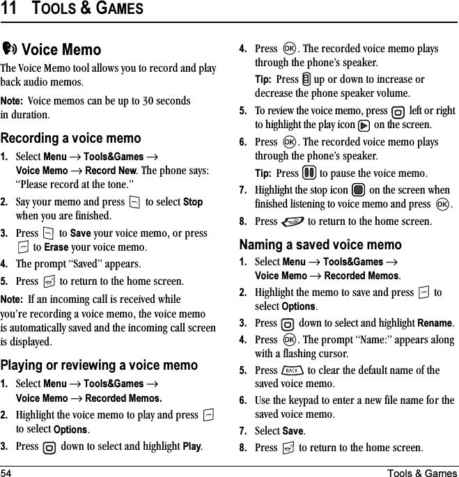 54 Tools &amp; Games11 TOOLS &amp; GAMESVoice MemoqÜÉ=sçáÅÉ=jÉãç=íççä=~ääçïë=óçì=íç=êÉÅçêÇ=~åÇ=éä~ó=Ä~Åâ=~ìÇáç=ãÉãçëKNote:  sçáÅÉ=ãÉãçë=Å~å=ÄÉ=ìé=íç=PM=ëÉÅçåÇë=áå=Çìê~íáçåKRecording a voice memo1. pÉäÉÅí=Menu → Tools&amp;Games →Voice Memo → Record NewK=qÜÉ=éÜçåÉ=ë~óëW=mäÉ~ëÉ=êÉÅçêÇ=~í=íÜÉ=íçåÉKÒ2. p~ó=óçìê=ãÉãç=~åÇ=éêÉëë= =íç=ëÉäÉÅí=Stop ïÜÉå=óçì=~êÉ=ÑáåáëÜÉÇK3. mêÉëë= =íç=Save=óçìê=îçáÅÉ=ãÉãçI=çê=éêÉëë==íç=Erase=óçìê=îçáÅÉ=ãÉãçK4. qÜÉ=éêçãéí=p~îÉÇÒ=~ééÉ~êëK5. mêÉëë= =íç=êÉíìêå=íç=íÜÉ=ÜçãÉ=ëÅêÉÉåKNote:  fÑ=~å=áåÅçãáåÖ=Å~ää=áë=êÉÅÉáîÉÇ=ïÜáäÉ=óçìÛêÉ=êÉÅçêÇáåÖ=~=îçáÅÉ=ãÉãçI=íÜÉ=îçáÅÉ=ãÉãç=áë=~ìíçã~íáÅ~ääó=ë~îÉÇ=~åÇ=íÜÉ=áåÅçãáåÖ=Å~ää=ëÅêÉÉå=áë=Çáëéä~óÉÇKPlaying or reviewing a voice memo1. pÉäÉÅí=Menu → Tools&amp;Games →Voice Memo → Recorded Memos.2. eáÖÜäáÖÜí=íÜÉ=îçáÅÉ=ãÉãç=íç=éä~ó=~åÇ=éêÉëë= =íç=ëÉäÉÅí=OptionsK3. mêÉëë= =Ççïå=íç=ëÉäÉÅí=~åÇ=ÜáÖÜäáÖÜí=PlayK4. mêÉëë= K=qÜÉ=êÉÅçêÇÉÇ=îçáÅÉ=ãÉãç=éä~óë=íÜêçìÖÜ=íÜÉ=éÜçåÉÛë=ëéÉ~âÉêKTip:  mêÉëë= =ìé=çê=Ççïå=íç=áåÅêÉ~ëÉ=çê=ÇÉÅêÉ~ëÉ=íÜÉ=éÜçåÉ=ëéÉ~âÉê=îçäìãÉK5. qç=êÉîáÉï=íÜÉ=îçáÅÉ=ãÉãçI=éêÉëë= =äÉÑí=çê=êáÖÜí=íç=ÜáÖÜäáÖÜí=íÜÉ=éä~ó=áÅçå= =çå=íÜÉ=ëÅêÉÉåK6. mêÉëë= K=qÜÉ=êÉÅçêÇÉÇ=îçáÅÉ=ãÉãç=éä~óë=íÜêçìÖÜ=íÜÉ=éÜçåÉÛë=ëéÉ~âÉêKTip:  mêÉëë= =íç=é~ìëÉ=íÜÉ=îçáÅÉ=ãÉãçK7. eáÖÜäáÖÜí=íÜÉ=ëíçé=áÅçå= =çå=íÜÉ=ëÅêÉÉå=ïÜÉå=ÑáåáëÜÉÇ=äáëíÉåáåÖ=íç=îçáÅÉ=ãÉãç=~åÇ=éêÉëë= K8. mêÉëë= =íç=êÉíìêå=íç=íÜÉ=ÜçãÉ=ëÅêÉÉåKNaming a saved voice memo1. pÉäÉÅí=Menu=→=Tools&amp;Games → Voice Memo → Recorded MemosK2. eáÖÜäáÖÜí=íÜÉ=ãÉãç=íç=ë~îÉ=~åÇ=éêÉëë= =íç=ëÉäÉÅí=OptionsK3. mêÉëë= =Ççïå=íç=ëÉäÉÅí=~åÇ=ÜáÖÜäáÖÜí=RenameK4. mêÉëë= K=qÜÉ=éêçãéí=k~ãÉWÒ=~ééÉ~êë=~äçåÖ=ïáíÜ=~=Ñä~ëÜáåÖ=ÅìêëçêK5. mêÉëë= =íç=ÅäÉ~ê=íÜÉ=ÇÉÑ~ìäí=å~ãÉ=çÑ=íÜÉ=ë~îÉÇ=îçáÅÉ=ãÉãçK6. rëÉ=íÜÉ=âÉóé~Ç=íç=ÉåíÉê=~=åÉï=ÑáäÉ=å~ãÉ=Ñçê=íÜÉ=ë~îÉÇ=îçáÅÉ=ãÉãçK7. pÉäÉÅí=SaveK8. mêÉëë= =íç=êÉíìêå=íç=íÜÉ=ÜçãÉ=ëÅêÉÉåK