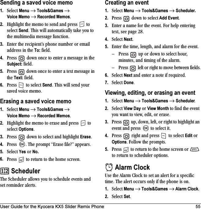 User Guide for the Kyocera KX5 Slider Remix Phone 55Sending a saved voice memo1. pÉäÉÅí=Menu=→=Tools&amp;Games →Voice Memo → Recorded MemosK2. eáÖÜäáÖÜí=íÜÉ=ãÉãç=íç=ëÉåÇ=~åÇ=éêÉëë= =íç=ëÉäÉÅí=SendK=qÜáë=ïáää=~ìíçã~íáÅ~ääó=í~âÉ=óçì=íç=íÜÉ=ãìäíáãÉÇá~=ãÉëë~ÖÉ=ÑìåÅíáçåK3. båíÉê=íÜÉ=êÉÅáéáÉåíÛë=éÜçåÉ=åìãÄÉê=çê=Éã~áä=~ÇÇêÉëë=áå=íÜÉ=To:=ÑáÉäÇK4. mêÉëë= =Ççïå=çåÅÉ=íç=ÉåíÉê=~=ãÉëë~ÖÉ=áå=íÜÉ=Subject:=ÑáÉäÇK5. mêÉëë= =Ççïå=çåÅÉ=íç=ÉåíÉê=~=íÉñí=ãÉëë~ÖÉ=áå=íÜÉ=Text:=ÑáÉäÇK6. mêÉëë= =íç=ëÉäÉÅí=SendK=qÜáë=ïáää=ëÉåÇ=óçìê=ë~îÉÇ=îçáÅÉ=ãÉãçKErasing a saved voice memo1. pÉäÉÅí=Menu=→=Tools&amp;Games →Voice Memo → Recorded MemosK2. eáÖÜäáÖÜí=íÜÉ=ãÉãç=íç=Éê~ëÉ=~åÇ=éêÉëë= =íç=ëÉäÉÅí=OptionsK3. mêÉëë= =Ççïå=íç=ëÉäÉÅí=~åÇ=ÜáÖÜäáÖÜí=EraseK4. mêÉëë= K=qÜÉ=éêçãéí=bê~ëÉ=ÑáäÉ\Ò=~ééÉ~êëK5. pÉäÉÅí=Yes çê=No.6. mêÉëë= =íç=êÉíìêå=íç=íÜÉ=ÜçãÉ=ëÅêÉÉåKSchedulerqÜÉ=pÅÜÉÇìäÉê=~ääçïë=óçì=íç=ëÅÜÉÇìäÉ=ÉîÉåíë=~åÇ=ëÉí=êÉãáåÇÉê=~äÉêíëK=Creating an event1. pÉäÉÅí=Menu=→=Tools&amp;Games=→=Scheduler.2. mêÉëë= =Ççïå=íç=ëÉäÉÅí Add EventK3. båíÉê=~=å~ãÉ=Ñçê=íÜÉ=ÉîÉåíK=cçê=ÜÉäé=ÉåíÉêáåÖ=íÉñíI=ëÉÉ=é~ÖÉ OUK4. pÉäÉÅí=NextK=5. båíÉê=íÜÉ=íáãÉI=äÉåÖíÜI=~åÇ=~ä~êã=Ñçê=íÜÉ=ÉîÉåíK=Ó mêÉëë= =ìé=çê=Ççïå=íç=ëÉäÉÅí=ÜçìêI=ãáåìíÉëI=~åÇ=íáãáåÖ=çÑ=íÜÉ=~ä~êãKÓ mêÉëë= =äÉÑí=çê=êáÖÜí=íç=ãçîÉ=ÄÉíïÉÉå=ÑáÉäÇëK6. pÉäÉÅí=Next=~åÇ=ÉåíÉê=~=åçíÉ=áÑ=êÉèìáêÉÇK7. pÉäÉÅí=DoneKViewing, editing, or erasing an event1. pÉäÉÅí=Menu=→=Tools&amp;Games=→=SchedulerK2. pÉäÉÅí=View Day=çê=View Month=íç=ÑáåÇ=íÜÉ=ÉîÉåí=óçì=ï~åí=íç=îáÉïI=ÉÇáíI=çê Éê~ëÉK3. mêÉëë= =ìéI=ÇçïåI=äÉÑíI=çê=êáÖÜí=íç=ÜáÖÜäáÖÜí=~å=ÉîÉåí=~åÇ=éêÉëë= =íç=ëÉäÉÅí=áíK4. mêÉëë= =êáÖÜí=~åÇ=éêÉëë= =íç=ëÉäÉÅí=Edit=çê=OptionsK=cçääçï=íÜÉ=éêçãéíëK5. mêÉëë= =íç=êÉíìêå=íç=íÜÉ=ÜçãÉ=ëÅêÉÉå=çê= =íç=êÉíìêå=íç=ëÅÜÉÇìäÉê=çéíáçåëKAlarm ClockrëÉ=íÜÉ=^ä~êã=`äçÅâ=íç=ëÉí=~å=~äÉêí=Ñçê=~=ëéÉÅáÑáÅ=íáãÉK=qÜÉ=~äÉêí=çÅÅìêë=çåäó=áÑ=íÜÉ=éÜçåÉ=áë=çåK1. pÉäÉÅí=Menu=→=Tools&amp;Games=→=Alarm ClockK=2. pÉäÉÅí=SetK