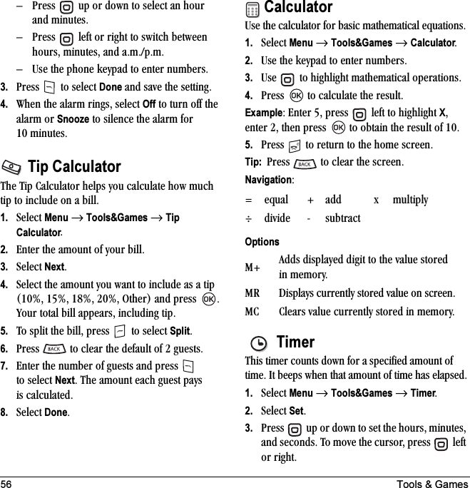 56 Tools &amp; GamesÓ mêÉëë= =ìé=çê=Ççïå=íç=ëÉäÉÅí=~å=Üçìê=~åÇ ãáåìíÉëK=Ó mêÉëë= =äÉÑí=çê=êáÖÜí=íç=ëïáíÅÜ=ÄÉíïÉÉå=ÜçìêëI=ãáåìíÉëI=~åÇ=~KãKLéKãKÓ rëÉ=íÜÉ=éÜçåÉ=âÉóé~Ç=íç=ÉåíÉê=åìãÄÉêëK3. mêÉëë= =íç=ëÉäÉÅí=Done=~åÇ=ë~îÉ=íÜÉ=ëÉííáåÖK4. tÜÉå=íÜÉ=~ä~êã=êáåÖëI=ëÉäÉÅí=Off=íç=íìêå=çÑÑ=íÜÉ=~ä~êã=çê=Snooze=íç=ëáäÉåÅÉ=íÜÉ=~ä~êã=Ñçê=NM ãáåìíÉëKTip CalculatorqÜÉ=qáé=`~äÅìä~íçê=ÜÉäéë=óçì=Å~äÅìä~íÉ=Üçï=ãìÅÜ=íáé=íç=áåÅäìÇÉ=çå=~=ÄáääK=1. pÉäÉÅí=Menu=→=Tools&amp;Games=→=Tip CalculatorK2. båíÉê=íÜÉ=~ãçìåí=çÑ=óçìê=ÄáääK3. pÉäÉÅí=NextK4. pÉäÉÅí=íÜÉ=~ãçìåí=óçì=ï~åí=íç=áåÅäìÇÉ=~ë=~=íáé=ENMBI=NRBI=NUBI=OMBI líÜÉêF=~åÇ=éêÉëë= K=vçìê=íçí~ä=Äáää=~ééÉ~êëI=áåÅäìÇáåÖ=íáéK5. qç=ëéäáí=íÜÉ=ÄáääI=éêÉëë= =íç=ëÉäÉÅí=SplitK6. mêÉëë= =íç=ÅäÉ~ê=íÜÉ=ÇÉÑ~ìäí=çÑ=O=ÖìÉëíëK7. båíÉê=íÜÉ=åìãÄÉê=çÑ=ÖìÉëíë=~åÇ=éêÉëë= =íç=ëÉäÉÅí=NextK=qÜÉ=~ãçìåí=É~ÅÜ=ÖìÉëí=é~óë=áë=Å~äÅìä~íÉÇK8. pÉäÉÅí=DoneKCalculatorrëÉ=íÜÉ=Å~äÅìä~íçê=Ñçê=Ä~ëáÅ=ã~íÜÉã~íáÅ~ä=Éèì~íáçåëK1. pÉäÉÅí=Menu=→=Tools&amp;Games=→=CalculatorK2. rëÉ=íÜÉ=âÉóé~Ç=íç=ÉåíÉê=åìãÄÉêëK3. rëÉ= =íç=ÜáÖÜäáÖÜí=ã~íÜÉã~íáÅ~ä=çéÉê~íáçåëK4. mêÉëë= =íç=Å~äÅìä~íÉ=íÜÉ=êÉëìäíKExampleW=båíÉê=RI=éêÉëë= =äÉÑí=íç=ÜáÖÜäáÖÜí=XI=ÉåíÉê=OI=íÜÉå=éêÉëë= =íç=çÄí~áå=íÜÉ=êÉëìäí=çÑ=NMK5. mêÉëë= =íç=êÉíìêå=íç=íÜÉ=ÜçãÉ=ëÅêÉÉåKTip:  mêÉëë= =íç=ÅäÉ~ê=íÜÉ=ëÅêÉÉåKNavigationWTimerqÜáë=íáãÉê=Åçìåíë=Ççïå=Ñçê=~=ëéÉÅáÑáÉÇ=~ãçìåí=çÑ=íáãÉK=fí=ÄÉÉéë=ïÜÉå=íÜ~í=~ãçìåí=çÑ=íáãÉ=Ü~ë=Éä~éëÉÇK1. pÉäÉÅí=Menu=→=Tools&amp;Games=→=TimerK2. pÉäÉÅí=SetK3. mêÉëë= =ìé=çê=Ççïå=íç=ëÉí=íÜÉ=ÜçìêëI=ãáåìíÉëI=~åÇ=ëÉÅçåÇëK=qç=ãçîÉ=íÜÉ=ÅìêëçêI=éêÉëë= =äÉÑí=çê êáÖÜíKZ Éèì~ä H ~ÇÇ ñãìäíáéäóÙÇáîáÇÉ J ëìÄíê~ÅíOptionsjH ^ÇÇë=Çáëéä~óÉÇ=ÇáÖáí=íç=íÜÉ=î~äìÉ=ëíçêÉÇ=áå ãÉãçêóKjo aáëéä~óë=ÅìêêÉåíäó=ëíçêÉÇ=î~äìÉ=çå=ëÅêÉÉåKj` `äÉ~êë=î~äìÉ=ÅìêêÉåíäó=ëíçêÉÇ=áå=ãÉãçêóK