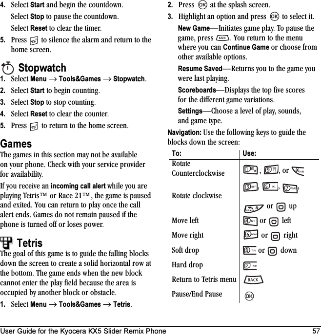 User Guide for the Kyocera KX5 Slider Remix Phone 574. pÉäÉÅí=Start=~åÇ=ÄÉÖáå=íÜÉ=ÅçìåíÇçïåKpÉäÉÅí=Stop=íç=é~ìëÉ=íÜÉ=ÅçìåíÇçïåKpÉäÉÅí=Reset=íç=ÅäÉ~ê=íÜÉ=íáãÉêK5. mêÉëë= =íç=ëáäÉåÅÉ=íÜÉ=~ä~êã=~åÇ=êÉíìêå=íç=íÜÉ=ÜçãÉ=ëÅêÉÉåKStopwatch1. pÉäÉÅí=Menu=→=Tools&amp;Games=→=StopwatchK2. pÉäÉÅí=Start=íç=ÄÉÖáå=ÅçìåíáåÖK=3. pÉäÉÅí=Stop=íç=ëíçé=ÅçìåíáåÖK4. pÉäÉÅí=Reset=íç=ÅäÉ~ê=íÜÉ=ÅçìåíÉêK5. mêÉëë= =íç=êÉíìêå=íç=íÜÉ=ÜçãÉ=ëÅêÉÉåKGamesqÜÉ=Ö~ãÉë=áå=íÜáë=ëÉÅíáçå=ã~ó=åçí=ÄÉ=~î~áä~ÄäÉ=çå=óçìê=éÜçåÉK=`ÜÉÅâ=ïáíÜ=óçìê=ëÉêîáÅÉ=éêçîáÇÉê=Ñçê=~î~áä~ÄáäáíóKfÑ=óçì=êÉÅÉáîÉ=~å incoming call alert ïÜáäÉ=óçì=~êÉ=éä~óáåÖ=qÉíêáë»=çê=o~ÅÉ=ON»I=íÜÉ=Ö~ãÉ=áë=é~ìëÉÇ=~åÇ=ÉñáíÉÇK=vçì=Å~å=êÉíìêå=íç=éä~ó=çåÅÉ=íÜÉ=Å~ää=~äÉêí=ÉåÇëK=d~ãÉë=Çç=åçí=êÉã~áå=é~ìëÉÇ=áÑ=íÜÉ=éÜçåÉ=áë=íìêåÉÇ=çÑÑ=çê=äçëÉë=éçïÉêKTetrisqÜÉ=Öç~ä=çÑ=íÜáë=Ö~ãÉ=áë=íç=ÖìáÇÉ=íÜÉ=Ñ~ääáåÖ=ÄäçÅâë=Ççïå=íÜÉ=ëÅêÉÉå=íç=ÅêÉ~íÉ=~=ëçäáÇ=Üçêáòçåí~ä=êçï=~í=íÜÉ=ÄçííçãK=qÜÉ=Ö~ãÉ=ÉåÇë=ïÜÉå=íÜÉ=åÉï=ÄäçÅâ=Å~ååçí=ÉåíÉê=íÜÉ=éä~ó=ÑáÉäÇ=ÄÉÅ~ìëÉ=íÜÉ=~êÉ~=áë=çÅÅìéáÉÇ=Äó=~åçíÜÉê=ÄäçÅâ=çê=çÄëí~ÅäÉK1. pÉäÉÅí=Menu=→=Tools&amp;Games=→=TetrisK2. mêÉëë= =~í=íÜÉ=ëéä~ëÜ=ëÅêÉÉåK=3. eáÖÜäáÖÜí=~å=çéíáçå=~åÇ=éêÉëë= =íç=ëÉäÉÅí=áíKNew GameÔfåáíá~íÉë=Ö~ãÉ=éä~óK=qç=é~ìëÉ=íÜÉ=Ö~ãÉI=éêÉëë= K=vçì=êÉíìêå=íç=íÜÉ=ãÉåì=ïÜÉêÉ=óçì=Å~å=Continue Game=çê=ÅÜççëÉ=Ñêçã=çíÜÉê=~î~áä~ÄäÉ=çéíáçåëK=Resume SavedÔoÉíìêåë=óçì=íç=íÜÉ=Ö~ãÉ=óçì=ïÉêÉ=ä~ëí=éä~óáåÖKScoreboardsÔaáëéä~óë=íÜÉ=íçé=ÑáîÉ=ëÅçêÉë=Ñçê íÜÉ=ÇáÑÑÉêÉåí=Ö~ãÉ=î~êá~íáçåëKSettingsÔ`ÜççëÉ=~=äÉîÉä=çÑ=éä~óI=ëçìåÇëI=~åÇ Ö~ãÉ=íóéÉKNavigation: rëÉ=íÜÉ=ÑçääçïáåÖ=âÉóë=íç=ÖìáÇÉ=íÜÉ=ÄäçÅâë=Ççïå=íÜÉ=ëÅêÉÉåWTo: Use:oçí~íÉ=`çìåíÉêÅäçÅâïáëÉ= I= I=çê=oçí~íÉ=ÅäçÅâïáëÉ=I= I= I=çê= =ìéjçîÉ=äÉÑí= =çê= =äÉÑíjçîÉ=êáÖÜí =çê= =êáÖÜípçÑí=Çêçé =çê= =Ççïåe~êÇ=ÇêçéoÉíìêå=íç=qÉíêáë ãÉåìm~ìëÉLbåÇ=m~ìëÉ