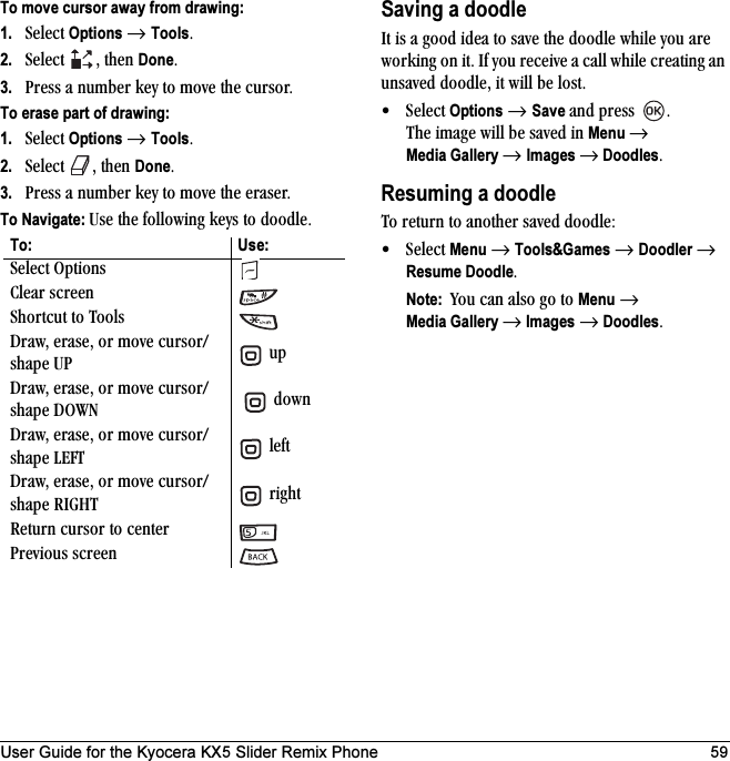 User Guide for the Kyocera KX5 Slider Remix Phone 59To move cursor away from drawing:1. pÉäÉÅí=Options=→ ToolsK=2. pÉäÉÅí= I=íÜÉå=DoneK3. mêÉëë=~=åìãÄÉê=âÉó=íç=ãçîÉ=íÜÉ=ÅìêëçêKTo erase part of drawing:1. pÉäÉÅí=Options=→ ToolsK=2. pÉäÉÅí= I=íÜÉå=DoneK=3. mêÉëë=~=åìãÄÉê=âÉó=íç=ãçîÉ=íÜÉ=Éê~ëÉêKTo Navigate: rëÉ=íÜÉ=ÑçääçïáåÖ=âÉóë=íç=ÇççÇäÉKSaving a doodlefí=áë=~=ÖççÇ=áÇÉ~=íç=ë~îÉ=íÜÉ=ÇççÇäÉ=ïÜáäÉ=óçì=~êÉ=ïçêâáåÖ=çå=áíK=fÑ=óçì=êÉÅÉáîÉ=~=Å~ää=ïÜáäÉ=ÅêÉ~íáåÖ=~å=ìåë~îÉÇ=ÇççÇäÉI=áí=ïáää=ÄÉ=äçëíK√pÉäÉÅí=Options=→ Save=~åÇ=éêÉëë= K=qÜÉ=áã~ÖÉ=ïáää=ÄÉ=ë~îÉÇ=áå=Menu →Media Gallery → Images → DoodlesKResuming a doodleqç=êÉíìêå=íç=~åçíÜÉê=ë~îÉÇ=ÇççÇäÉW√pÉäÉÅí=Menu=→=Tools&amp;Games=→=Doodler=→=Resume DoodleKNote:  vçì=Å~å=~äëç=Öç=íç=Menu=→Media Gallery →=Images=→=DoodlesKTo: Use:pÉäÉÅí=léíáçåë`äÉ~ê=ëÅêÉÉåpÜçêíÅìí=íç=qççäëaê~ïI=Éê~ëÉI=çê=ãçîÉ=ÅìêëçêLëÜ~éÉ=rm =ìéaê~ïI=Éê~ëÉI=çê=ãçîÉ=ÅìêëçêLëÜ~éÉ=altk = =Ççïåaê~ïI=Éê~ëÉI=çê=ãçîÉ=ÅìêëçêLëÜ~éÉ=ibcq =äÉÑíaê~ïI=Éê~ëÉI=çê=ãçîÉ=ÅìêëçêLëÜ~éÉ=ofdeq =êáÖÜíoÉíìêå=Åìêëçê=íç=ÅÉåíÉêmêÉîáçìë=ëÅêÉÉå