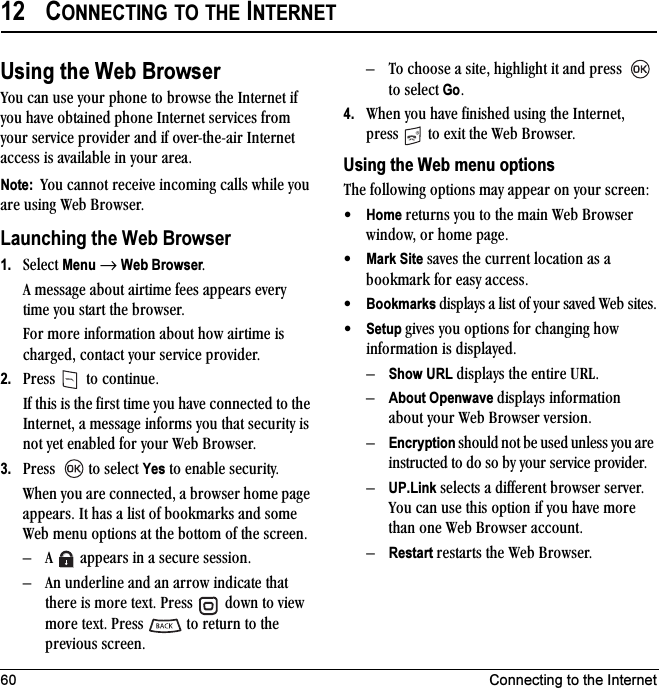 60 Connecting to the Internet12 CONNECTING TO THE INTERNETUsing the Web Browservçì=Å~å=ìëÉ=óçìê=éÜçåÉ=íç=ÄêçïëÉ=íÜÉ=fåíÉêåÉí=áÑ=óçì=Ü~îÉ=çÄí~áåÉÇ=éÜçåÉ=fåíÉêåÉí=ëÉêîáÅÉë=Ñêçã=óçìê=ëÉêîáÅÉ=éêçîáÇÉê=~åÇ=áÑ=çîÉêJíÜÉJ~áê=fåíÉêåÉí=~ÅÅÉëë=áë=~î~áä~ÄäÉ=áå=óçìê=~êÉ~K=Note:  vçì=Å~ååçí=êÉÅÉáîÉ=áåÅçãáåÖ=Å~ääë=ïÜáäÉ=óçì=~êÉ=ìëáåÖ=tÉÄ=_êçïëÉêK=Launching the Web Browser1. pÉäÉÅí=Menu=→=Web BrowserK^=ãÉëë~ÖÉ=~Äçìí=~áêíáãÉ=ÑÉÉë=~ééÉ~êë=ÉîÉêó=íáãÉ=óçì=ëí~êí=íÜÉ=ÄêçïëÉêKcçê=ãçêÉ=áåÑçêã~íáçå=~Äçìí=Üçï=~áêíáãÉ=áë=ÅÜ~êÖÉÇI=Åçåí~Åí=óçìê=ëÉêîáÅÉ=éêçîáÇÉêK2. mêÉëë= =íç=ÅçåíáåìÉKfÑ=íÜáë=áë=íÜÉ=Ñáêëí=íáãÉ=óçì=Ü~îÉ=ÅçååÉÅíÉÇ=íç=íÜÉ=fåíÉêåÉíI=~=ãÉëë~ÖÉ=áåÑçêãë=óçì=íÜ~í=ëÉÅìêáíó=áë=åçí=óÉí=Éå~ÄäÉÇ=Ñçê=óçìê=tÉÄ=_êçïëÉêK3. mêÉëë= =íç=ëÉäÉÅí=Yes=íç=Éå~ÄäÉ=ëÉÅìêáíóKtÜÉå=óçì=~êÉ=ÅçååÉÅíÉÇI=~=ÄêçïëÉê=ÜçãÉ=é~ÖÉ=~ééÉ~êëK=fí=Ü~ë=~=äáëí=çÑ=Äççâã~êâë=~åÇ=ëçãÉ=tÉÄ=ãÉåì=çéíáçåë=~í=íÜÉ=Äçííçã=çÑ=íÜÉ=ëÅêÉÉåKÓ ^= =~ééÉ~êë=áå=~=ëÉÅìêÉ=ëÉëëáçåKÓ ^å=ìåÇÉêäáåÉ=~åÇ=~å=~êêçï=áåÇáÅ~íÉ=íÜ~í=íÜÉêÉ=áë=ãçêÉ=íÉñíK=mêÉëë= =Ççïå=íç=îáÉï=ãçêÉ=íÉñíK=mêÉëë= =íç=êÉíìêå=íç=íÜÉ=éêÉîáçìë=ëÅêÉÉåKÓ qç=ÅÜççëÉ=~=ëáíÉI=ÜáÖÜäáÖÜí=áí=~åÇ=éêÉëë= =íç=ëÉäÉÅí=GoK4. tÜÉå=óçì=Ü~îÉ=ÑáåáëÜÉÇ=ìëáåÖ=íÜÉ=fåíÉêåÉíI=éêÉëë= =íç=Éñáí=íÜÉ=tÉÄ=_êçïëÉêKUsing the Web menu optionsqÜÉ=ÑçääçïáåÖ=çéíáçåë=ã~ó=~ééÉ~ê=çå=óçìê=ëÅêÉÉåW√Home=êÉíìêåë=óçì=íç=íÜÉ=ã~áå=tÉÄ=_êçïëÉê=ïáåÇçïI=çê=ÜçãÉ=é~ÖÉK√Mark Site=ë~îÉë=íÜÉ=ÅìêêÉåí=äçÅ~íáçå=~ë=~=Äççâã~êâ=Ñçê=É~ëó=~ÅÅÉëëK√Bookmarks=Çáëéä~óë=~=äáëí=çÑ=óçìê=ë~îÉÇ=tÉÄ ëáíÉëK√Setup ÖáîÉë=óçì=çéíáçåë=Ñçê=ÅÜ~åÖáåÖ Üçï=áåÑçêã~íáçå=áë=Çáëéä~óÉÇKÓShow URL=Çáëéä~óë=íÜÉ=ÉåíáêÉ=roiKÓAbout Openwave=Çáëéä~óë=áåÑçêã~íáçå=~Äçìí=óçìê=tÉÄ=_êçïëÉê=îÉêëáçåKÓEncryption=ëÜçìäÇ=åçí=ÄÉ=ìëÉÇ=ìåäÉëë=óçì=~êÉ=áåëíêìÅíÉÇ=íç=Çç=ëç=Äó=óçìê=ëÉêîáÅÉ=éêçîáÇÉêKÓUP.Link=ëÉäÉÅíë=~=ÇáÑÑÉêÉåí=ÄêçïëÉê=ëÉêîÉêK=vçì=Å~å=ìëÉ=íÜáë=çéíáçå=áÑ=óçì=Ü~îÉ=ãçêÉ=íÜ~å=çåÉ=tÉÄ=_êçïëÉê=~ÅÅçìåíKÓRestart=êÉëí~êíë=íÜÉ=tÉÄ=_êçïëÉêK