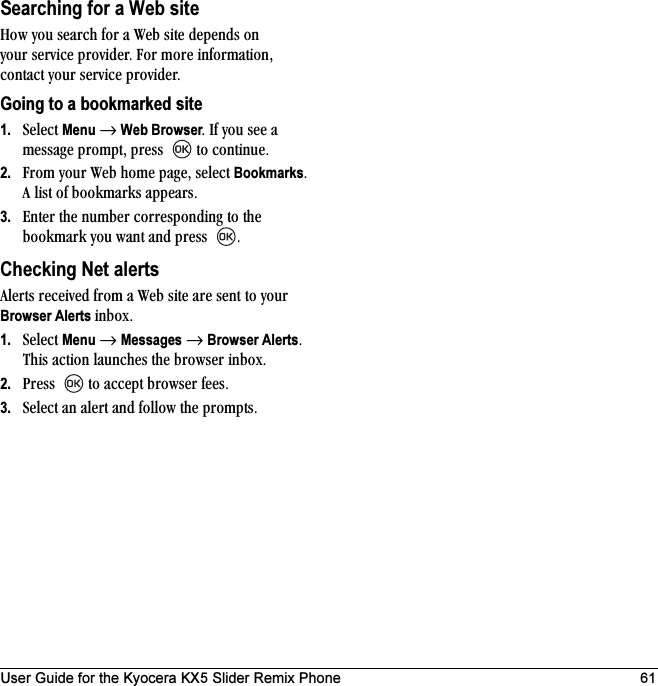 User Guide for the Kyocera KX5 Slider Remix Phone 61Searching for a Web siteeçï=óçì=ëÉ~êÅÜ=Ñçê=~=tÉÄ=ëáíÉ=ÇÉéÉåÇë=çå=óçìê=ëÉêîáÅÉ=éêçîáÇÉêK=cçê=ãçêÉ=áåÑçêã~íáçåI=Åçåí~Åí=óçìê=ëÉêîáÅÉ=éêçîáÇÉêKGoing to a bookmarked site1. pÉäÉÅí=Menu=→=Web BrowserK=fÑ=óçì=ëÉÉ=~=ãÉëë~ÖÉ=éêçãéíI=éêÉëë= =íç=ÅçåíáåìÉK2. cêçã=óçìê=tÉÄ=ÜçãÉ=é~ÖÉI=ëÉäÉÅí=BookmarksK=^=äáëí=çÑ=Äççâã~êâë=~ééÉ~êëK3. båíÉê=íÜÉ=åìãÄÉê=ÅçêêÉëéçåÇáåÖ=íç=íÜÉ=Äççâã~êâ=óçì=ï~åí=~åÇ=éêÉëë= KChecking Net alerts^äÉêíë=êÉÅÉáîÉÇ=Ñêçã=~=tÉÄ=ëáíÉ=~êÉ=ëÉåí=íç=óçìê=Browser Alerts áåÄçñK=1. pÉäÉÅí=Menu=→=Messages=→=Browser AlertsK=qÜáë ~Åíáçå=ä~ìåÅÜÉë=íÜÉ=ÄêçïëÉê áåÄçñK2. mêÉëë= =íç=~ÅÅÉéí=ÄêçïëÉê=ÑÉÉëK3. pÉäÉÅí=~å=~äÉêí=~åÇ=Ñçääçï=íÜÉ éêçãéíëK