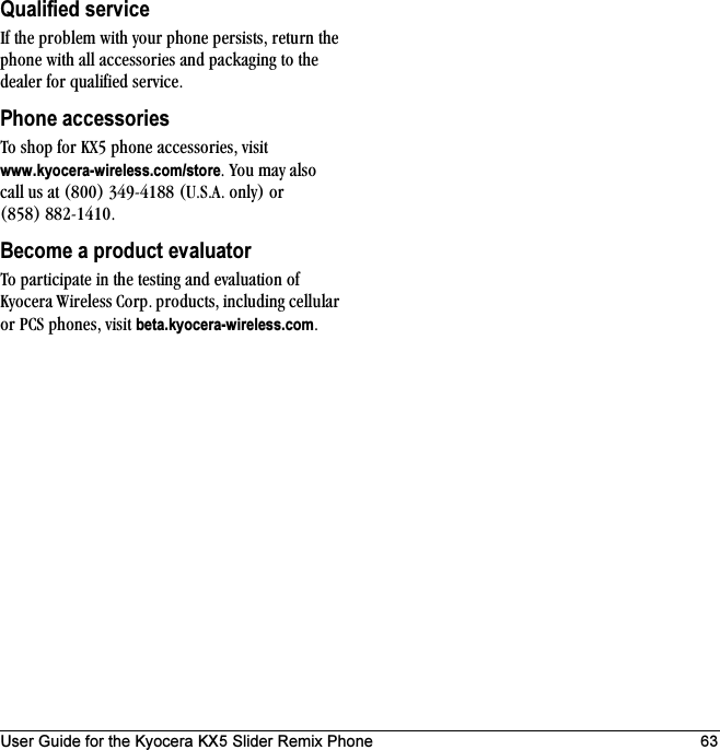 User Guide for the Kyocera KX5 Slider Remix Phone 63Qualified servicefÑ=íÜÉ=éêçÄäÉã=ïáíÜ=óçìê=éÜçåÉ=éÉêëáëíëI=êÉíìêå=íÜÉ=éÜçåÉ=ïáíÜ=~ää=~ÅÅÉëëçêáÉë=~åÇ=é~Åâ~ÖáåÖ=íç=íÜÉ=ÇÉ~äÉê=Ñçê=èì~äáÑáÉÇ=ëÉêîáÅÉKPhone accessoriesqç=ëÜçé=Ñçê=huR=éÜçåÉ=~ÅÅÉëëçêáÉëI=îáëáí=www.kyocera-wireless.com/storeK=vçì=ã~ó=~äëç=Å~ää=ìë=~í=EUMMF=PQVJQNUU=ErKpK^K=çåäóF=çê=EURUF=UUOJNQNMKBecome a product evaluatorqç=é~êíáÅáé~íÉ=áå=íÜÉ=íÉëíáåÖ=~åÇ=Éî~äì~íáçå=çÑ=hóçÅÉê~=táêÉäÉëë=`çêéK=éêçÇìÅíëI=áåÅäìÇáåÖ=ÅÉääìä~ê=çê=m`p=éÜçåÉëI=îáëáí=beta.kyocera-wireless.comK