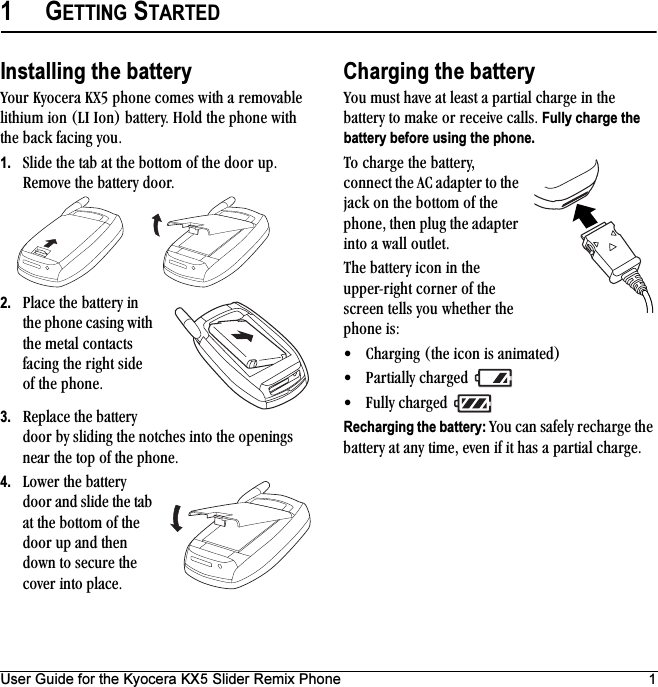 User Guide for the Kyocera KX5 Slider Remix Phone 11GETTING STARTEDInstalling the batteryvçìê=hóçÅÉê~=huR=éÜçåÉ=ÅçãÉë=ïáíÜ=~=êÉãçî~ÄäÉ=äáíÜáìã=áçå=Eif=fçåF=Ä~ííÉêóK=eçäÇ=íÜÉ=éÜçåÉ=ïáíÜ=íÜÉ=Ä~Åâ=Ñ~ÅáåÖ=óçìK1. päáÇÉ=íÜÉ=í~Ä=~í=íÜÉ=Äçííçã=çÑ=íÜÉ=Çççê=ìéK=oÉãçîÉ=íÜÉ=Ä~ííÉêó=ÇççêK2. mä~ÅÉ=íÜÉ=Ä~ííÉêó=áå=íÜÉ=éÜçåÉ=Å~ëáåÖ=ïáíÜ=íÜÉ=ãÉí~ä=Åçåí~Åíë=Ñ~ÅáåÖ=íÜÉ=êáÖÜí=ëáÇÉ=çÑ=íÜÉ=éÜçåÉK3. oÉéä~ÅÉ=íÜÉ=Ä~ííÉêó=Çççê=Äó=ëäáÇáåÖ=íÜÉ=åçíÅÜÉë=áåíç=íÜÉ=çéÉåáåÖë=åÉ~ê=íÜÉ=íçé=çÑ=íÜÉ=éÜçåÉK4. içïÉê=íÜÉ=Ä~ííÉêó=Çççê=~åÇ=ëäáÇÉ=íÜÉ=í~Ä=~í=íÜÉ=Äçííçã=çÑ=íÜÉ=Çççê=ìé=~åÇ=íÜÉå=Ççïå=íç=ëÉÅìêÉ=íÜÉ=ÅçîÉê=áåíç=éä~ÅÉK=Charging the batteryvçì=ãìëí=Ü~îÉ=~í=äÉ~ëí=~=é~êíá~ä=ÅÜ~êÖÉ áå=íÜÉ=Ä~ííÉêó=íç=ã~âÉ=çê=êÉÅÉáîÉ=Å~ääëK=Fully charge the battery before using the phone.qç=ÅÜ~êÖÉ=íÜÉ=Ä~ííÉêóI=ÅçååÉÅí=íÜÉ=^`=~Ç~éíÉê=íç=íÜÉ=à~Åâ=çå=íÜÉ=Äçííçã=çÑ=íÜÉ=éÜçåÉI=íÜÉå=éäìÖ=íÜÉ=~Ç~éíÉê=áåíç=~=ï~ää=çìíäÉíKqÜÉ=Ä~ííÉêó=áÅçå=áå=íÜÉ=ìééÉêJêáÖÜí=ÅçêåÉê=çÑ=íÜÉ=ëÅêÉÉå=íÉääë=óçì=ïÜÉíÜÉê=íÜÉ=éÜçåÉ=áëW√ `Ü~êÖáåÖ=EíÜÉ=áÅçå=áë=~åáã~íÉÇF√ m~êíá~ääó=ÅÜ~êÖÉÇ=√ cìääó=ÅÜ~êÖÉÇ=Recharging the battery: vçì=Å~å=ë~ÑÉäó=êÉÅÜ~êÖÉ=íÜÉ=Ä~ííÉêó=~í=~åó=íáãÉI=ÉîÉå=áÑ=áí=Ü~ë=~=é~êíá~ä=ÅÜ~êÖÉK