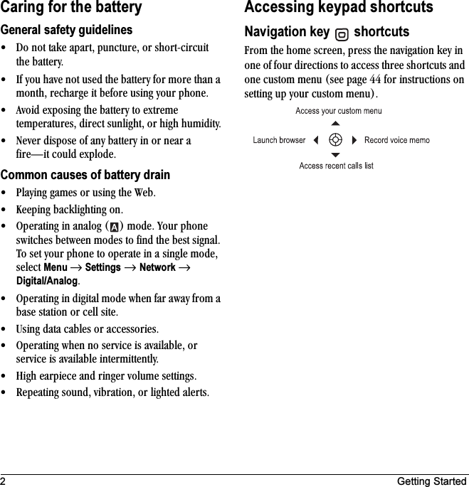2 Getting StartedCaring for the batteryGeneral safety guidelines√ aç=åçí=í~âÉ=~é~êíI=éìåÅíìêÉI=çê=ëÜçêíJÅáêÅìáí=íÜÉ=Ä~ííÉêóK√ fÑ=óçì=Ü~îÉ=åçí=ìëÉÇ=íÜÉ=Ä~ííÉêó=Ñçê=ãçêÉ=íÜ~å=~=ãçåíÜI=êÉÅÜ~êÖÉ=áí=ÄÉÑçêÉ=ìëáåÖ=óçìê=éÜçåÉK√ ^îçáÇ=ÉñéçëáåÖ=íÜÉ=Ä~ííÉêó=íç=ÉñíêÉãÉ=íÉãéÉê~íìêÉëI=ÇáêÉÅí=ëìåäáÖÜíI=çê=ÜáÖÜ=ÜìãáÇáíóK√ kÉîÉê=ÇáëéçëÉ=çÑ=~åó=Ä~ííÉêó=áå=çê=åÉ~ê=~=ÑáêÉÔáí=ÅçìäÇ=ÉñéäçÇÉKCommon causes of battery drain√ mä~óáåÖ=Ö~ãÉë=çê=ìëáåÖ=íÜÉ=tÉÄK√ hÉÉéáåÖ=Ä~ÅâäáÖÜíáåÖ=çåK√ léÉê~íáåÖ=áå=~å~äçÖ=E F=ãçÇÉK=vçìê=éÜçåÉ=ëïáíÅÜÉë=ÄÉíïÉÉå=ãçÇÉë=íç=ÑáåÇ=íÜÉ=ÄÉëí=ëáÖå~äK=qç ëÉí=óçìê=éÜçåÉ=íç=çéÉê~íÉ=áå=~=ëáåÖäÉ=ãçÇÉI=ëÉäÉÅí=Menu →=Settings=→ Network=→=Digital/AnalogK√ léÉê~íáåÖ=áå=ÇáÖáí~ä=ãçÇÉ=ïÜÉå=Ñ~ê=~ï~ó=Ñêçã=~=Ä~ëÉ=ëí~íáçå=çê=ÅÉää=ëáíÉK√ rëáåÖ=Ç~í~=Å~ÄäÉë=çê=~ÅÅÉëëçêáÉëK√ léÉê~íáåÖ=ïÜÉå=åç=ëÉêîáÅÉ=áë=~î~áä~ÄäÉI=çê=ëÉêîáÅÉ=áë=~î~áä~ÄäÉ=áåíÉêãáííÉåíäóK√ eáÖÜ=É~êéáÉÅÉ=~åÇ=êáåÖÉê=îçäìãÉ=ëÉííáåÖëK√ oÉéÉ~íáåÖ=ëçìåÇI=îáÄê~íáçåI=çê=äáÖÜíÉÇ=~äÉêíëKAccessing keypad shortcutsNavigation key  =shortcuts cêçã=íÜÉ=ÜçãÉ=ëÅêÉÉåI=éêÉëë=íÜÉ=å~îáÖ~íáçå=âÉó=áå=çåÉ=çÑ=Ñçìê=ÇáêÉÅíáçåë=íç=~ÅÅÉëë=íÜêÉÉ=ëÜçêíÅìíë=~åÇ=çåÉ=Åìëíçã=ãÉåì=EëÉÉ=é~ÖÉ QQ=Ñçê=áåëíêìÅíáçåë=çå=ëÉííáåÖ=ìé=óçìê=Åìëíçã=ãÉåìFK=