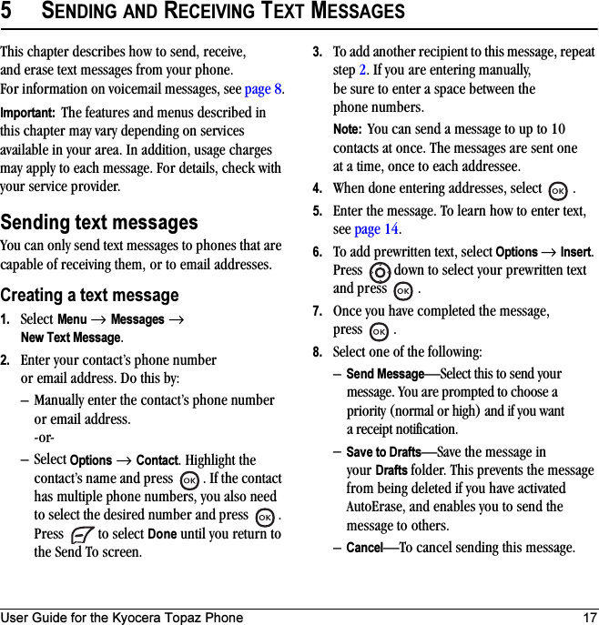 User Guide for the Kyocera Topaz Phone 175SENDING AND RECEIVING TEXT MESSAGESThis chapter describes how to send, receive, and erase text messages from your phone. For information on voicemail messages, see page 8.Important:  The features and menus described in this chapter may vary depending on services available in your area. In addition, usage charges may apply to each message. For details, check with your service provider.Sending text messagesYou can only send text messages to phones that are capable of receiving them, or to email addresses.Creating a text message1. Select Menu → Messages → New Text Message.2. Enter your contact’s phone number or email address. Do this by:– Manually enter the contact’s phone number or email address.-or-–Select Options → Contact. Highlight the contact’s name and press  . If the contact has multiple phone numbers, you also need to select the desired number and press  . Press   to select Done until you return to the Send To screen.3. To add another recipient to this message, repeat step 2. If you are entering manually, be sure to enter a space between the phone numbers.Note:  You can send a message to up to 10 contacts at once. The messages are sent one at a time, once to each addressee.4. When done entering addresses, select  .5. Enter the message. To learn how to enter text, see page 14.6. To add prewritten text, select Options → Insert. Press  down to select your prewritten text and press  .7. Once you have completed the message, press .8. Select one of the following:–Send Message—Select this to send your message. You are prompted to choose a priority (normal or high) and if you want a receipt notification.–Save to Drafts—Save the message in your Drafts folder. This prevents the message from being deleted if you have activated AutoErase, and enables you to send the message to others.–Cancel—To cancel sending this message.
