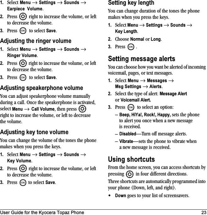 User Guide for the Kyocera Topaz Phone 231. Select Menu → Settings → Sounds → Earpiece Volume.2. Press   right to increase the volume, or left to decrease the volume.3. Press   to select Save.Adjusting the ringer volume1. Select Menu → Settings → Sounds → Ringer Volume.2. Press   right to increase the volume, or left to decrease the volume.3. Press   to select Save.Adjusting speakerphone volumeYou can adjust speakerphone volume manually during a call. Once the speakerphone is activated, select Menu → Call Volume, then press   right to increase the volume, or left to decrease the volume.Adjusting key tone volumeYou can change the volume of the tones the phone makes when you press the keys. 1. Select Menu → Settings → Sounds → Key Volume.2. Press   right to increase the volume, or left to decrease the volume.3. Press  to select Save.Setting key lengthYou can change duration of the tones the phone makes when you press the keys. 1. Select Menu → Settings → Sounds → Key Length.2. Choose Normal or Long.3. Press .Setting message alertsYou can choose how you want be alerted of incoming voicemail, pages, or text messages.1. Select Menu → Messages → Msg Settings → Alerts.2. Select the type of alert: Message Alert or Voicemail Alert.3. Press   to select an option:–Beep, HiYa!, Rock!, Happy, sets the phone to alert you once when a new message is received.–Disabled—Turn off message alerts.–Vibrate—sets the phone to vibrate when a new message is received.Using shortcutsFrom the home screen, you can access shortcuts by pressing   in four different directions.Three shortcuts are automatically programmed into your phone (Down, left, and right). •Down goes to your list of screensavers.