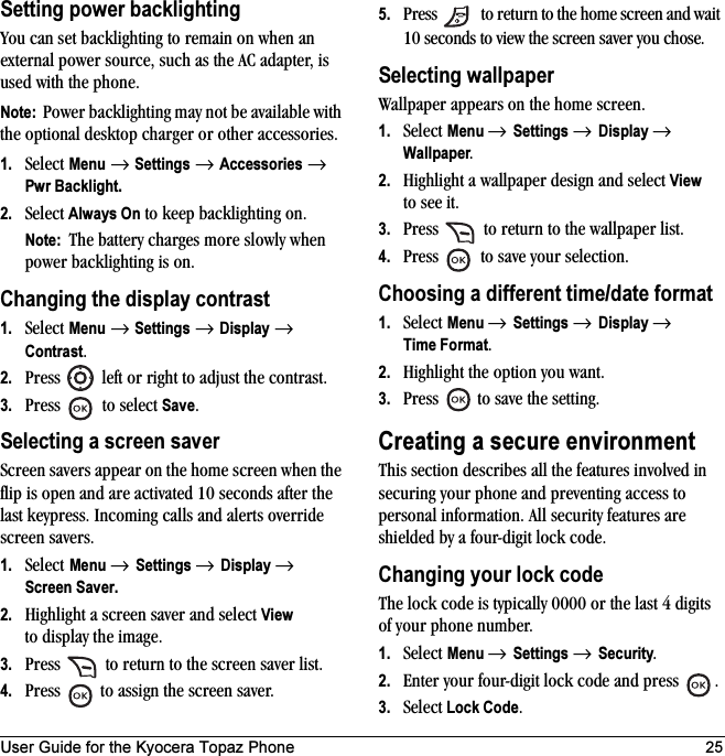 User Guide for the Kyocera Topaz Phone 25Setting power backlightingYou can set backlighting to remain on when an external power source, such as the AC adapter, is used with the phone.Note:  Power backlighting may not be available with the optional desktop charger or other accessories.1. Select Menu → Settings → Accessories → Pwr Backlight.2. Select Always On to keep backlighting on.Note:  The battery charges more slowly when power backlighting is on.Changing the display contrast1. Select Menu → Settings → Display → Contrast.2. Press   left or right to adjust the contrast.3. Press   to select Save.Selecting a screen saverScreen savers appear on the home screen when the flip is open and are activated 10 seconds after the last keypress. Incoming calls and alerts override screen savers. 1. Select Menu → Settings → Display → Screen Saver.2. Highlight a screen saver and select View to display the image.3. Press   to return to the screen saver list.4. Press   to assign the screen saver.5. Press   to return to the home screen and wait 10 seconds to view the screen saver you chose.Selecting wallpaperWallpaper appears on the home screen. 1. Select Menu → Settings → Display → Wallpaper.2. Highlight a wallpaper design and select View to see it.3. Press   to return to the wallpaper list.4. Press   to save your selection.Choosing a different time/date format1. Select Menu → Settings → Display → Time Format.2. Highlight the option you want.3. Press   to save the setting.Creating a secure environmentThis section describes all the features involved in securing your phone and preventing access to personal information. All security features are shielded by a four-digit lock code. Changing your lock codeThe lock code is typically 0000 or the last 4 digits of your phone number.1. Select Menu → Settings → Security.2. Enter your four-digit lock code and press  .3. Select Lock Code.