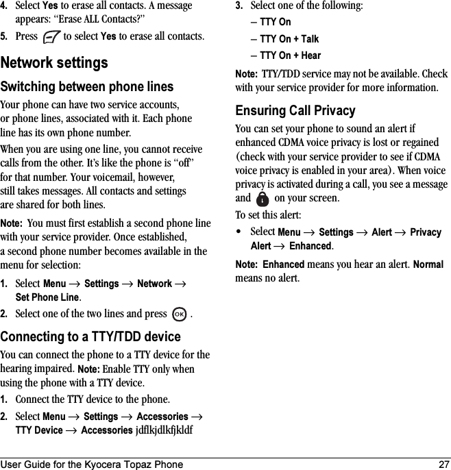 User Guide for the Kyocera Topaz Phone 274. Select Yes to erase all contacts. A message appears: “Erase ALL Contacts?”5. Press   to select Yes to erase all contacts.Network settingsSwitching between phone linesYour phone can have two service accounts, or phone lines, associated with it. Each phone line has its own phone number.When you are using one line, you cannot receive calls from the other. It’s like the phone is “off” for that number. Your voicemail, however, still takes messages. All contacts and settings are shared for both lines. Note:  You must first establish a second phone line with your service provider. Once established, a second phone number becomes available in the menu for selection:1. Select Menu → Settings → Network → Set Phone Line.2. Select one of the two lines and press  .Connecting to a TTY/TDD deviceYou can connect the phone to a TTY device for the hearing impaired. Note: Enable TTY only when using the phone with a TTY device.1. Connect the TTY device to the phone.2. Select Menu → Settings → Accessories → TTY Device → Accessories jdflkjdlkfjkldf3. Select one of the following:–TTY On–TTY On + Talk–TTY On + HearNote:  TTY/TDD service may not be available. Check with your service provider for more information.Ensuring Call PrivacyYou can set your phone to sound an alert if enhanced CDMA voice privacy is lost or regained (check with your service provider to see if CDMA voice privacy is enabled in your area). When voice privacy is activated during a call, you see a message and   on your screen.To set this alert:•Select Menu → Settings → Alert → Privacy Alert → Enhanced.Note:  Enhanced means you hear an alert. Normal means no alert.