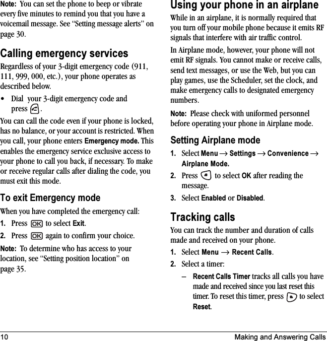 10 Making and Answering CallsNote:  You can set the phone to beep or vibrate every five minutes to remind you that you have a voicemail message. See “Setting message alerts” on page 30.Calling emergency servicesRegardless of your 3-digit emergency code (911, 111, 999, 000, etc.), your phone operates as described below.• Dial  your 3-digit emergency code and press .You can call the code even if your phone is locked, has no balance, or your account is restricted. When you call, your phone enters Emergency mode. This enables the emergency service exclusive access to your phone to call you back, if necessary. To make or receive regular calls after dialing the code, you must exit this mode.To exit Emergency modeWhen you have completed the emergency call:1. Press  to select Exit.2. Press   again to confirm your choice.Note:  To determine who has access to your location, see “Setting position location” on page 35.Using your phone in an airplaneWhile in an airplane, it is normally required that you turn off your mobile phone because it emits RF signals that interfere with air traffic control.In Airplane mode, however, your phone will not emit RF signals. You cannot make or receive calls, send text messages, or use the Web, but you can play games, use the Scheduler, set the clock, and make emergency calls to designated emergency numbers.Note:  Please check with uniformed personnel before operating your phone in Airplane mode.Setting Airplane mode1. Select Menu → Settings → Convenience → Airplane Mode.2. Press   to select OK after reading the message.3. Select Enabled or Disabled.Tracking callsYou can track the number and duration of calls made and received on your phone.1. Select Menu → Recent Calls.2. Select a timer:–Recent Calls Timer tracks all calls you have made and received since you last reset this timer. To reset this timer, press   to select Reset. 
