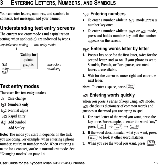 User Guide for the Kyocera Milan KX9B/KX9C Phones 133ENTERING LETTERS, NUMBERS, AND SYMBOLSYou can enter letters, numbers, and symbols in contacts, text messages, and your banner.Understanding text entry screensThe current text entry mode (and capitalization setting, when applicable) are indicated by icons.Text entry modesThere are five text entry modes:Case changeNumbers onlyNormal alpha Rapid EntryAdd SymbolAdd SmileyNote:  The mode you start in depends on the task you are doing. For example, when entering a phone number, you’re in number mode. When entering a name for a contact, you’re in normal text mode. See “Changing modes” on page 14.Entering numbers• To enter a number while in   mode, press a number key once.• To enter a number while in   or   mode, press and hold a number key until the number appears on the screen.Entering words letter by letter1. Press a key once for the first letter, twice for the second letter, and so on. If your phone is set to Spanish, French, or Portuguese, accented letters are available.2. Wait for the cursor to move right and enter the next letter. Note:  To enter a space, press  .Entering words quicklyWhen you press a series of keys using   mode,  checks its dictionary of common words and guesses at the word you are trying to spell.1. For each letter of the word you want, press the key once. For example, to enter the word “any” press  →  → .2. If the word doesn’t match what you want, press  to look at other word matches.3. When you see the word you want, press  .text entry fieldtext entry modecapitalization settingcharacters remainingWaiting for updated graphic