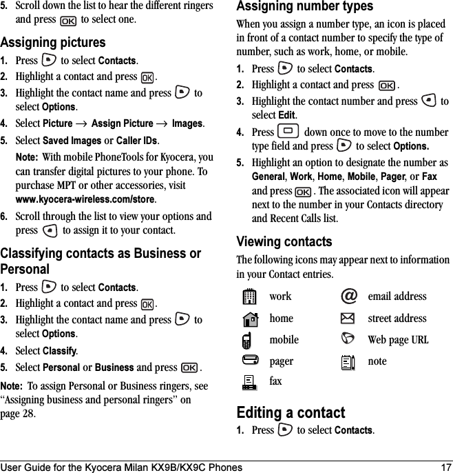 User Guide for the Kyocera Milan KX9B/KX9C Phones 175. Scroll down the list to hear the different ringers and press   to select one.Assigning pictures1. Press   to select Contacts.2. Highlight a contact and press  .3. Highlight the contact name and press   to select Options.4. Select Picture → Assign Picture → Images.5. Select Saved Images or Caller IDs.Note:  With mobile PhoneTools for Kyocera, you can transfer digital pictures to your phone. To purchase MPT or other accessories, visit www.kyocera-wireless.com/store.6. Scroll through the list to view your options and press   to assign it to your contact.Classifying contacts as Business or Personal1. Press   to select Contacts.2. Highlight a contact and press  .3. Highlight the contact name and press   to select Options.4. Select Classify.5. Select Personal or Business and press  .Note:  To assign Personal or Business ringers, see “Assigning business and personal ringers” on page 28.Assigning number typesWhen you assign a number type, an icon is placed in front of a contact number to specify the type of number, such as work, home, or mobile.1. Press   to select Contacts.2. Highlight a contact and press  .3. Highlight the contact number and press   to select Edit.4. Press   down once to move to the number type field and press   to select Options.5. Highlight an option to designate the number as General, Work, Home, Mobile, Pager, or Fax and press . The associated icon will appear next to the number in your Contacts directory and Recent Calls list.Viewing contactsThe following icons may appear next to information in your Contact entries. Editing a contact1. Press   to select Contacts.work email addresshome street addressmobile Web page URLpager notefax