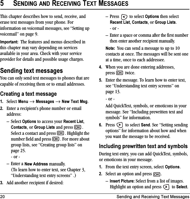 20 Sending and Receiving Text Messages5SENDING AND RECEIVING TEXT MESSAGESThis chapter describes how to send, receive, and erase text messages from your phone. For information on voicemail messages, see “Setting up voicemail” on page 9.Important:  The features and menus described in this chapter may vary depending on services available in your area. Check with your service provider for details and possible usage charges.Sending text messagesYou can only send text messages to phones that are capable of receiving them or to email addresses. Creating a text message1. Select Menu → Messages → New Text Msg.2. Enter a recipient’s phone number or email address:–Select Options to access your Recent List, Contacts, or Group Lists and press  . Select a contact and press  . Highlight the number field and press  . For more about group lists, see “Creating group lists” on page 25.- or -– Enter a New Address manually. (To learn how to enter text, see Chapter 3, “Understanding text entry screens” .)3. Add another recipient if desired:– Press   to select Options then select Recent List, Contacts, or Group Lists.- or -– Enter a space or comma after the first number then enter another recipient manually.Note:  You can send a message to up to 10 contacts at once. The messages will be sent one at a time, once to each addressee.4. When you are done entering addresses, press   twice.5. Enter the message. To learn how to enter text, see “Understanding text entry screens” on page 13.- or -Add QuickText, symbols, or emoticons in your message. See “Including prewritten text and symbols” for information.6. Press   to select Send. See “Setting sending options” for information about how and when you want the message to be received.Including prewritten text and symbolsDuring text entry, you can add QuickText, symbols, or emoticons in your message.1. From the text entry screen, select Options.2. Select an option and press  . –Insert Picture: Select from a list of images. Highlight an option and press   to Select. 