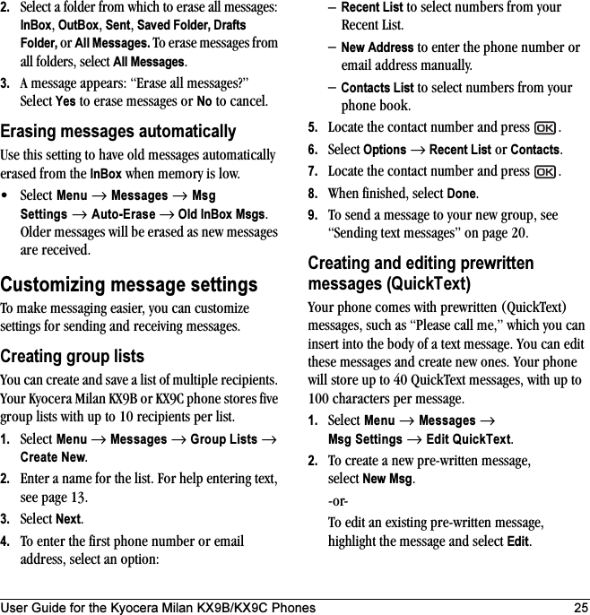 User Guide for the Kyocera Milan KX9B/KX9C Phones 252. Select a folder from which to erase all messages: InBox, OutBox, Sent, Saved Folder, Drafts Folder, or All Messages. To erase messages from all folders, select All Messages.3. A message appears: “Erase all messages?” Select Yes to erase messages or No to cancel.Erasing messages automaticallyUse this setting to have old messages automatically erased from the InBox when memory is low.•Select Menu → Messages → Msg Settings → Auto-Erase → Old InBox Msgs. Older messages will be erased as new messages are received.Customizing message settingsTo make messaging easier, you can customize settings for sending and receiving messages.Creating group listsYou can create and save a list of multiple recipients. Your Kyocera Milan KX9B or KX9C phone stores five group lists with up to 10 recipients per list.1. Select Menu → Messages → Group Lists → Create New.2. Enter a name for the list. For help entering text, see page 13.3. Select Next.4. To enter the first phone number or email address, select an option:–Recent List to select numbers from your Recent List.–New Address to enter the phone number or email address manually.–Contacts List to select numbers from your phone book. 5. Locate the contact number and press  .6. Select Options → Recent List or Contacts.7. Locate the contact number and press  .8. When finished, select Done.9. To send a message to your new group, see “Sending text messages” on page 20.Creating and editing prewritten messages (QuickText)Your phone comes with prewritten (QuickText) messages, such as “Please call me,” which you can insert into the body of a text message. You can edit these messages and create new ones. Your phone will store up to 40 QuickText messages, with up to 100 characters per message.1. Select Menu → Messages → Msg Settings → Edit QuickText.2. To create a new pre-written message, select New Msg.-or-To edit an existing pre-written message, highlight the message and select Edit.