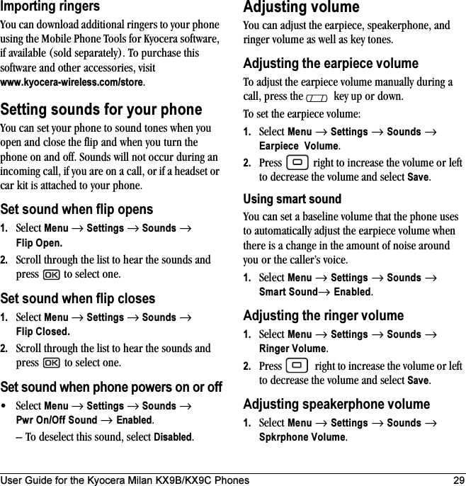User Guide for the Kyocera Milan KX9B/KX9C Phones 29Importing ringersYou can download additional ringers to your phone using the Mobile Phone Tools for Kyocera software, if available (sold separately). To purchase this software and other accessories, visit www.kyocera-wireless.com/store.Setting sounds for your phoneYou can set your phone to sound tones when you open and close the flip and when you turn the phone on and off. Sounds will not occur during an incoming call, if you are on a call, or if a headset or car kit is attached to your phone.Set sound when flip opens1. Select Menu → Settings → Sounds → Flip Open.2. Scroll through the list to hear the sounds and press   to select one.Set sound when flip closes1. Select Menu → Settings → Sounds → Flip Closed.2. Scroll through the list to hear the sounds and press   to select one.Set sound when phone powers on or off•Select Menu → Settings → Sounds → Pwr On/Off Sound → Enabled. – To deselect this sound, select Disabled.Adjusting volumeYou can adjust the earpiece, speakerphone, and ringer volume as well as key tones.Adjusting the earpiece volumeTo adjust the earpiece volume manually during a call, press the   key up or down.To set the earpiece volume:1. Select Menu → Settings → Sounds → Earpiece Volume.2. Press   right to increase the volume or left to decrease the volume and select Save.Using smart soundYou can set a baseline volume that the phone uses to automatically adjust the earpiece volume when there is a change in the amount of noise around you or the caller’s voice.1. Select Menu → Settings → Sounds → Smart Sound→ Enabled.Adjusting the ringer volume1. Select Menu → Settings → Sounds → Ringer Volume.2. Press   right to increase the volume or left to decrease the volume and select Save.Adjusting speakerphone volume1. Select Menu → Settings → Sounds → Spkrphone Volume.