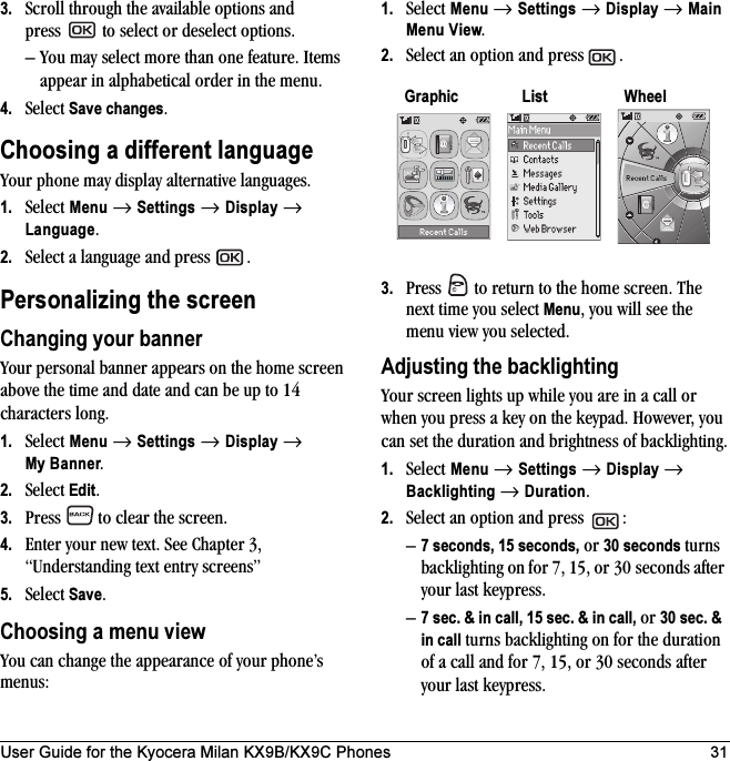 User Guide for the Kyocera Milan KX9B/KX9C Phones 313. Scroll through the available options and press   to select or deselect options. – You may select more than one feature. Items appear in alphabetical order in the menu. 4. Select Save changes.Choosing a different languageYour phone may display alternative languages. 1. Select Menu → Settings → Display → Language. 2. Select a language and press  .Personalizing the screenChanging your bannerYour personal banner appears on the home screen above the time and date and can be up to 14 characters long.1. Select Menu → Settings → Display → My Banner.2. Select Edit.3. Press   to clear the screen.4. Enter your new text. See Chapter 3, “Understanding text entry screens” 5. Select Save.Choosing a menu view You can change the appearance of your phone’s menus: 1. Select Menu → Settings → Display → Main Menu View. 2. Select an option and press  .3. Press   to return to the home screen. The next time you select Menu, you will see the menu view you selected.Adjusting the backlightingYour screen lights up while you are in a call or when you press a key on the keypad. However, you can set the duration and brightness of backlighting.1. Select Menu → Settings → Display → Backlighting → Duration.2. Select an option and press  :–7 seconds, 15 seconds, or 30 seconds turns backlighting on for 7, 15, or 30 seconds after your last keypress.–7 sec. &amp; in call, 15 sec. &amp; in call, or 30 sec. &amp; in call turns backlighting on for the duration of a call and for 7, 15, or 30 seconds after your last keypress.Graphic List Wheel