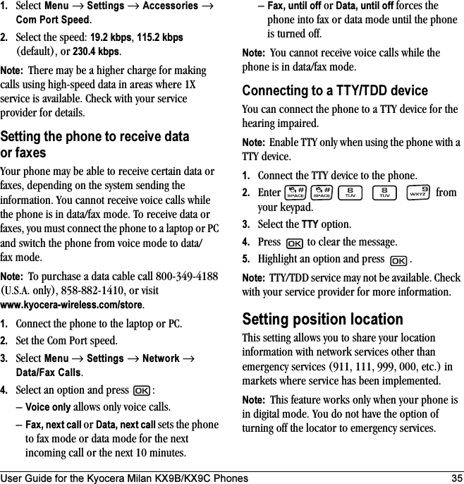 User Guide for the Kyocera Milan KX9B/KX9C Phones 351. Select Menu → Settings → Accessories → Com Port Speed.2. Select the speed: 19.2 kbps, 115.2 kbps (default), or 230.4 kbps.Note:  There may be a higher charge for making calls using high-speed data in areas where 1X service is available. Check with your service provider for details.Setting the phone to receive data or faxesYour phone may be able to receive certain data or faxes, depending on the system sending the information. You cannot receive voice calls while the phone is in data/fax mode. To receive data or faxes, you must connect the phone to a laptop or PC and switch the phone from voice mode to data/fax mode.Note:  To purchase a data cable call 800-349-4188 (U.S.A. only), 858-882-1410, or visit www.kyocera-wireless.com/store.1. Connect the phone to the laptop or PC. 2. Set the Com Port speed.3. Select Menu → Settings → Network → Data/Fax Calls.4. Select an option and press  :–Voice only allows only voice calls.–Fax, next call or Data, next call sets the phone to fax mode or data mode for the next incoming call or the next 10 minutes. –Fax, until off or Data, until off forces the phone into fax or data mode until the phone is turned off.Note:  You cannot receive voice calls while the phone is in data/fax mode.Connecting to a TTY/TDD deviceYou can connect the phone to a TTY device for the hearing impaired. Note:  Enable TTY only when using the phone with a TTY device.1. Connect the TTY device to the phone.2. Enter         from your keypad.3. Select the TTY option.4. Press   to clear the message.5. Highlight an option and press  .Note:  TTY/TDD service may not be available. Check with your service provider for more information.Setting position locationThis setting allows you to share your location information with network services other than emergency services (911, 111, 999, 000, etc.) in markets where service has been implemented.Note:  This feature works only when your phone is in digital mode. You do not have the option of turning off the locator to emergency services.
