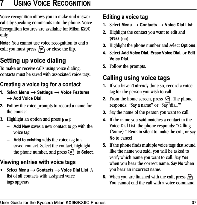 User Guide for the Kyocera Milan KX9B/KX9C Phones 377USING VOICE RECOGNITIONVoice recognition allows you to make and answer calls by speaking commands into the phone. Voice Recognition features are available for Milan KX9C only.Note:  You cannot use voice recognition to end a call; you must press   or close the flip. Setting up voice dialingTo make or receive calls using voice dialing, contacts must be saved with associated voice tags.Creating a voice tag for a contact1. Select Menu → Settings → Voice Features → Add Voice Dial.2. Follow the voice prompts to record a name for the contact.3. Highlight an option and press  :–Add New saves a new contact to go with the voice tag. –Add to existing adds the voice tag to a saved contact. Select the contact, highlight the phone number, and press   to Select.Viewing entries with voice tags•Select Menu → Contacts → Voice Dial List. A list of all contacts with assigned voice tags appears.Editing a voice tag1. Select Menu → Contacts → Voice Dial List.2. Highlight the contact you want to edit and press .3.Highlight the phone number and select Options.4. Select Add Voice Dial, Erase Voice Dial, or Edit Voice Dial.5. Follow the prompts.Calling using voice tags1. If you haven’t already done so, record a voice tag for the person you wish to call.2. From the home screen, press  . The phone responds: “Say a name” or “Say ‘dial.’”3. Say the name of the person you want to call.4. If the name you said matches a contact in the Voice Dial List, the phone responds: “Calling (Name).” Remain silent to make the call, or say No to cancel.5. If the phone finds multiple voice tags that sound like the name you said, you will be asked to verify which name you want to call. Say Yes when you hear the correct name. Say No when you hear an incorrect name.6. When you are finished with the call, press  . You cannot end the call with a voice command.