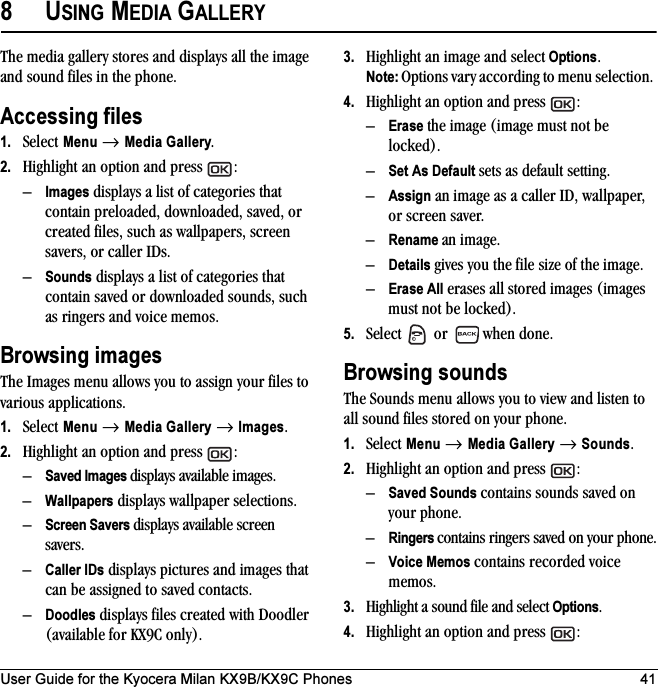 User Guide for the Kyocera Milan KX9B/KX9C Phones 418USING MEDIA GALLERYThe media gallery stores and displays all the image and sound files in the phone.Accessing files1. Select Menu → Media Gallery.2. Highlight an option and press  :–Images displays a list of categories that contain preloaded, downloaded, saved, or created files, such as wallpapers, screen savers, or caller IDs.–Sounds displays a list of categories that contain saved or downloaded sounds, such as ringers and voice memos.Browsing imagesThe Images menu allows you to assign your files to various applications.1. Select Menu → Media Gallery → Images.2. Highlight an option and press  :–Saved Images displays available images.–Wallpapers displays wallpaper selections.–Screen Savers displays available screen savers.–Caller IDs displays pictures and images that can be assigned to saved contacts.–Doodles displays files created with Doodler (available for KX9C only).3. Highlight an image and select Options. Note: Options vary according to menu selection. 4. Highlight an option and press  :–Erase the image (image must not be locked).–Set As Default sets as default setting.–Assign an image as a caller ID, wallpaper, or screen saver.–Rename an image.–Details gives you the file size of the image.–Erase All erases all stored images (images must not be locked).5. Select   or   when done.Browsing soundsThe Sounds menu allows you to view and listen to all sound files stored on your phone.1. Select Menu → Media Gallery → Sounds.2. Highlight an option and press  :–Saved Sounds contains sounds saved on your phone.–Ringers contains ringers saved on your phone.–Voice Memos contains recorded voice memos.3. Highlight a sound file and select Options. 4. Highlight an option and press  :