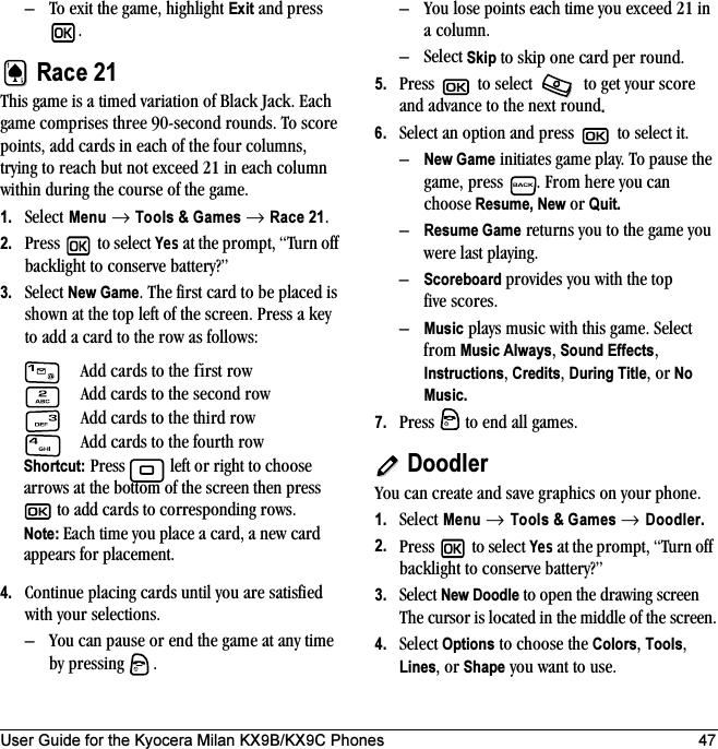 User Guide for the Kyocera Milan KX9B/KX9C Phones 47– To exit the game, highlight Exit and press .Race 21This game is a timed variation of Black Jack. Each game comprises three 90-second rounds. To score points, add cards in each of the four columns, trying to reach but not exceed 21 in each column within during the course of the game.1. Select Menu → Tools &amp; Games → Race 21. 2. Press  to select Yes at the prompt, “Turn off backlight to conserve battery?”3. Select New Game. The first card to be placed is shown at the top left of the screen. Press a key to add a card to the row as follows:4. Continue placing cards until you are satisfied with your selections. – You can pause or end the game at any time by pressing  .– You lose points each time you exceed 21 in a column.–Select Skip to skip one card per round.5. Press   to select   to get your score and advance to the next round. 6. Select an option and press   to select it.–New Game initiates game play. To pause the game, press  . From here you can choose Resume, New or Quit.–Resume Game returns you to the game you were last playing.–Scoreboard provides you with the top five scores.–Music plays music with this game. Select from Music Always, Sound Effects, Instructions, Credits, During Title, or No Music.7. Press   to end all games. DoodlerYou can create and save graphics on your phone.1. Select Menu → Tools &amp; Games → Doodler.2. Press  to select Yes at the prompt, “Turn off backlight to conserve battery?”3. Select New Doodle to open the drawing screen The cursor is located in the middle of the screen.4. Select Options to choose the Colors, Tools, Lines, or Shape you want to use.Add cards to the first row Add cards to the second rowAdd cards to the third rowAdd cards to the fourth rowShortcut: Press   left or right to choose arrows at the bottom of the screen then press  to add cards to corresponding rows.Note: Each time you place a card, a new card appears for placement.