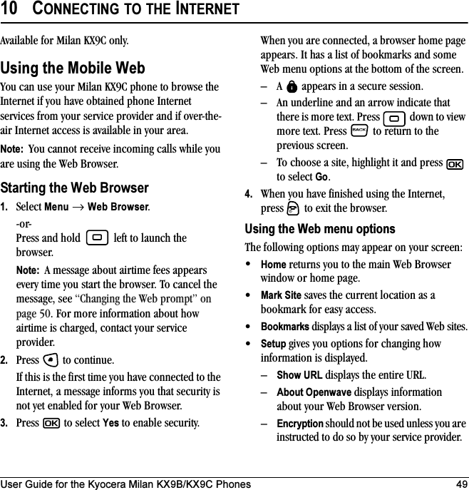 User Guide for the Kyocera Milan KX9B/KX9C Phones 4910 CONNECTING TO THE INTERNETAvailable for Milan KX9C only.Using the Mobile WebYou can use your Milan KX9C phone to browse the Internet if you have obtained phone Internet services from your service provider and if over-the-air Internet access is available in your area. Note:  You cannot receive incoming calls while you are using the Web Browser. Starting the Web Browser1. Select Menu → Web Browser.-or-Press and hold   left to launch the browser.Note:  A message about airtime fees appears every time you start the browser. To cancel the message, see “Changing the Web prompt” on page 50. For more information about how airtime is charged, contact your service provider.2. Press   to continue.If this is the first time you have connected to the Internet, a message informs you that security is not yet enabled for your Web Browser.3. Press   to select Yes to enable security.When you are connected, a browser home page appears. It has a list of bookmarks and some Web menu options at the bottom of the screen.– A   appears in a secure session.– An underline and an arrow indicate that there is more text. Press   down to view more text. Press  to return to the previous screen.– To choose a site, highlight it and press   to select Go.4. When you have finished using the Internet, press   to exit the browser.Using the Web menu optionsThe following options may appear on your screen:•Home returns you to the main Web Browser window or home page.•Mark Site saves the current location as a bookmark for easy access.•Bookmarks displays a list of your saved Web sites.•Setup gives you options for changing how information is displayed.–Show URL displays the entire URL.–About Openwave displays information about your Web Browser version.–Encryption should not be used unless you are instructed to do so by your service provider.